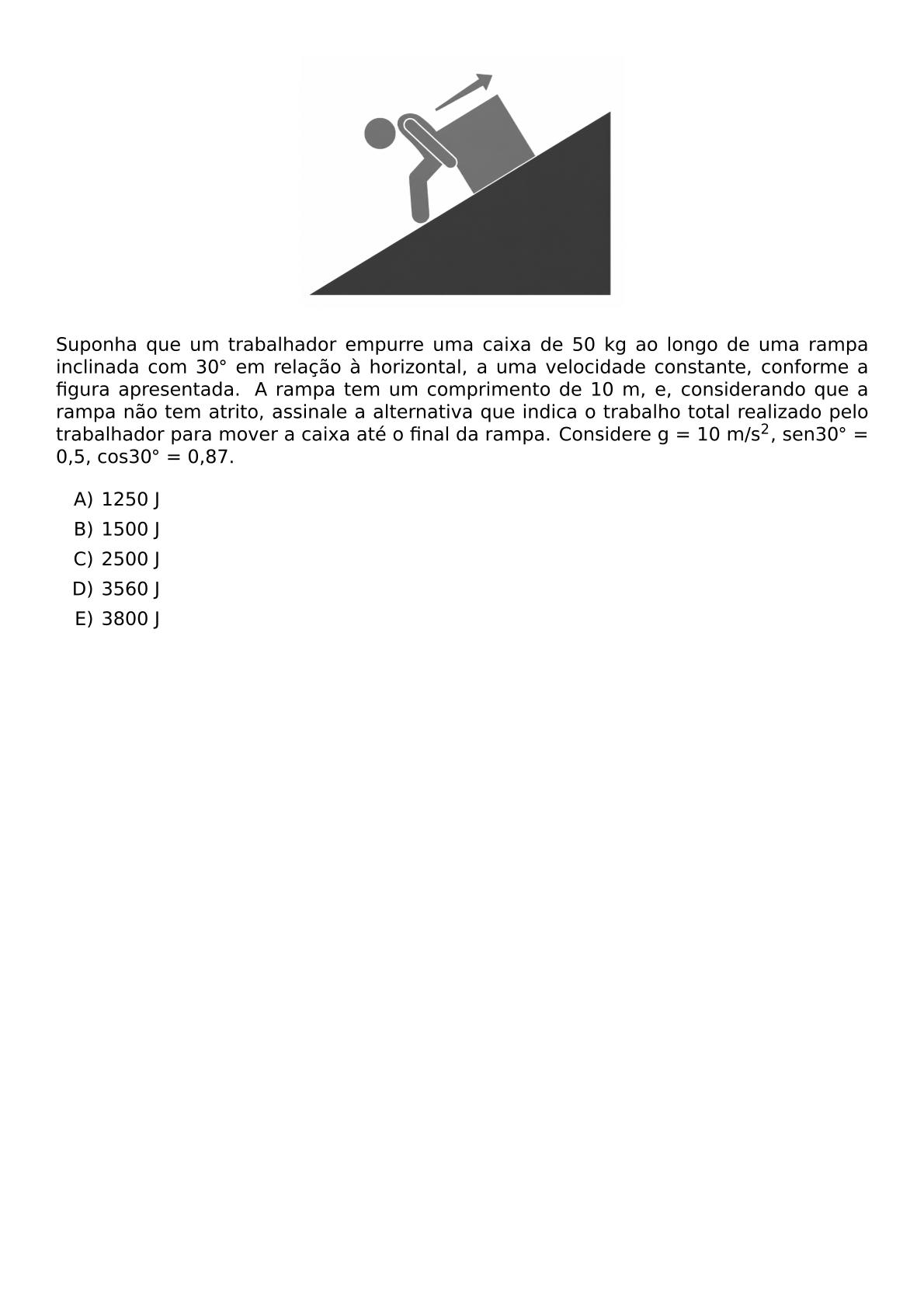 BEGIN CENTER INCLUDEGRAPHICS WIDTH 0 4 TEXTWIDTH REPRO IMG 0 20260609 101108 PNG END CENTER SUPONHA QUE UM TRABALHADOR EMPURRE UMA CAIXA DE 50 KG AO LONGO DE UMA RAMPA INCLINADA COM 30 CIRC EM RELACAO A HORIZONTAL A UMA VELOCIDADE CONSTANTE CONFORME A FIGURA APRESENTADA A RAMPA TEM UM COMPRIMENTO DE 10 M E CONSIDERANDO QUE A RAMPA NAO TEM ATRITO ASSINALE A ALTERNATIVA QUE INDICA O TRABALHO TOTAL REALIZADO PELO TRABALHADOR PARA MOVER A CAIXA ATE O FINAL DA RAMPA CONSIDERE G 10 M S 2 SEN30 CIRC 0 5 COS30 CIRC 0 87 BEGIN ENUMERATE LABEL ALPH ITEM 1250 J ITEM 1500 J ITEM 2500 J ITEM 3560 J ITEM 3800 J END ENUMERATE