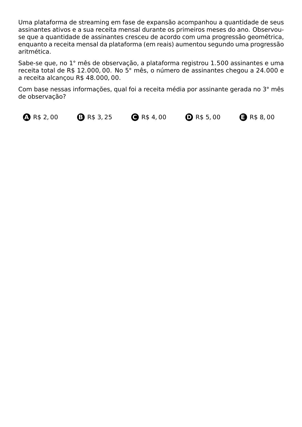 UMA PLATAFORMA DE STREAMING EM FASE DE EXPANSAO ACOMPANHOU A QUANTIDADE DE SEUS ASSINANTES ATIVOS E A SUA RECEITA MENSAL DURANTE OS PRIMEIROS MESES DO ANO OBSERVOU SE QUE A QUANTIDADE DE ASSINANTES CRESCEU DE ACORDO COM UMA PROGRESSAO GEOMETRICA ENQUANTO A RECEITA MENSAL DA PLATAFORMA EM REAIS AUMENTOU SEGUNDO UMA PROGRESSAO ARITMETICA SABE SE QUE NO 1 CIRC MES DE OBSERVACAO A PLATAFORMA REGISTROU 1 500 ASSINANTES E UMA RECEITA TOTAL DE R 12 000 00 NO 5 CIRC MES O NUMERO DE ASSINANTES CHEGOU A 24 000 E A RECEITA ALCANCOU R 48 000 00 COM BASE NESSAS INFORMACOES QUAL FOI A RECEITA MEDIA POR ASSINANTE GERADA NO 3 CIRC MES DE OBSERVACAO VSPACE 0 5CM BEGIN MULTICOLS 5 BEGIN ENUMERATE LABEL PROTECT CIRCLED ALPH ITEM R 2 00 ITEM R 3 25 ITEM R 4 00 ITEM R 5 00 ITEM R 8 00 END ENUMERATE END MULTICOLS