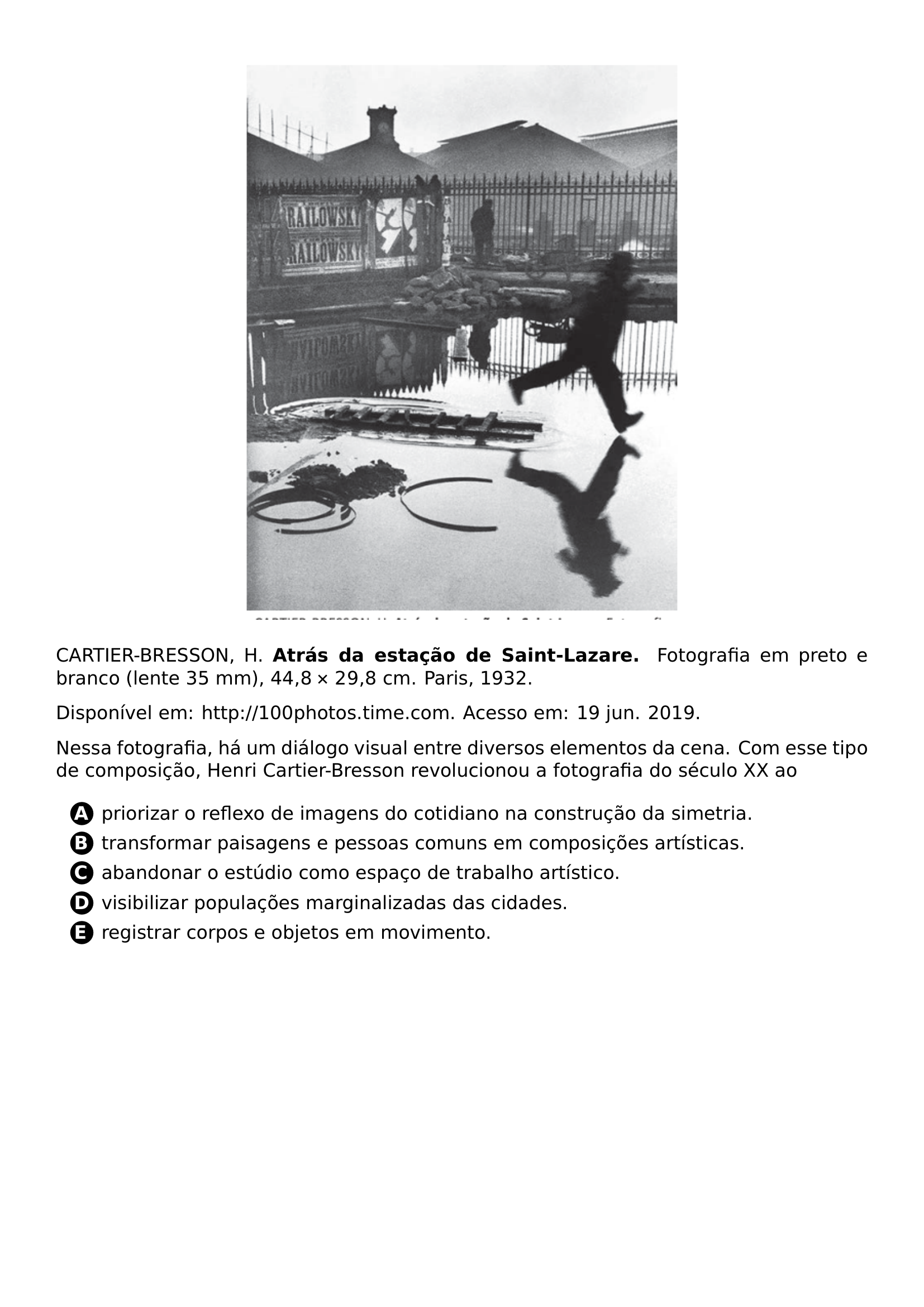 BEGIN CENTER INCLUDEGRAPHICS WIDTH 0 55 LINEWIDTH 20261024 140856 592 01 PNG END CENTER CARTIER BRESSON H TEXTBF ATRAS DA ESTACAO DE SAINT LAZARE FOTOGRAFIA EM PRETO E BRANCO LENTE 35 MM 44 8 TIMES 29 8 CM PARIS 1932 PAR DISPONIVEL EM URL HTTP 100PHOTOS TIME COM ACESSO EM 19 JUN 2019 PAR NESSA FOTOGRAFIA HA UM DIALOGO VISUAL ENTRE DIVERSOS ELEMENTOS DA CENA COM ESSE TIPO DE COMPOSICAO HENRI CARTIER BRESSON REVOLUCIONOU A FOTOGRAFIA DO SECULO XX AO CQ REPRODUCTION ALTERNATIVES BEGIN BEGIN ENUMERATE LABEL PROTECT CIRCLED ALPH ITEM PROTECT CIRCLED A PRIORIZAR O REFLEXO DE IMAGENS DO COTIDIANO NA CONSTRUCAO DA SIMETRIA ITEM PROTECT CIRCLED B TRANSFORMAR PAISAGENS E PESSOAS COMUNS EM COMPOSICOES ARTISTICAS ITEM PROTECT CIRCLED C ABANDONAR O ESTUDIO COMO ESPACO DE TRABALHO ARTISTICO ITEM PROTECT CIRCLED D VISIBILIZAR POPULACOES MARGINALIZADAS DAS CIDADES ITEM PROTECT CIRCLED E REGISTRAR CORPOS E OBJETOS EM MOVIMENTO END ENUMERATE CQ REPRODUCTION ALTERNATIVES END