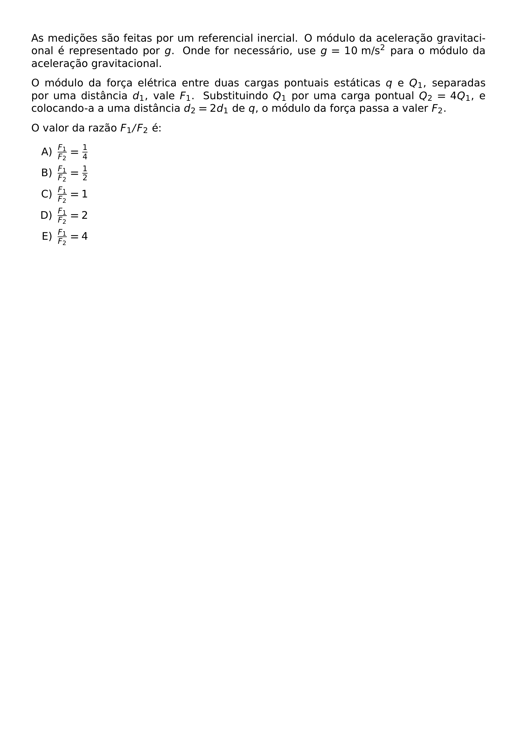 AS MEDICOES SAO FEITAS POR UM REFERENCIAL INERCIAL O MODULO DA ACELERACAO GRAVITACIONAL E REPRESENTADO POR G ONDE FOR NECESSARIO USE G 10 TEXT M S 2 PARA O MODULO DA ACELERACAO GRAVITACIONAL O MODULO DA FORCA ELETRICA ENTRE DUAS CARGAS PONTUAIS ESTATICAS Q E Q 1 SEPARADAS POR UMA DISTANCIA D 1 VALE F 1 SUBSTITUINDO Q 1 POR UMA CARGA PONTUAL Q 2 4Q 1 E COLOCANDO A A UMA DISTANCIA D 2 2D 1 DE Q O MODULO DA FORCA PASSA A VALER F 2 O VALOR DA RAZAO F 1 F 2 E BEGIN ENUMERATE LABEL ALPH ITEM FRAC F 1 F 2 FRAC 1 4 ITEM FRAC F 1 F 2 FRAC 1 2 ITEM FRAC F 1 F 2 1 ITEM FRAC F 1 F 2 2 ITEM FRAC F 1 F 2 4 END ENUMERATE