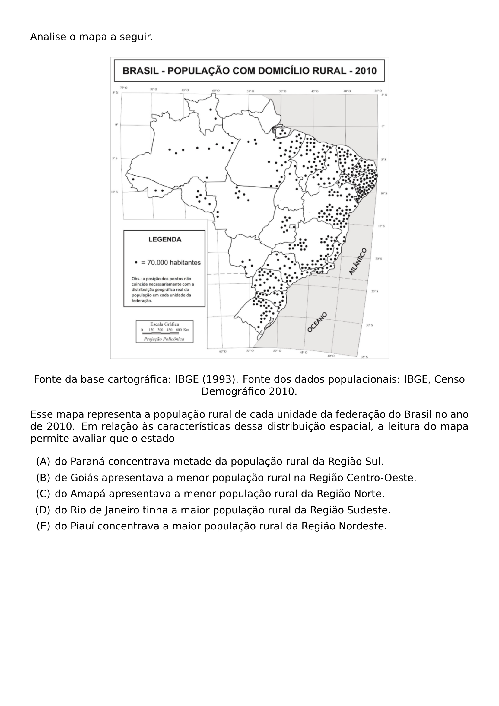 ANALISE O MAPA A SEGUIR BEGIN CENTER INCLUDEGRAPHICS WIDTH 0 65 LINEWIDTH 20260911 190152 01 PNG END CENTER BEGIN CENTER FONTE DA BASE CARTOGRAFICA IBGE 1993 FONTE DOS DADOS POPULACIONAIS IBGE CENSO DEMOGRAFICO 2010 END CENTER ESSE MAPA REPRESENTA A POPULACAO RURAL DE CADA UNIDADE DA FEDERACAO DO BRASIL NO ANO DE 2010 EM RELACAO AS CARACTERISTICAS DESSA DISTRIBUICAO ESPACIAL A LEITURA DO MAPA PERMITE AVALIAR QUE O ESTADO BEGIN ENUMERATE LABEL ALPH ITEM DO PARANA CONCENTRAVA METADE DA POPULACAO RURAL DA REGIAO SUL ITEM DE GOIAS APRESENTAVA A MENOR POPULACAO RURAL NA REGIAO CENTRO OESTE ITEM DO AMAPA APRESENTAVA A MENOR POPULACAO RURAL DA REGIAO NORTE ITEM DO RIO DE JANEIRO TINHA A MAIOR POPULACAO RURAL DA REGIAO SUDESTE ITEM DO PIAUI CONCENTRAVA A MAIOR POPULACAO RURAL DA REGIAO NORDESTE END ENUMERATE
