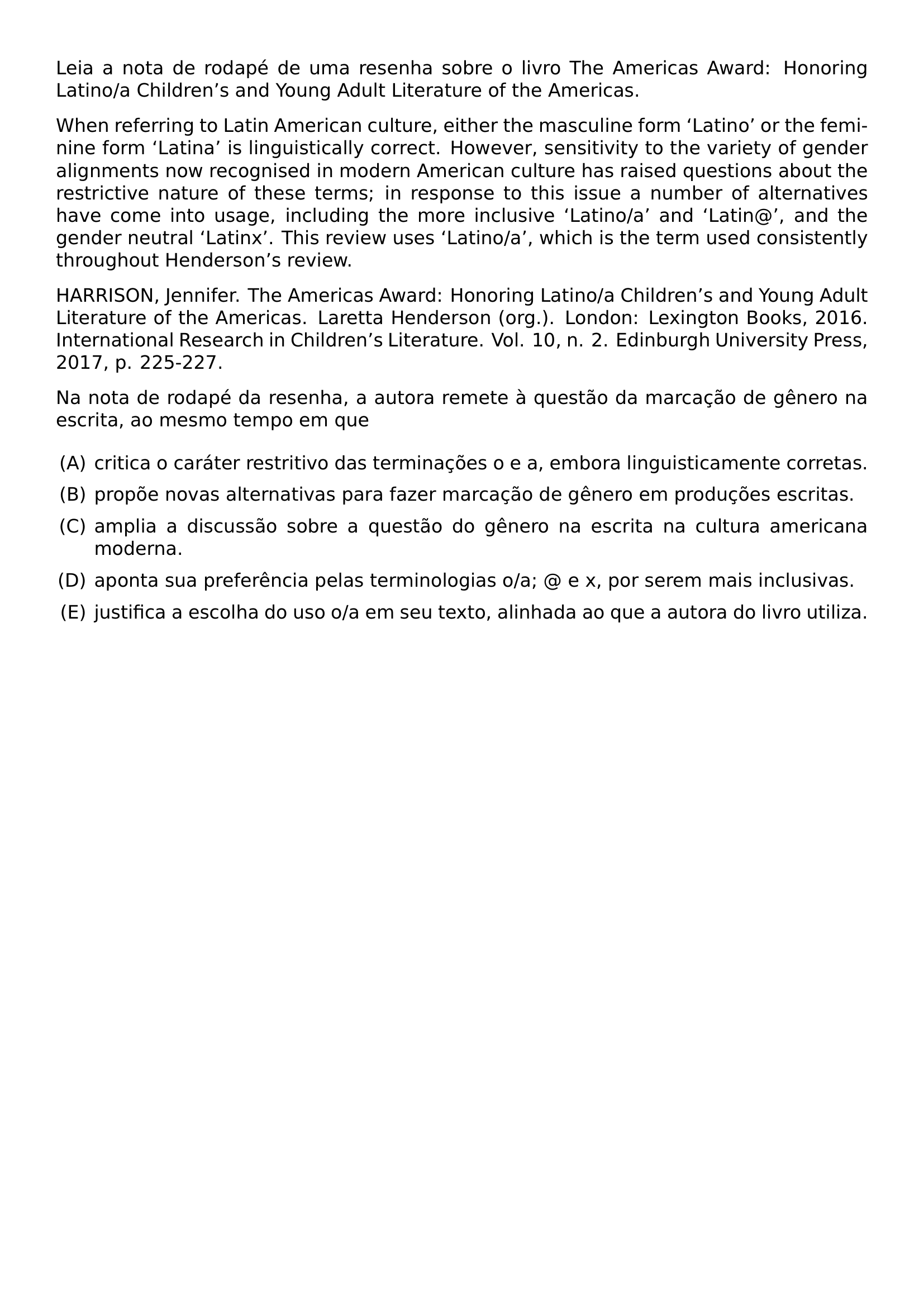 BEGINGROUP EMERGENCYSTRETCH 2EM LEIA A NOTA DE RODAPE DE UMA RESENHA SOBRE O LIVRO THE AMERICAS AWARD HONORING LATINO A CHILDREN S AND YOUNG ADULT LITERATURE OF THE AMERICAS WHEN REFERRING TO LATIN AMERICAN CULTURE EITHER THE MASCULINE FORM LATINO OR THE FEMININE FORM LATINA IS LINGUISTICALLY CORRECT HOWEVER SENSITIVITY TO THE VARIETY OF GENDER ALIGNMENTS NOW RECOGNISED IN MODERN AMERICAN CULTURE HAS RAISED QUESTIONS ABOUT THE RESTRICTIVE NATURE OF THESE TERMS IN RESPONSE TO THIS ISSUE A NUMBER OF ALTERNATIVES HAVE COME INTO USAGE INCLUDING THE MORE INCLUSIVE LATINO A AND LATIN AND THE GENDER NEUTRAL LATINX THIS REVIEW USES LATINO A WHICH IS THE TERM USED CONSISTENTLY THROUGHOUT HENDERSON S REVIEW HARRISON JENNIFER THE AMERICAS AWARD HONORING LATINO A CHILDREN S AND YOUNG ADULT LITERATURE OF THE AMERICAS LARETTA HENDERSON ORG LONDON LEXINGTON BOOKS 2016 INTERNATIONAL RESEARCH IN CHILDREN S LITERATURE VOL 10 N 2 EDINBURGH UNIVERSITY PRESS 2017 P 225 227 NA NOTA DE RODAPE DA RESENHA A AUTORA REMETE A QUESTAO DA MARCACAO DE GENERO NA ESCRITA AO MESMO TEMPO EM QUE BEGIN ENUMERATE LABEL ALPH LEFTMARGIN ITEMSEP 0 5EM ITEM CRITICA O CARATER RESTRITIVO DAS TERMINACOES O E A EMBORA LINGUISTICAMENTE CORRETAS ITEM PROPOE NOVAS ALTERNATIVAS PARA FAZER MARCACAO DE GENERO EM PRODUCOES ESCRITAS ITEM AMPLIA A DISCUSSAO SOBRE A QUESTAO DO GENERO NA ESCRITA NA CULTURA AMERICANA MODERNA ITEM APONTA SUA PREFERENCIA PELAS TERMINOLOGIAS O A E X POR SEREM MAIS INCLUSIVAS ITEM JUSTIFICA A ESCOLHA DO USO O A EM SEU TEXTO ALINHADA AO QUE A AUTORA DO LIVRO UTILIZA END ENUMERATE ENDGROUP