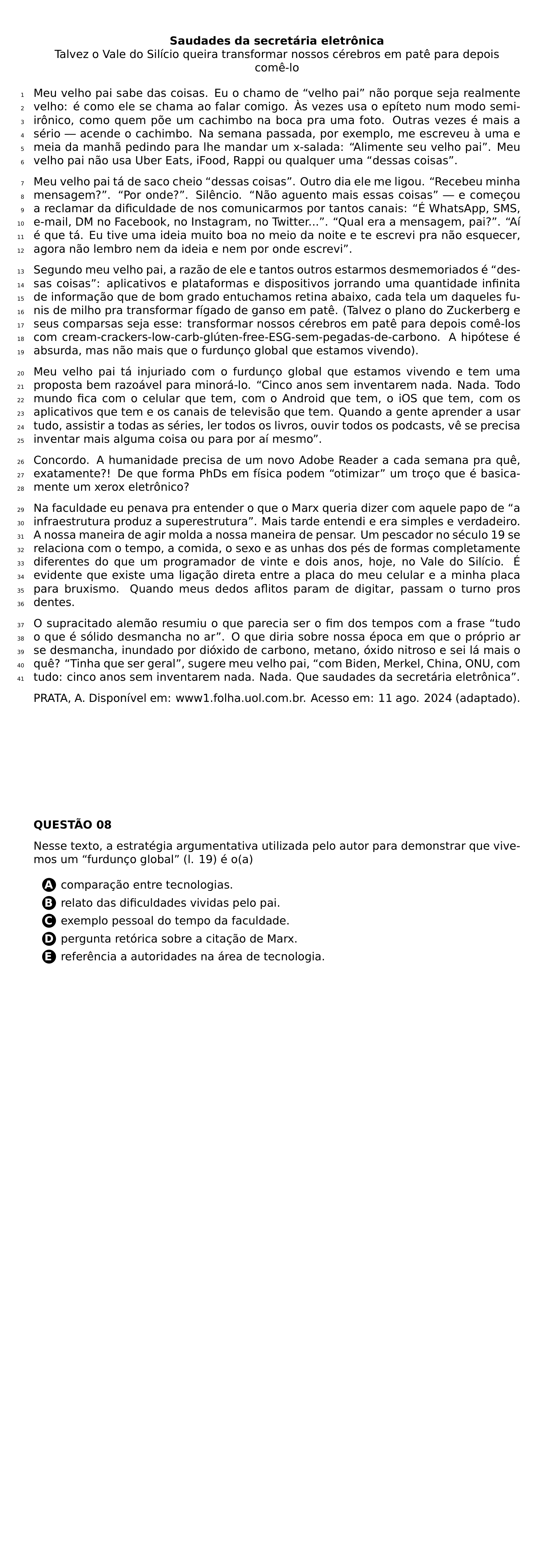 BEGIN CENTER TEXTBF SAUDADES DA SECRETARIA ELETRONICA TALVEZ O VALE DO SILICIO QUEIRA TRANSFORMAR NOSSOS CEREBROS EM PATE PARA DEPOIS COME LO END CENTER BEGIN LINENUMBERS PAR MEU VELHO PAI SABE DAS COISAS EU O CHAMO DE VELHO PAI NAO PORQUE SEJA REALMENTE VELHO E COMO ELE SE CHAMA AO FALAR COMIGO AS VEZES USA O EPITETO NUM MODO SEMI IRONICO COMO QUEM POE UM CACHIMBO NA BOCA PRA UMA FOTO OUTRAS VEZES E MAIS A SERIO ACENDE O CACHIMBO NA SEMANA PASSADA POR EXEMPLO ME ESCREVEU A UMA E MEIA DA MANHA PEDINDO PARA LHE MANDAR UM X SALADA ALIMENTE SEU VELHO PAI MEU VELHO PAI NAO USA UBER EATS IFOOD RAPPI OU QUALQUER UMA DESSAS COISAS PAR MEU VELHO PAI TA DE SACO CHEIO DESSAS COISAS OUTRO DIA ELE ME LIGOU RECEBEU MINHA MENSAGEM POR ONDE SILENCIO NAO AGUENTO MAIS ESSAS COISAS E COMECOU A RECLAMAR DA DIFICULDADE DE NOS COMUNICARMOS POR TANTOS CANAIS E WHATSAPP SMS E MAIL DM NO FACEBOOK NO INSTAGRAM NO TWITTER QUAL ERA A MENSAGEM PAI AI E QUE TA EU TIVE UMA IDEIA MUITO BOA NO MEIO DA NOITE E TE ESCREVI PRA NAO ESQUECER AGORA NAO LEMBRO NEM DA IDEIA E NEM POR ONDE ESCREVI PAR SEGUNDO MEU VELHO PAI A RAZAO DE ELE E TANTOS OUTROS ESTARMOS DESMEMORIADOS E DESSAS COISAS APLICATIVOS E PLATAFORMAS E DISPOSITIVOS JORRANDO UMA QUANTIDADE INFINITA DE INFORMACAO QUE DE BOM GRADO ENTUCHAMOS RETINA ABAIXO CADA TELA UM DAQUELES FUNIS DE MILHO PRA TRANSFORMAR FIGADO DE GANSO EM PATE TALVEZ O PLANO DO ZUCKERBERG E SEUS COMPARSAS SEJA ESSE TRANSFORMAR NOSSOS CEREBROS EM PATE PARA DEPOIS COME LOS COM CREAM CRACKERS LOW CARB GLUTEN FREE ESG SEM PEGADAS DE CARBONO A HIPOTESE E ABSURDA MAS NAO MAIS QUE O FURDUNCO GLOBAL QUE ESTAMOS VIVENDO PAR MEU VELHO PAI TA INJURIADO COM O FURDUNCO GLOBAL QUE ESTAMOS VIVENDO E TEM UMA PROPOSTA BEM RAZOAVEL PARA MINORA LO CINCO ANOS SEM INVENTAREM NADA NADA TODO MUNDO FICA COM O CELULAR QUE TEM COM O ANDROID QUE TEM O IOS QUE TEM COM OS APLICATIVOS QUE TEM E OS CANAIS DE TELEVISAO QUE TEM QUANDO A GENTE APRENDER A USAR TUDO ASSISTIR A TODAS AS SERIES LER TODOS OS LIVROS OUVIR TODOS OS PODCASTS VE SE PRECISA INVENTAR MAIS ALGUMA COISA OU PARA POR AI MESMO PAR CONCORDO A HUMANIDADE PRECISA DE UM NOVO ADOBE READER A CADA SEMANA PRA QUE EXATAMENTE DE QUE FORMA PHDS EM FISICA PODEM OTIMIZAR UM TROCO QUE E BASICAMENTE UM XEROX ELETRONICO PAR NA FACULDADE EU PENAVA PRA ENTENDER O QUE O MARX QUERIA DIZER COM AQUELE PAPO DE A INFRAESTRUTURA PRODUZ A SUPERESTRUTURA MAIS TARDE ENTENDI E ERA SIMPLES E VERDADEIRO A NOSSA MANEIRA DE AGIR MOLDA A NOSSA MANEIRA DE PENSAR UM PESCADOR NO SECULO 19 SE RELACIONA COM O TEMPO A COMIDA O SEXO E AS UNHAS DOS PES DE FORMAS COMPLETAMENTE DIFERENTES DO QUE UM PROGRAMADOR DE VINTE E DOIS ANOS HOJE NO VALE DO SILICIO E EVIDENTE QUE EXISTE UMA LIGACAO DIRETA ENTRE A PLACA DO MEU CELULAR E A MINHA PLACA PARA BRUXISMO QUANDO MEUS DEDOS AFLITOS PARAM DE DIGITAR PASSAM O TURNO PROS DENTES PAR O SUPRACITADO ALEMAO RESUMIU O QUE PARECIA SER O FIM DOS TEMPOS COM A FRASE TUDO O QUE E SOLIDO DESMANCHA NO AR O QUE DIRIA SOBRE NOSSA EPOCA EM QUE O PROPRIO AR SE DESMANCHA INUNDADO POR DIOXIDO DE CARBONO METANO OXIDO NITROSO E SEI LA MAIS O QUE TINHA QUE SER GERAL SUGERE MEU VELHO PAI COM BIDEN MERKEL CHINA ONU COM TUDO CINCO ANOS SEM INVENTAREM NADA NADA QUE SAUDADES DA SECRETARIA ELETRONICA END LINENUMBERS PAR PRATA A DISPONIVEL EM WWW1 FOLHA UOL COM BR ACESSO EM 11 AGO 2024 ADAPTADO NEWPAGE PAR TEXTBF QUESTAO 08 PAR NESSE TEXTO A ESTRATEGIA ARGUMENTATIVA UTILIZADA PELO AUTOR PARA DEMONSTRAR QUE VIVEMOS UM FURDUNCO GLOBAL L 19 E O A CQ REPRODUCTION ALTERNATIVES BEGIN BEGIN ENUMERATE LABEL PROTECT CIRCLED ALPH ITEM PROTECT CIRCLED A COMPARACAO ENTRE TECNOLOGIAS ITEM PROTECT CIRCLED B RELATO DAS DIFICULDADES VIVIDAS PELO PAI ITEM PROTECT CIRCLED C EXEMPLO PESSOAL DO TEMPO DA FACULDADE ITEM PROTECT CIRCLED D PERGUNTA RETORICA SOBRE A CITACAO DE MARX ITEM PROTECT CIRCLED E REFERENCIA A AUTORIDADES NA AREA DE TECNOLOGIA END ENUMERATE CQ REPRODUCTION ALTERNATIVES END