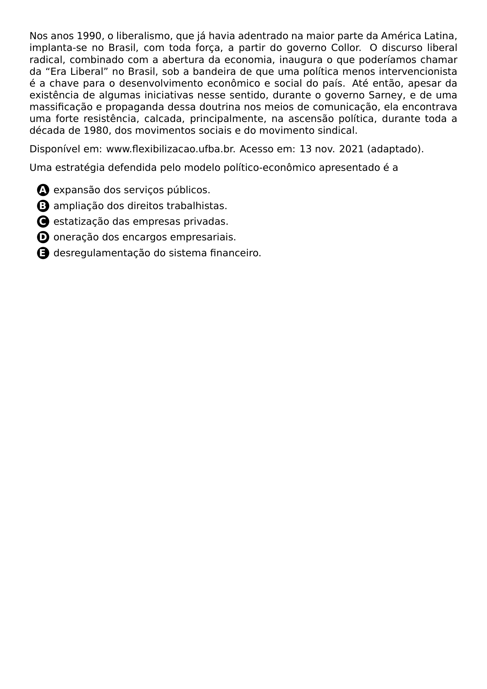 PAR NOS ANOS 1990 O LIBERALISMO QUE JA HAVIA ADENTRADO NA MAIOR PARTE DA AMERICA LATINA IMPLANTA SE NO BRASIL COM TODA FORCA A PARTIR DO GOVERNO COLLOR O DISCURSO LIBERAL RADICAL COMBINADO COM A ABERTURA DA ECONOMIA INAUGURA O QUE PODERIAMOS CHAMAR DA ERA LIBERAL NO BRASIL SOB A BANDEIRA DE QUE UMA POLITICA MENOS INTERVENCIONISTA E A CHAVE PARA O DESENVOLVIMENTO ECONOMICO E SOCIAL DO PAIS ATE ENTAO APESAR DA EXISTENCIA DE ALGUMAS INICIATIVAS NESSE SENTIDO DURANTE O GOVERNO SARNEY E DE UMA MASSIFICACAO E PROPAGANDA DESSA DOUTRINA NOS MEIOS DE COMUNICACAO ELA ENCONTRAVA UMA FORTE RESISTENCIA CALCADA PRINCIPALMENTE NA ASCENSAO POLITICA DURANTE TODA A DECADA DE 1980 DOS MOVIMENTOS SOCIAIS E DO MOVIMENTO SINDICAL PAR DISPONIVEL EM WWW FLEXIBILIZACAO UFBA BR ACESSO EM 13 NOV 2021 ADAPTADO PAR UMA ESTRATEGIA DEFENDIDA PELO MODELO POLITICO ECONOMICO APRESENTADO E A CQ REPRODUCTION ALTERNATIVES BEGIN BEGIN ENUMERATE LABEL PROTECT CIRCLED ALPH ITEM PROTECT CIRCLED A EXPANSAO DOS SERVICOS PUBLICOS ITEM PROTECT CIRCLED B AMPLIACAO DOS DIREITOS TRABALHISTAS ITEM PROTECT CIRCLED C ESTATIZACAO DAS EMPRESAS PRIVADAS ITEM PROTECT CIRCLED D ONERACAO DOS ENCARGOS EMPRESARIAIS ITEM PROTECT CIRCLED E DESREGULAMENTACAO DO SISTEMA FINANCEIRO END ENUMERATE CQ REPRODUCTION ALTERNATIVES END