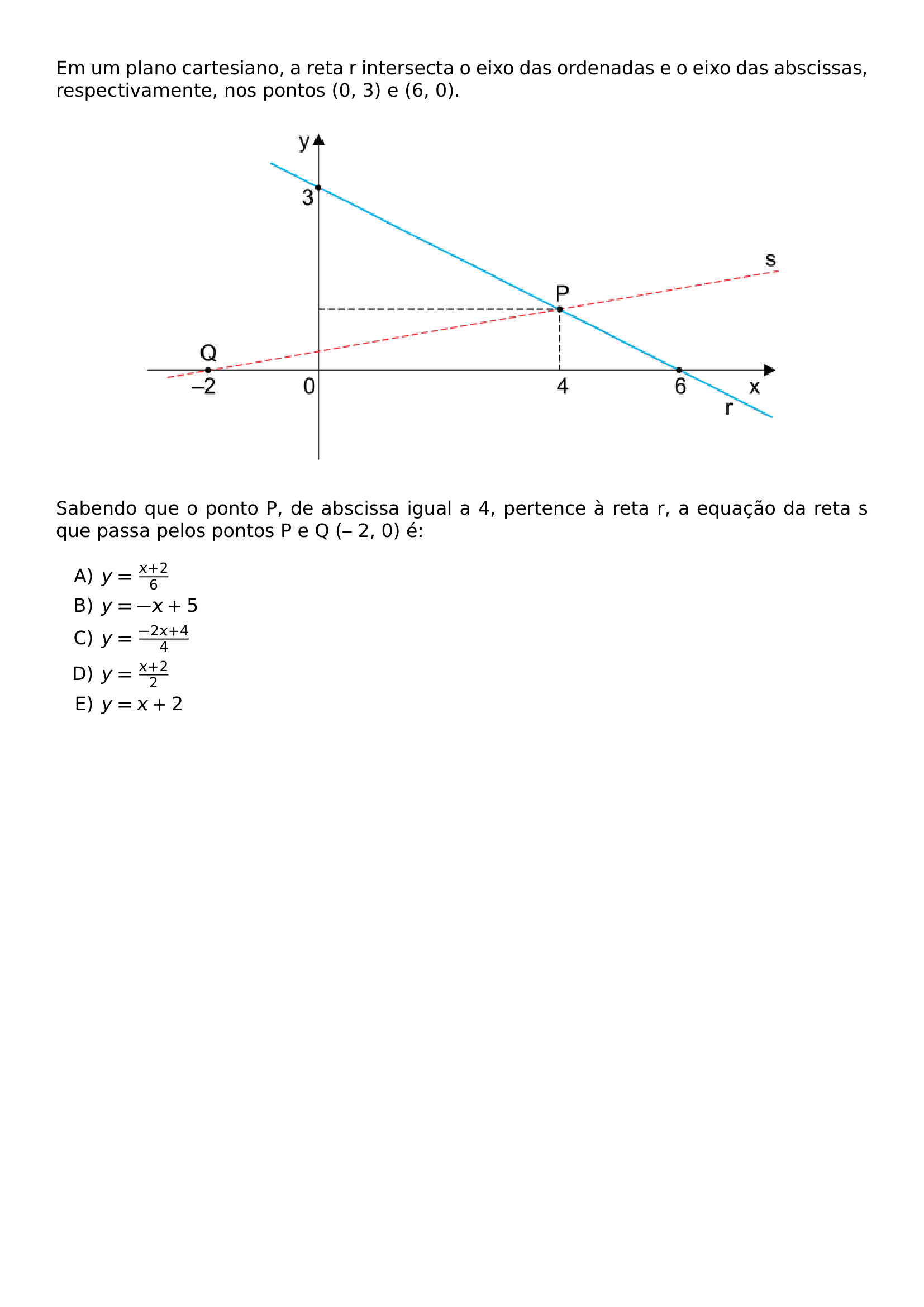 EM UM PLANO CARTESIANO A RETA R INTERSECTA O EIXO DAS ORDENADAS E O EIXO DAS ABSCISSAS RESPECTIVAMENTE NOS PONTOS 0 3 E 6 0 BEGIN CENTER INCLUDEGRAPHICS WIDTH 0 8 LINEWIDTH 20260623 092237 01 PNG END CENTER SABENDO QUE O PONTO P DE ABSCISSA IGUAL A 4 PERTENCE A RETA R A EQUACAO DA RETA S QUE PASSA PELOS PONTOS P E Q 2 0 E BEGIN ENUMERATE LABEL ALPH ITEM Y FRAC X 2 6 ITEM Y X 5 ITEM Y FRAC 2X 4 4 ITEM Y FRAC X 2 2 ITEM Y X 2 END ENUMERATE