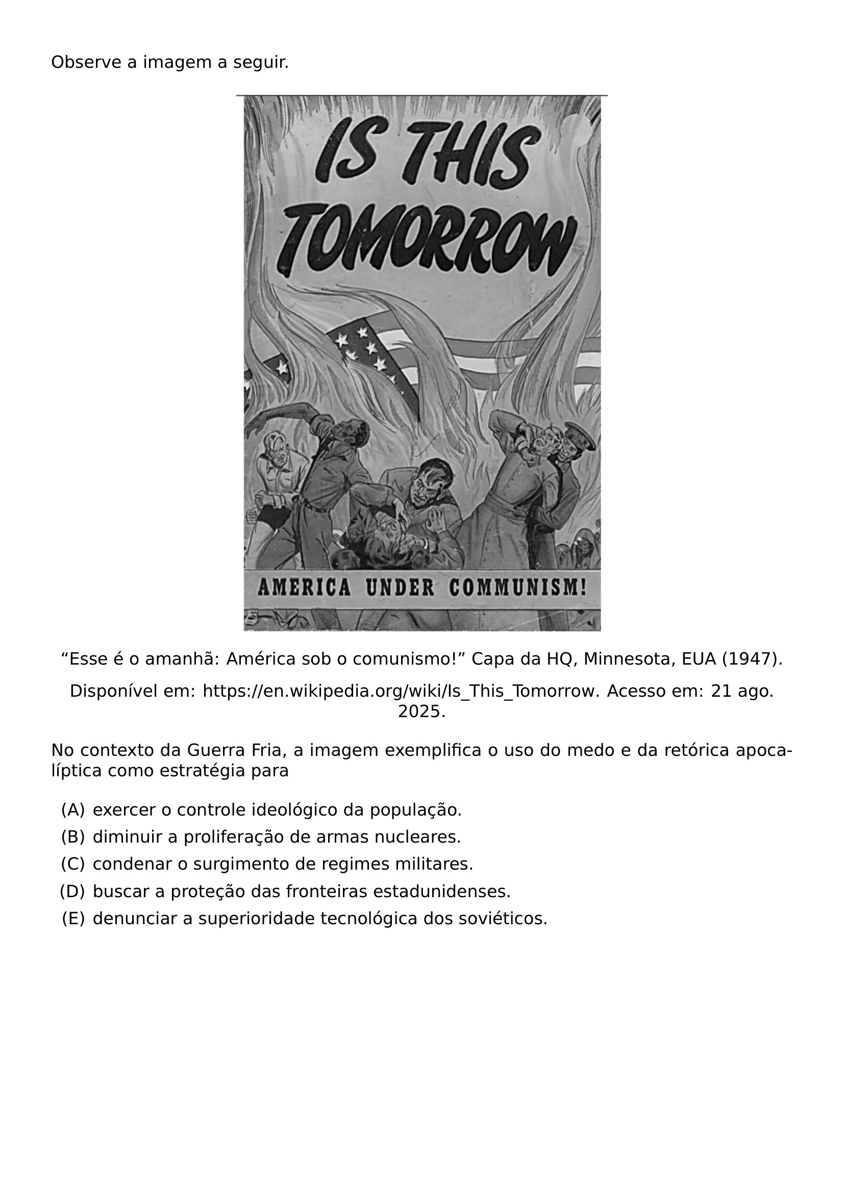 OBSERVE A IMAGEM A SEGUIR BEGIN CENTER INCLUDEGRAPHICS WIDTH 0 50 LINEWIDTH 20260911 220015 01 PNG TEXTQUOTEDBLLEFT ESSE E O AMANHA AMERICA SOB O COMUNISMO TEXTQUOTEDBLRIGHT CAPA DA HQ MINNESOTA EUA 1947 DISPONIVEL EM URL HTTPS EN WIKIPEDIA ORG WIKI IS THIS TOMORROW ACESSO EM 21 AGO 2025 END CENTER NO CONTEXTO DA GUERRA FRIA A IMAGEM EXEMPLIFICA O USO DO MEDO E DA RETORICA APOCALIPTICA COMO ESTRATEGIA PARA BEGIN ENUMERATE LABEL ALPH ITEM EXERCER O CONTROLE IDEOLOGICO DA POPULACAO ITEM DIMINUIR A PROLIFERACAO DE ARMAS NUCLEARES ITEM CONDENAR O SURGIMENTO DE REGIMES MILITARES ITEM BUSCAR A PROTECAO DAS FRONTEIRAS ESTADUNIDENSES ITEM DENUNCIAR A SUPERIORIDADE TECNOLOGICA DOS SOVIETICOS END ENUMERATE