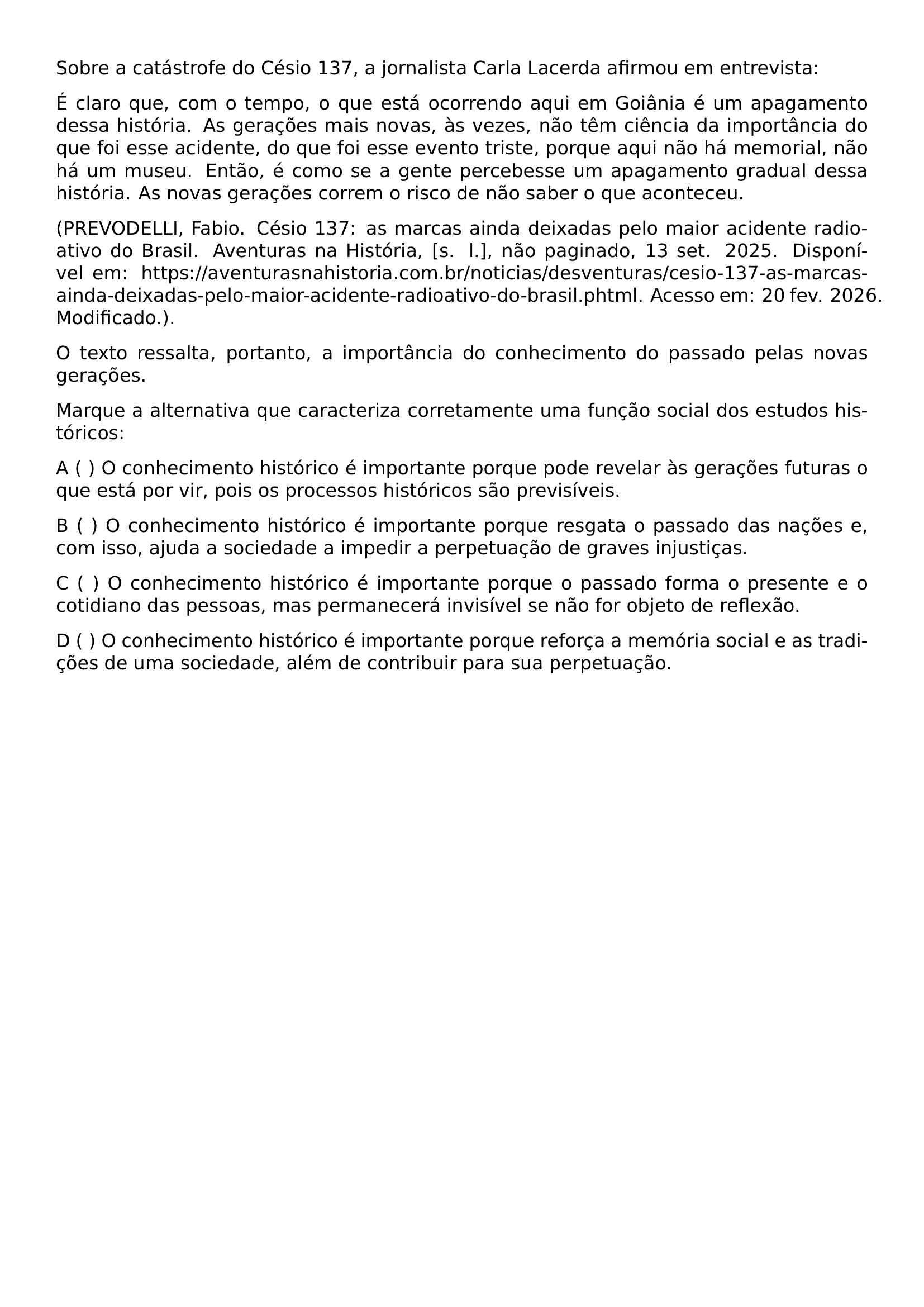 SOBRE A CATASTROFE DO CESIO 137 A JORNALISTA CARLA LACERDA AFIRMOU EM ENTREVISTA E CLARO QUE COM O TEMPO O QUE ESTA OCORRENDO AQUI EM GOIANIA E UM APAGAMENTO DESSA HISTORIA AS GERACOES MAIS NOVAS AS VEZES NAO TEM CIENCIA DA IMPORTANCIA DO QUE FOI ESSE ACIDENTE DO QUE FOI ESSE EVENTO TRISTE PORQUE AQUI NAO HA MEMORIAL NAO HA UM MUSEU ENTAO E COMO SE A GENTE PERCEBESSE UM APAGAMENTO GRADUAL DESSA HISTORIA AS NOVAS GERACOES CORREM O RISCO DE NAO SABER O QUE ACONTECEU PREVODELLI FABIO CESIO 137 AS MARCAS AINDA DEIXADAS PELO MAIOR ACIDENTE RADIOATIVO DO BRASIL AVENTURAS NA HISTORIA S L NAO PAGINADO 13 SET 2025 DISPONIVEL EM HTTPS AVENTURASNAHISTORIA COM BR NOTICIAS DESVENTURAS CESIO 137 AS MARCAS AINDA DEIXADAS PELO MAIOR ACIDENTE RADIOATIVO DO BRASIL PHTML ACESSO EM 20 FEV 2026 MODIFICADO O TEXTO RESSALTA PORTANTO A IMPORTANCIA DO CONHECIMENTO DO PASSADO PELAS NOVAS GERACOES MARQUE A ALTERNATIVA QUE CARACTERIZA CORRETAMENTE UMA FUNCAO SOCIAL DOS ESTUDOS HISTORICOS NOINDENT A O CONHECIMENTO HISTORICO E IMPORTANTE PORQUE PODE REVELAR AS GERACOES FUTURAS O QUE ESTA POR VIR POIS OS PROCESSOS HISTORICOS SAO PREVISIVEIS NOINDENT B O CONHECIMENTO HISTORICO E IMPORTANTE PORQUE RESGATA O PASSADO DAS NACOES E COM ISSO AJUDA A SOCIEDADE A IMPEDIR A PERPETUACAO DE GRAVES INJUSTICAS NOINDENT C O CONHECIMENTO HISTORICO E IMPORTANTE PORQUE O PASSADO FORMA O PRESENTE E O COTIDIANO DAS PESSOAS MAS PERMANECERA INVISIVEL SE NAO FOR OBJETO DE REFLEXAO NOINDENT D O CONHECIMENTO HISTORICO E IMPORTANTE PORQUE REFORCA A MEMORIA SOCIAL E AS TRADICOES DE UMA SOCIEDADE ALEM DE CONTRIBUIR PARA SUA PERPETUACAO