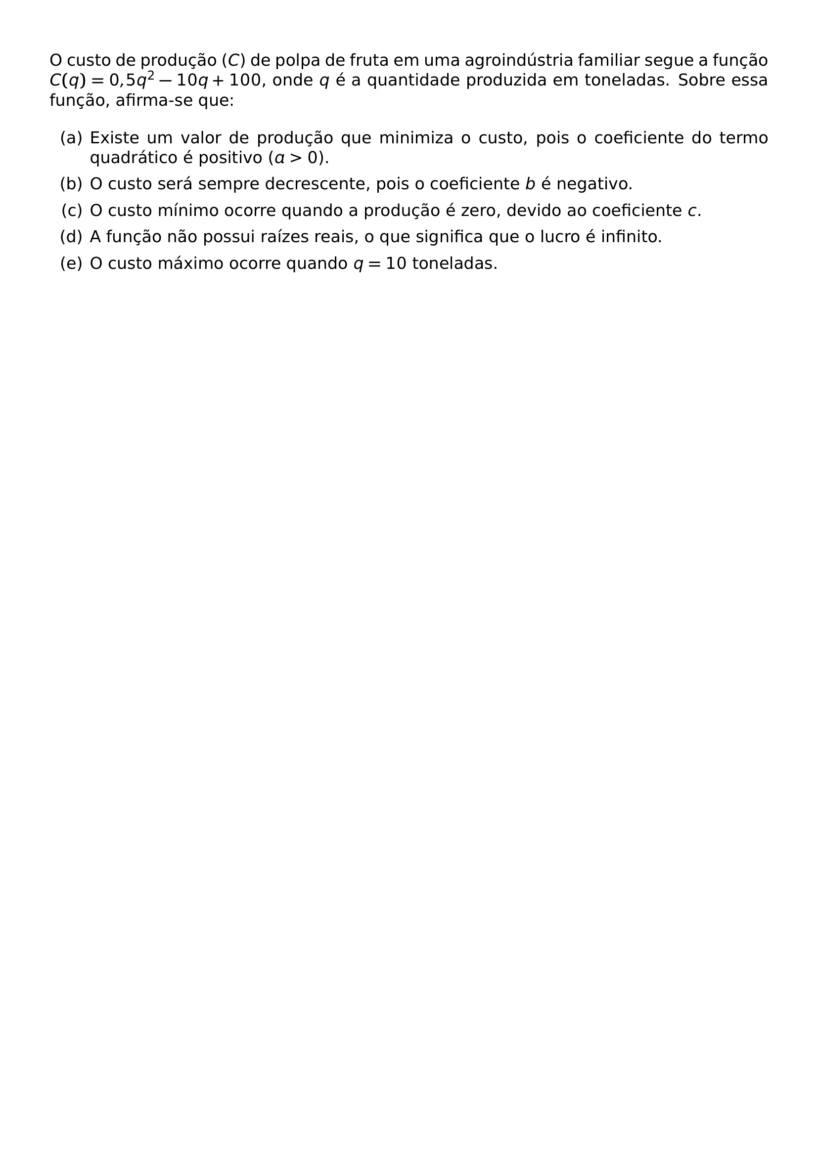 O CUSTO DE PRODUCAO C DE POLPA DE FRUTA EM UMA AGROINDUSTRIA FAMILIAR SEGUE A FUNCAO C Q 0 5Q 2 10Q 100 ONDE Q E A QUANTIDADE PRODUZIDA EM TONELADAS SOBRE ESSA FUNCAO AFIRMA SE QUE BEGIN ENUMERATE LABEL ALPH ITEM EXISTE UM VALOR DE PRODUCAO QUE MINIMIZA O CUSTO POIS O COEFICIENTE DO TERMO QUADRATICO E POSITIVO A 0 ITEM O CUSTO SERA SEMPRE DECRESCENTE POIS O COEFICIENTE B E NEGATIVO ITEM O CUSTO MINIMO OCORRE QUANDO A PRODUCAO E ZERO DEVIDO AO COEFICIENTE C ITEM A FUNCAO NAO POSSUI RAIZES REAIS O QUE SIGNIFICA QUE O LUCRO E INFINITO ITEM O CUSTO MAXIMO OCORRE QUANDO Q 10 TONELADAS END ENUMERATE