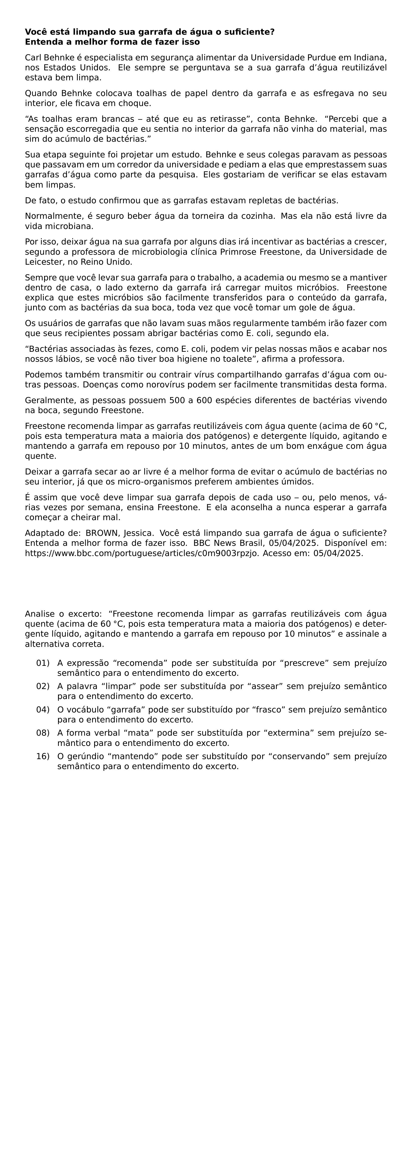 NOINDENT TEXTBF VOCE ESTA LIMPANDO SUA GARRAFA DE AGUA O SUFICIENTE TEXTBF ENTENDA A MELHOR FORMA DE FAZER ISSO CARL BEHNKE E ESPECIALISTA EM SEGURANCA ALIMENTAR DA UNIVERSIDADE PURDUE EM INDIANA NOS ESTADOS UNIDOS ELE SEMPRE SE PERGUNTAVA SE A SUA GARRAFA D AGUA REUTILIZAVEL ESTAVA BEM LIMPA QUANDO BEHNKE COLOCAVA TOALHAS DE PAPEL DENTRO DA GARRAFA E AS ESFREGAVA NO SEU INTERIOR ELE FICAVA EM CHOQUE AS TOALHAS ERAM BRANCAS ATE QUE EU AS RETIRASSE CONTA BEHNKE PERCEBI QUE A SENSACAO ESCORREGADIA QUE EU SENTIA NO INTERIOR DA GARRAFA NAO VINHA DO MATERIAL MAS SIM DO ACUMULO DE BACTERIAS SUA ETAPA SEGUINTE FOI PROJETAR UM ESTUDO BEHNKE E SEUS COLEGAS PARAVAM AS PESSOAS QUE PASSAVAM EM UM CORREDOR DA UNIVERSIDADE E PEDIAM A ELAS QUE EMPRESTASSEM SUAS GARRAFAS D AGUA COMO PARTE DA PESQUISA ELES GOSTARIAM DE VERIFICAR SE ELAS ESTAVAM BEM LIMPAS DE FATO O ESTUDO CONFIRMOU QUE AS GARRAFAS ESTAVAM REPLETAS DE BACTERIAS NORMALMENTE E SEGURO BEBER AGUA DA TORNEIRA DA COZINHA MAS ELA NAO ESTA LIVRE DA VIDA MICROBIANA POR ISSO DEIXAR AGUA NA SUA GARRAFA POR ALGUNS DIAS IRA INCENTIVAR AS BACTERIAS A CRESCER SEGUNDO A PROFESSORA DE MICROBIOLOGIA CLINICA PRIMROSE FREESTONE DA UNIVERSIDADE DE LEICESTER NO REINO UNIDO SEMPRE QUE VOCE LEVAR SUA GARRAFA PARA O TRABALHO A ACADEMIA OU MESMO SE A MANTIVER DENTRO DE CASA O LADO EXTERNO DA GARRAFA IRA CARREGAR MUITOS MICROBIOS FREESTONE EXPLICA QUE ESTES MICROBIOS SAO FACILMENTE TRANSFERIDOS PARA O CONTEUDO DA GARRAFA JUNTO COM AS BACTERIAS DA SUA BOCA TODA VEZ QUE VOCE TOMAR UM GOLE DE AGUA OS USUARIOS DE GARRAFAS QUE NAO LAVAM SUAS MAOS REGULARMENTE TAMBEM IRAO FAZER COM QUE SEUS RECIPIENTES POSSAM ABRIGAR BACTERIAS COMO E COLI SEGUNDO ELA BACTERIAS ASSOCIADAS AS FEZES COMO E COLI PODEM VIR PELAS NOSSAS MAOS E ACABAR NOS NOSSOS LABIOS SE VOCE NAO TIVER BOA HIGIENE NO TOALETE AFIRMA A PROFESSORA PODEMOS TAMBEM TRANSMITIR OU CONTRAIR VIRUS COMPARTILHANDO GARRAFAS D AGUA COM OUTRAS PESSOAS DOENCAS COMO NOROVIRUS PODEM SER FACILMENTE TRANSMITIDAS DESTA FORMA GERALMENTE AS PESSOAS POSSUEM 500 A 600 ESPECIES DIFERENTES DE BACTERIAS VIVENDO NA BOCA SEGUNDO FREESTONE FREESTONE RECOMENDA LIMPAR AS GARRAFAS REUTILIZAVEIS COM AGUA QUENTE ACIMA DE 60 CIRC C POIS ESTA TEMPERATURA MATA A MAIORIA DOS PATOGENOS E DETERGENTE LIQUIDO AGITANDO E MANTENDO A GARRAFA EM REPOUSO POR 10 MINUTOS ANTES DE UM BOM ENXAGUE COM AGUA QUENTE DEIXAR A GARRAFA SECAR AO AR LIVRE E A MELHOR FORMA DE EVITAR O ACUMULO DE BACTERIAS NO SEU INTERIOR JA QUE OS MICRO ORGANISMOS PREFEREM AMBIENTES UMIDOS E ASSIM QUE VOCE DEVE LIMPAR SUA GARRAFA DEPOIS DE CADA USO OU PELO MENOS VARIAS VEZES POR SEMANA ENSINA FREESTONE E ELA ACONSELHA A NUNCA ESPERAR A GARRAFA COMECAR A CHEIRAR MAL ADAPTADO DE BROWN JESSICA VOCE ESTA LIMPANDO SUA GARRAFA DE AGUA O SUFICIENTE ENTENDA A MELHOR FORMA DE FAZER ISSO BBC NEWS BRASIL 05 04 2025 DISPONIVEL EM URL HTTPS WWW BBC COM PORTUGUESE ARTICLES C0M9003RPZJO ACESSO EM 05 04 2025 NOINDENT ANALISE O EXCERTO FREESTONE RECOMENDA LIMPAR AS GARRAFAS REUTILIZAVEIS COM AGUA QUENTE ACIMA DE 60 CIRC C POIS ESTA TEMPERATURA MATA A MAIORIA DOS PATOGENOS E DETERGENTE LIQUIDO AGITANDO E MANTENDO A GARRAFA EM REPOUSO POR 10 MINUTOS E ASSINALE A ALTERNATIVA CORRETA BEGIN ENUMERATE LEFTMARGIN 0 65IN LABELSEP 0 15IN ITEM 01 A EXPRESSAO RECOMENDA PODE SER SUBSTITUIDA POR PRESCREVE SEM PREJUIZO SEMANTICO PARA O ENTENDIMENTO DO EXCERTO ITEM 02 A PALAVRA LIMPAR PODE SER SUBSTITUIDA POR ASSEAR SEM PREJUIZO SEMANTICO PARA O ENTENDIMENTO DO EXCERTO ITEM 04 O VOCABULO GARRAFA PODE SER SUBSTITUIDO POR FRASCO SEM PREJUIZO SEMANTICO PARA O ENTENDIMENTO DO EXCERTO ITEM 08 A FORMA VERBAL MATA PODE SER SUBSTITUIDA POR EXTERMINA SEM PREJUIZO SEMANTICO PARA O ENTENDIMENTO DO EXCERTO ITEM 16 O GERUNDIO MANTENDO PODE SER SUBSTITUIDO POR CONSERVANDO SEM PREJUIZO SEMANTICO PARA O ENTENDIMENTO DO EXCERTO END ENUMERATE