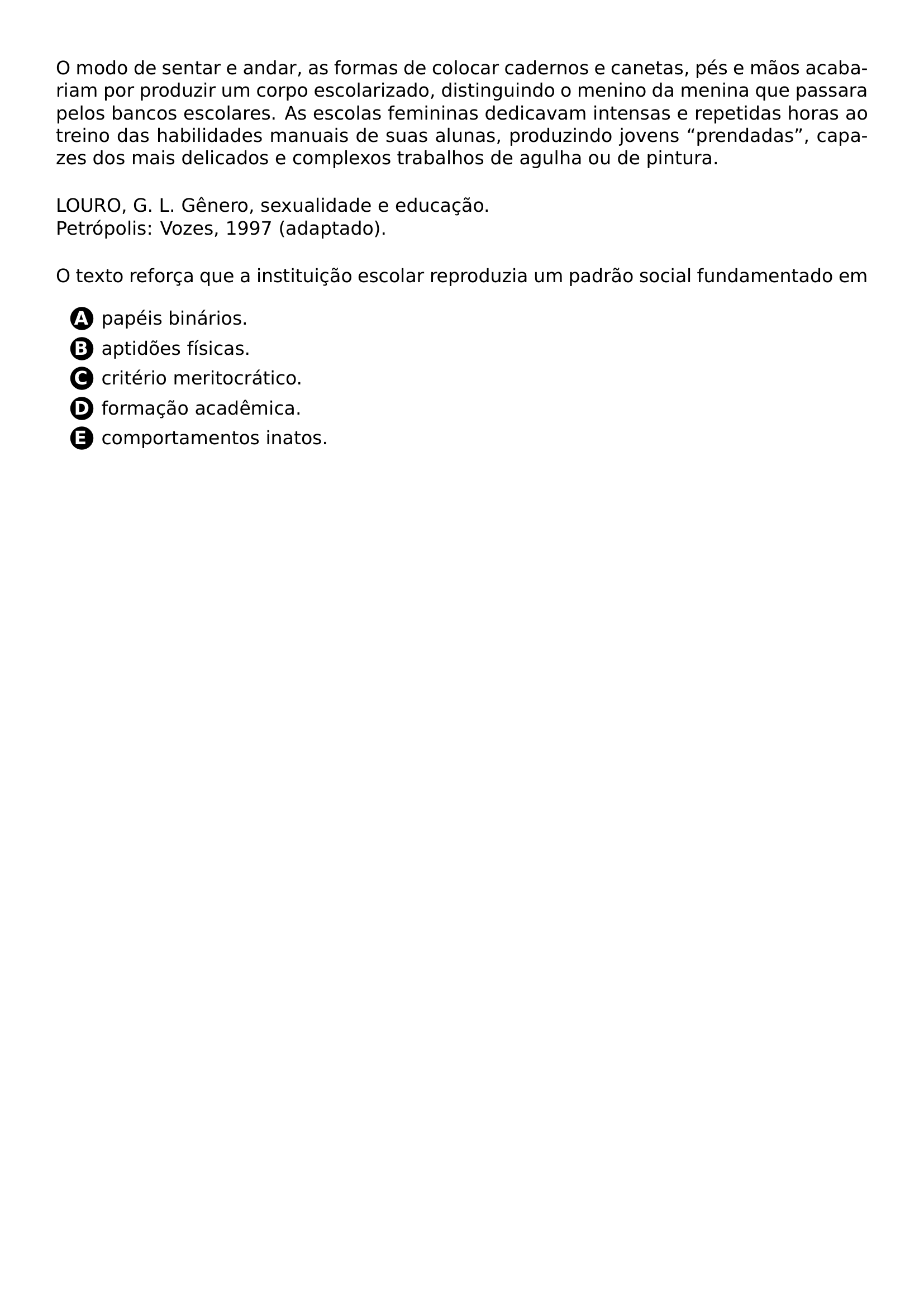 NOINDENT PAR O MODO DE SENTAR E ANDAR AS FORMAS DE COLOCAR CADERNOS E CANETAS PES E MAOS ACABARIAM POR PRODUZIR UM CORPO ESCOLARIZADO DISTINGUINDO O MENINO DA MENINA QUE PASSARA PELOS BANCOS ESCOLARES AS ESCOLAS FEMININAS DEDICAVAM INTENSAS E REPETIDAS HORAS AO TREINO DAS HABILIDADES MANUAIS DE SUAS ALUNAS PRODUZINDO JOVENS PRENDADAS CAPAZES DOS MAIS DELICADOS E COMPLEXOS TRABALHOS DE AGULHA OU DE PINTURA PAR NOINDENT PAR LOURO G L GENERO SEXUALIDADE E EDUCACAO PETROPOLIS VOZES 1997 ADAPTADO PAR NOINDENT PAR O TEXTO REFORCA QUE A INSTITUICAO ESCOLAR REPRODUZIA UM PADRAO SOCIAL FUNDAMENTADO EM PAR CQ REPRODUCTION ALTERNATIVES BEGIN BEGIN ENUMERATE LABEL PROTECT CIRCLED ALPH ITEM PROTECT CIRCLED A PAPEIS BINARIOS ITEM PROTECT CIRCLED B APTIDOES FISICAS ITEM PROTECT CIRCLED C CRITERIO MERITOCRATICO ITEM PROTECT CIRCLED D FORMACAO ACADEMICA ITEM PROTECT CIRCLED E COMPORTAMENTOS INATOS END ENUMERATE CQ REPRODUCTION ALTERNATIVES END