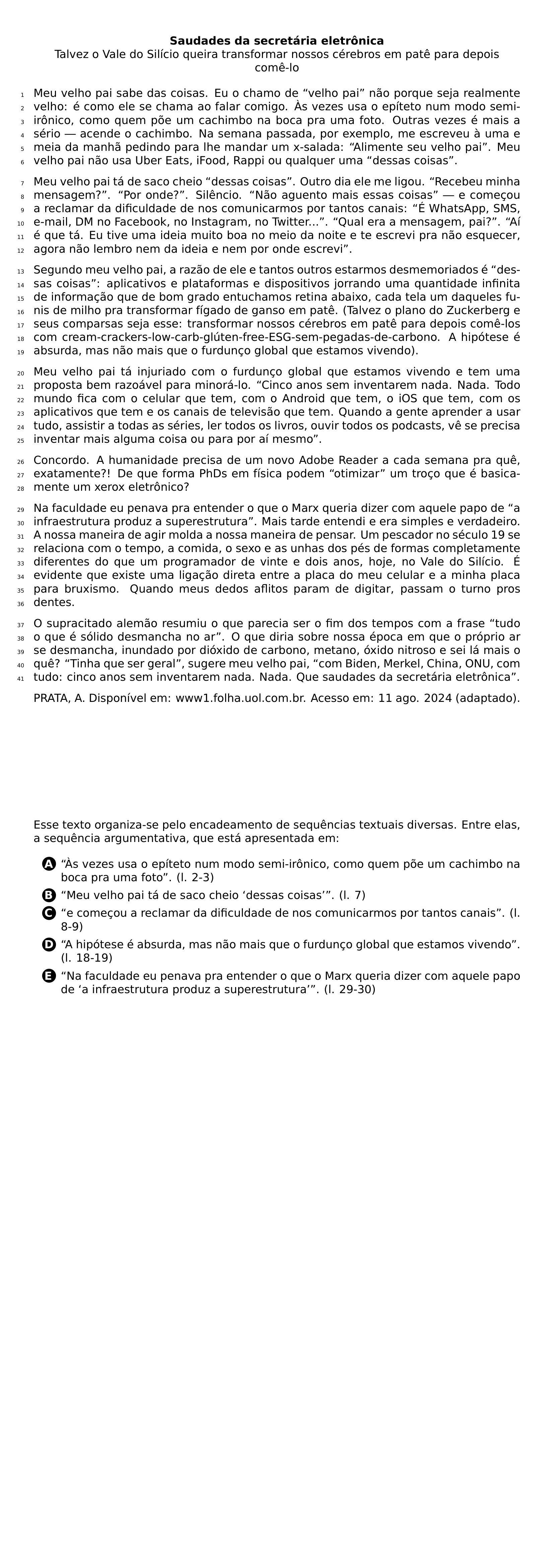 BEGIN CENTER TEXTBF SAUDADES DA SECRETARIA ELETRONICA TALVEZ O VALE DO SILICIO QUEIRA TRANSFORMAR NOSSOS CEREBROS EM PATE PARA DEPOIS COME LO END CENTER BEGIN LINENUMBERS PAR MEU VELHO PAI SABE DAS COISAS EU O CHAMO DE VELHO PAI NAO PORQUE SEJA REALMENTE VELHO E COMO ELE SE CHAMA AO FALAR COMIGO AS VEZES USA O EPITETO NUM MODO SEMI IRONICO COMO QUEM POE UM CACHIMBO NA BOCA PRA UMA FOTO OUTRAS VEZES E MAIS A SERIO ACENDE O CACHIMBO NA SEMANA PASSADA POR EXEMPLO ME ESCREVEU A UMA E MEIA DA MANHA PEDINDO PARA LHE MANDAR UM X SALADA ALIMENTE SEU VELHO PAI MEU VELHO PAI NAO USA UBER EATS IFOOD RAPPI OU QUALQUER UMA DESSAS COISAS PAR MEU VELHO PAI TA DE SACO CHEIO DESSAS COISAS OUTRO DIA ELE ME LIGOU RECEBEU MINHA MENSAGEM POR ONDE SILENCIO NAO AGUENTO MAIS ESSAS COISAS E COMECOU A RECLAMAR DA DIFICULDADE DE NOS COMUNICARMOS POR TANTOS CANAIS E WHATSAPP SMS E MAIL DM NO FACEBOOK NO INSTAGRAM NO TWITTER QUAL ERA A MENSAGEM PAI AI E QUE TA EU TIVE UMA IDEIA MUITO BOA NO MEIO DA NOITE E TE ESCREVI PRA NAO ESQUECER AGORA NAO LEMBRO NEM DA IDEIA E NEM POR ONDE ESCREVI PAR SEGUNDO MEU VELHO PAI A RAZAO DE ELE E TANTOS OUTROS ESTARMOS DESMEMORIADOS E DESSAS COISAS APLICATIVOS E PLATAFORMAS E DISPOSITIVOS JORRANDO UMA QUANTIDADE INFINITA DE INFORMACAO QUE DE BOM GRADO ENTUCHAMOS RETINA ABAIXO CADA TELA UM DAQUELES FUNIS DE MILHO PRA TRANSFORMAR FIGADO DE GANSO EM PATE TALVEZ O PLANO DO ZUCKERBERG E SEUS COMPARSAS SEJA ESSE TRANSFORMAR NOSSOS CEREBROS EM PATE PARA DEPOIS COME LOS COM CREAM CRACKERS LOW CARB GLUTEN FREE ESG SEM PEGADAS DE CARBONO A HIPOTESE E ABSURDA MAS NAO MAIS QUE O FURDUNCO GLOBAL QUE ESTAMOS VIVENDO PAR MEU VELHO PAI TA INJURIADO COM O FURDUNCO GLOBAL QUE ESTAMOS VIVENDO E TEM UMA PROPOSTA BEM RAZOAVEL PARA MINORA LO CINCO ANOS SEM INVENTAREM NADA NADA TODO MUNDO FICA COM O CELULAR QUE TEM COM O ANDROID QUE TEM O IOS QUE TEM COM OS APLICATIVOS QUE TEM E OS CANAIS DE TELEVISAO QUE TEM QUANDO A GENTE APRENDER A USAR TUDO ASSISTIR A TODAS AS SERIES LER TODOS OS LIVROS OUVIR TODOS OS PODCASTS VE SE PRECISA INVENTAR MAIS ALGUMA COISA OU PARA POR AI MESMO PAR CONCORDO A HUMANIDADE PRECISA DE UM NOVO ADOBE READER A CADA SEMANA PRA QUE EXATAMENTE DE QUE FORMA PHDS EM FISICA PODEM OTIMIZAR UM TROCO QUE E BASICAMENTE UM XEROX ELETRONICO PAR NA FACULDADE EU PENAVA PRA ENTENDER O QUE O MARX QUERIA DIZER COM AQUELE PAPO DE A INFRAESTRUTURA PRODUZ A SUPERESTRUTURA MAIS TARDE ENTENDI E ERA SIMPLES E VERDADEIRO A NOSSA MANEIRA DE AGIR MOLDA A NOSSA MANEIRA DE PENSAR UM PESCADOR NO SECULO 19 SE RELACIONA COM O TEMPO A COMIDA O SEXO E AS UNHAS DOS PES DE FORMAS COMPLETAMENTE DIFERENTES DO QUE UM PROGRAMADOR DE VINTE E DOIS ANOS HOJE NO VALE DO SILICIO E EVIDENTE QUE EXISTE UMA LIGACAO DIRETA ENTRE A PLACA DO MEU CELULAR E A MINHA PLACA PARA BRUXISMO QUANDO MEUS DEDOS AFLITOS PARAM DE DIGITAR PASSAM O TURNO PROS DENTES PAR O SUPRACITADO ALEMAO RESUMIU O QUE PARECIA SER O FIM DOS TEMPOS COM A FRASE TUDO O QUE E SOLIDO DESMANCHA NO AR O QUE DIRIA SOBRE NOSSA EPOCA EM QUE O PROPRIO AR SE DESMANCHA INUNDADO POR DIOXIDO DE CARBONO METANO OXIDO NITROSO E SEI LA MAIS O QUE TINHA QUE SER GERAL SUGERE MEU VELHO PAI COM BIDEN MERKEL CHINA ONU COM TUDO CINCO ANOS SEM INVENTAREM NADA NADA QUE SAUDADES DA SECRETARIA ELETRONICA END LINENUMBERS PAR PRATA A DISPONIVEL EM WWW1 FOLHA UOL COM BR ACESSO EM 11 AGO 2024 ADAPTADO NEWPAGE PAR ESSE TEXTO ORGANIZA SE PELO ENCADEAMENTO DE SEQUENCIAS TEXTUAIS DIVERSAS ENTRE ELAS A SEQUENCIA ARGUMENTATIVA QUE ESTA APRESENTADA EM CQ REPRODUCTION ALTERNATIVES BEGIN BEGIN ENUMERATE LABEL PROTECT CIRCLED ALPH ITEM PROTECT CIRCLED A AS VEZES USA O EPITETO NUM MODO SEMI IRONICO COMO QUEM POE UM CACHIMBO NA BOCA PRA UMA FOTO L 2 3 ITEM PROTECT CIRCLED B MEU VELHO PAI TA DE SACO CHEIO DESSAS COISAS L 7 ITEM PROTECT CIRCLED C E COMECOU A RECLAMAR DA DIFICULDADE DE NOS COMUNICARMOS POR TANTOS CANAIS L 8 9 ITEM PROTECT CIRCLED D A HIPOTESE E ABSURDA MAS NAO MAIS QUE O FURDUNCO GLOBAL QUE ESTAMOS VIVENDO L 18 19 ITEM PROTECT CIRCLED E NA FACULDADE EU PENAVA PRA ENTENDER O QUE O MARX QUERIA DIZER COM AQUELE PAPO DE A INFRAESTRUTURA PRODUZ A SUPERESTRUTURA L 29 30 END ENUMERATE CQ REPRODUCTION ALTERNATIVES END