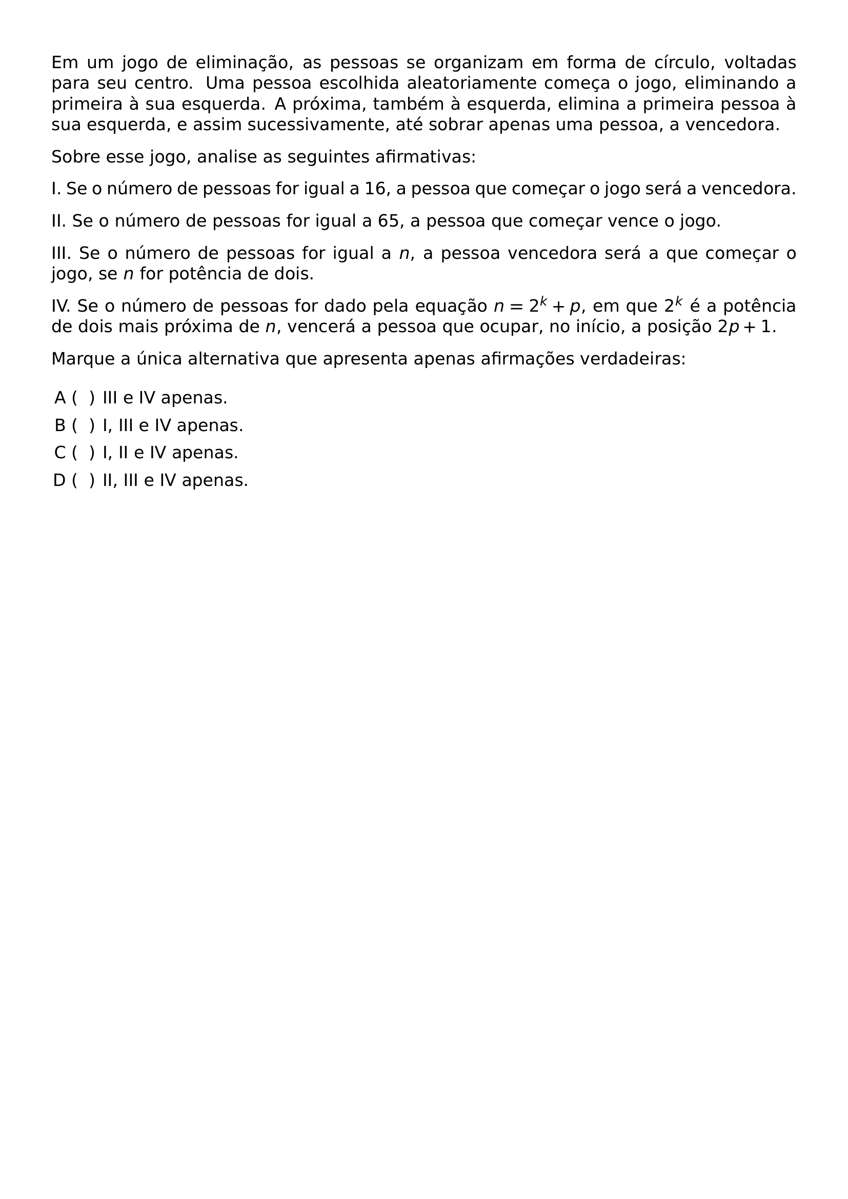 NOINDENT EM UM JOGO DE ELIMINACAO AS PESSOAS SE ORGANIZAM EM FORMA DE CIRCULO VOLTADAS PARA SEU CENTRO UMA PESSOA ESCOLHIDA ALEATORIAMENTE COMECA O JOGO ELIMINANDO A PRIMEIRA A SUA ESQUERDA A PROXIMA TAMBEM A ESQUERDA ELIMINA A PRIMEIRA PESSOA A SUA ESQUERDA E ASSIM SUCESSIVAMENTE ATE SOBRAR APENAS UMA PESSOA A VENCEDORA NOINDENT SOBRE ESSE JOGO ANALISE AS SEGUINTES AFIRMATIVAS NOINDENT I SE O NUMERO DE PESSOAS FOR IGUAL A 16 A PESSOA QUE COMECAR O JOGO SERA A VENCEDORA NOINDENT II SE O NUMERO DE PESSOAS FOR IGUAL A 65 A PESSOA QUE COMECAR VENCE O JOGO NOINDENT III SE O NUMERO DE PESSOAS FOR IGUAL A N A PESSOA VENCEDORA SERA A QUE COMECAR O JOGO SE N FOR POTENCIA DE DOIS NOINDENT IV SE O NUMERO DE PESSOAS FOR DADO PELA EQUACAO N 2 K P EM QUE 2 K E A POTENCIA DE DOIS MAIS PROXIMA DE N VENCERA A PESSOA QUE OCUPAR NO INICIO A POSICAO 2P 1 NOINDENT MARQUE A UNICA ALTERNATIVA QUE APRESENTA APENAS AFIRMACOES VERDADEIRAS BEGIN ENUMERATE LABEL ALPH LEFTMARGIN ITEM III E IV APENAS ITEM I III E IV APENAS ITEM I II E IV APENAS ITEM II III E IV APENAS END ENUMERATE