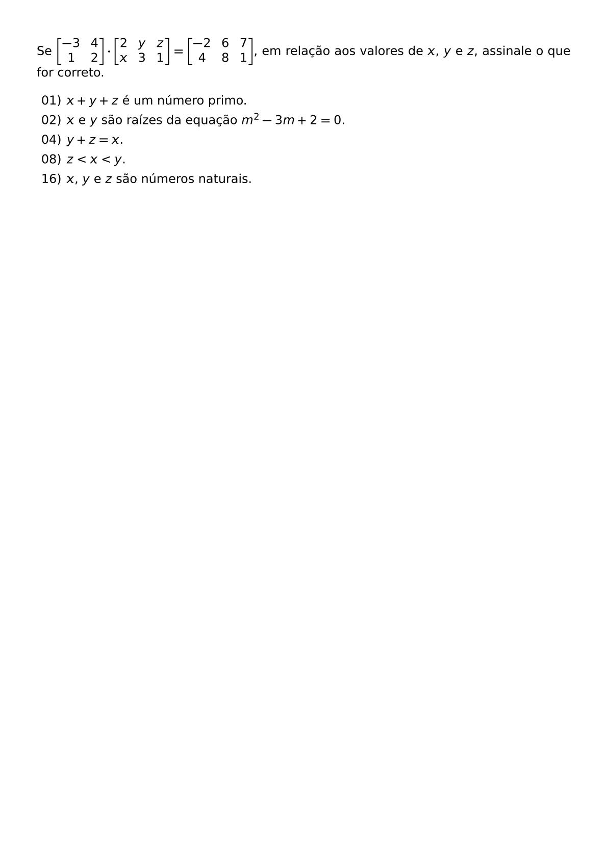 SE BEGIN BMATRIX 3 4 1 2 END BMATRIX CDOT BEGIN BMATRIX 2 Y Z X 3 1 END BMATRIX BEGIN BMATRIX 2 6 7 4 8 1 END BMATRIX EM RELACAO AOS VALORES DE X Y E Z ASSINALE O QUE FOR CORRETO BEGIN ITEMIZE ITEM 01 X Y Z E UM NUMERO PRIMO ITEM 02 X E Y SAO RAIZES DA EQUACAO M 2 3M 2 0 ITEM 04 Y Z X ITEM 08 Z X Y ITEM 16 X Y E Z SAO NUMEROS NATURAIS END ITEMIZE