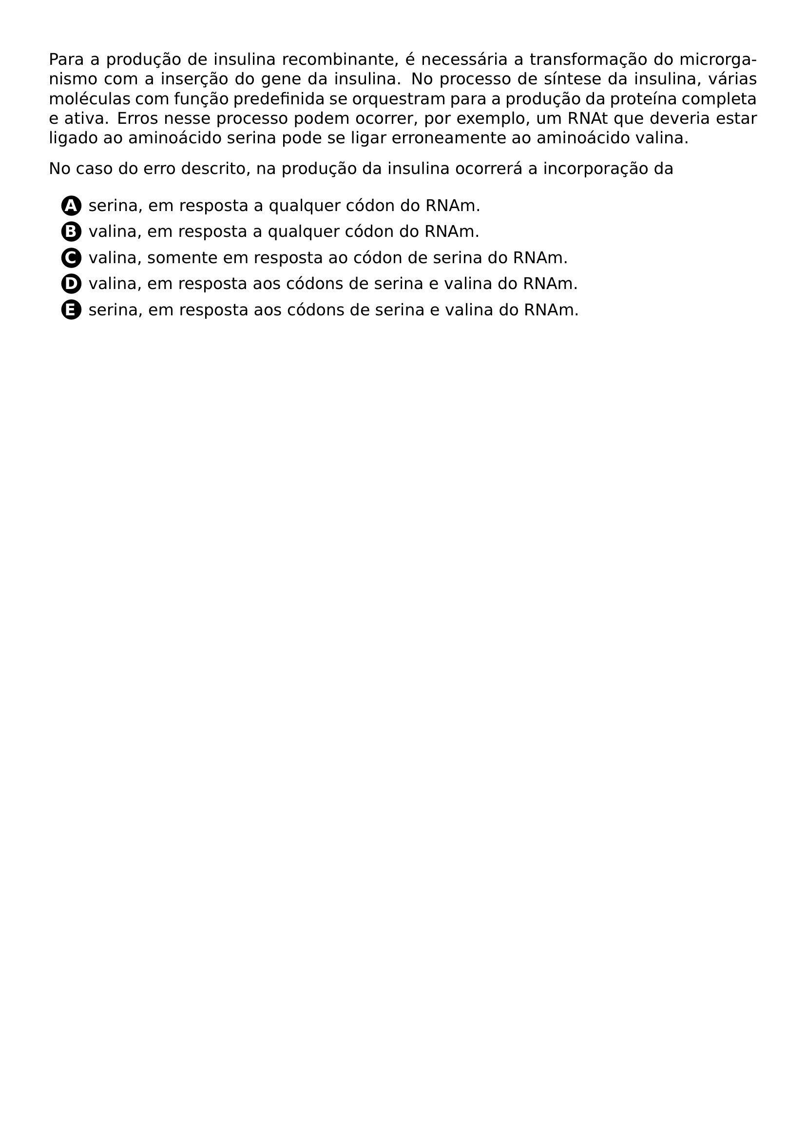PAR PARA A PRODUCAO DE INSULINA RECOMBINANTE E NECESSARIA A TRANSFORMACAO DO MICRORGANISMO COM A INSERCAO DO GENE DA INSULINA NO PROCESSO DE SINTESE DA INSULINA VARIAS MOLECULAS COM FUNCAO PREDEFINIDA SE ORQUESTRAM PARA A PRODUCAO DA PROTEINA COMPLETA E ATIVA ERROS NESSE PROCESSO PODEM OCORRER POR EXEMPLO UM RNAT QUE DEVERIA ESTAR LIGADO AO AMINOACIDO SERINA PODE SE LIGAR ERRONEAMENTE AO AMINOACIDO VALINA PAR NO CASO DO ERRO DESCRITO NA PRODUCAO DA INSULINA OCORRERA A INCORPORACAO DA BEGIN ENUMERATE LABEL PROTECT CIRCLED ALPH ITEM PROTECT CIRCLED A SERINA EM RESPOSTA A QUALQUER CODON DO RNAM ITEM PROTECT CIRCLED B VALINA EM RESPOSTA A QUALQUER CODON DO RNAM ITEM PROTECT CIRCLED C VALINA SOMENTE EM RESPOSTA AO CODON DE SERINA DO RNAM ITEM PROTECT CIRCLED D VALINA EM RESPOSTA AOS CODONS DE SERINA E VALINA DO RNAM ITEM PROTECT CIRCLED E SERINA EM RESPOSTA AOS CODONS DE SERINA E VALINA DO RNAM END ENUMERATE