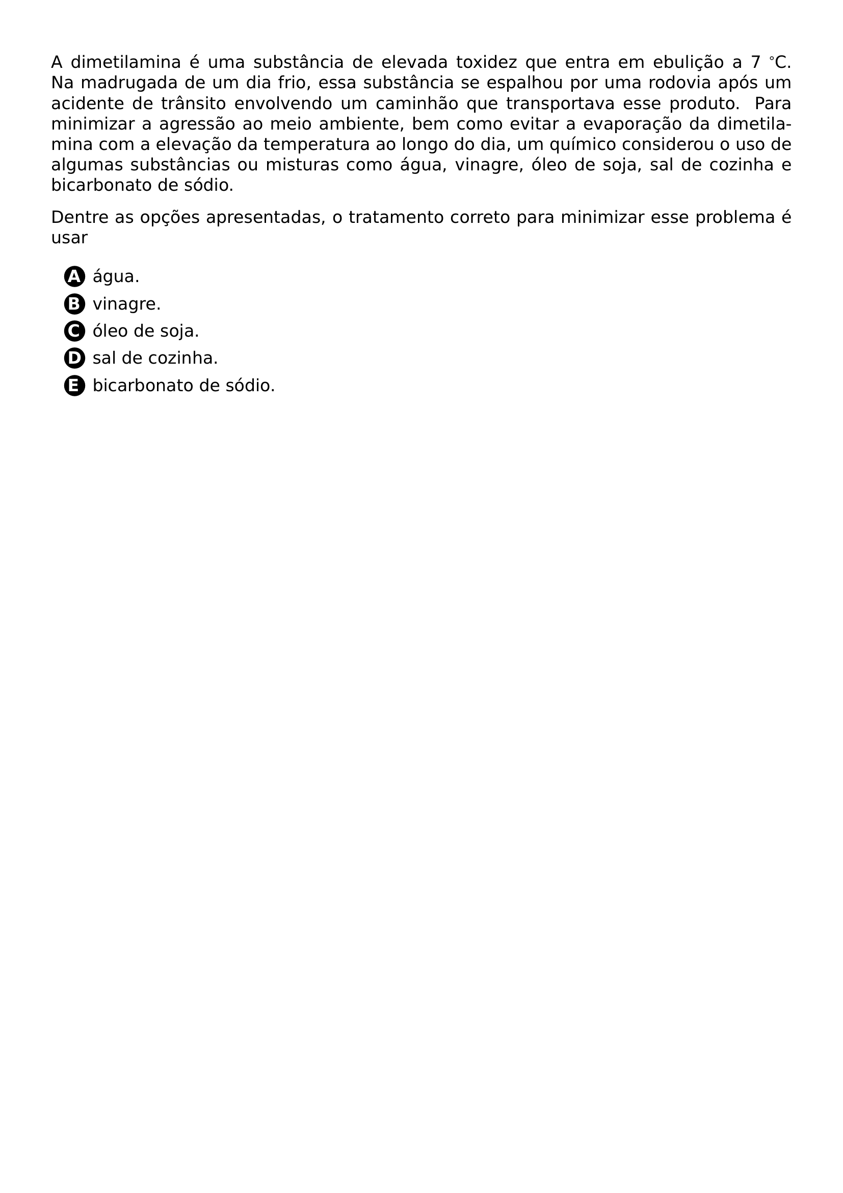 A DIMETILAMINA E UMA SUBSTANCIA DE ELEVADA TOXIDEZ QUE ENTRA EM EBULICAO A 7 C NA MADRUGADA DE UM DIA FRIO ESSA SUBSTANCIA SE ESPALHOU POR UMA RODOVIA APOS UM ACIDENTE DE TRANSITO ENVOLVENDO UM CAMINHAO QUE TRANSPORTAVA ESSE PRODUTO PARA MINIMIZAR A AGRESSAO AO MEIO AMBIENTE BEM COMO EVITAR A EVAPORACAO DA DIMETILAMINA COM A ELEVACAO DA TEMPERATURA AO LONGO DO DIA UM QUIMICO CONSIDEROU O USO DE ALGUMAS SUBSTANCIAS OU MISTURAS COMO AGUA VINAGRE OLEO DE SOJA SAL DE COZINHA E BICARBONATO DE SODIO DENTRE AS OPCOES APRESENTADAS O TRATAMENTO CORRETO PARA MINIMIZAR ESSE PROBLEMA E USAR BEGIN ENUMERATE LABEL PROTECT CIRCLED ALPH ITEM AGUA ITEM VINAGRE ITEM OLEO DE SOJA ITEM SAL DE COZINHA ITEM BICARBONATO DE SODIO END ENUMERATE