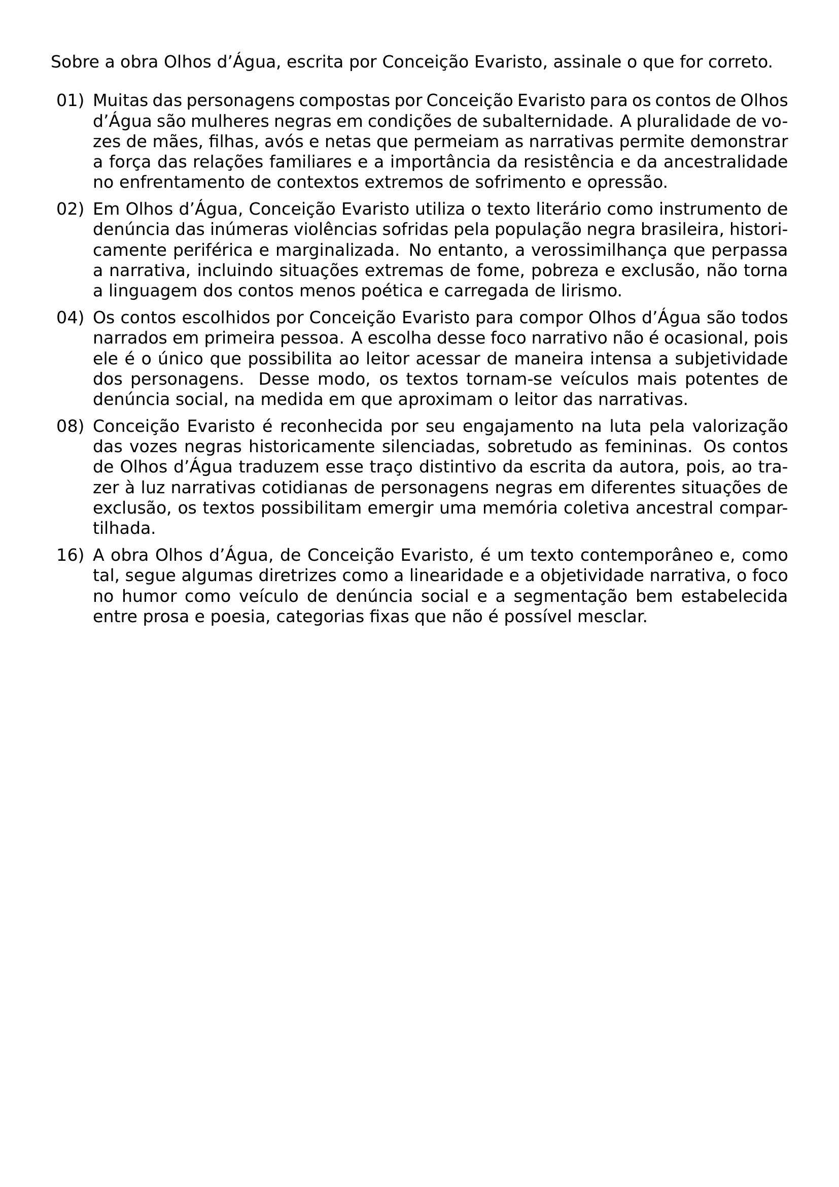 SOBRE A OBRA OLHOS D AGUA ESCRITA POR CONCEICAO EVARISTO ASSINALE O QUE FOR CORRETO BEGIN ENUMERATE LABEL LEFTMARGIN 2 5EM LABELSEP 0 5EM ITEM 01 MUITAS DAS PERSONAGENS COMPOSTAS POR CONCEICAO EVARISTO PARA OS CONTOS DE OLHOS D AGUA SAO MULHERES NEGRAS EM CONDICOES DE SUBALTERNIDADE A PLURALIDADE DE VOZES DE MAES FILHAS AVOS E NETAS QUE PERMEIAM AS NARRATIVAS PERMITE DEMONSTRAR A FORCA DAS RELACOES FAMILIARES E A IMPORTANCIA DA RESISTENCIA E DA ANCESTRALIDADE NO ENFRENTAMENTO DE CONTEXTOS EXTREMOS DE SOFRIMENTO E OPRESSAO ITEM 02 EM OLHOS D AGUA CONCEICAO EVARISTO UTILIZA O TEXTO LITERARIO COMO INSTRUMENTO DE DENUNCIA DAS INUMERAS VIOLENCIAS SOFRIDAS PELA POPULACAO NEGRA BRASILEIRA HISTORICAMENTE PERIFERICA E MARGINALIZADA NO ENTANTO A VEROSSIMILHANCA QUE PERPASSA A NARRATIVA INCLUINDO SITUACOES EXTREMAS DE FOME POBREZA E EXCLUSAO NAO TORNA A LINGUAGEM DOS CONTOS MENOS POETICA E CARREGADA DE LIRISMO ITEM 04 OS CONTOS ESCOLHIDOS POR CONCEICAO EVARISTO PARA COMPOR OLHOS D AGUA SAO TODOS NARRADOS EM PRIMEIRA PESSOA A ESCOLHA DESSE FOCO NARRATIVO NAO E OCASIONAL POIS ELE E O UNICO QUE POSSIBILITA AO LEITOR ACESSAR DE MANEIRA INTENSA A SUBJETIVIDADE DOS PERSONAGENS DESSE MODO OS TEXTOS TORNAM SE VEICULOS MAIS POTENTES DE DENUNCIA SOCIAL NA MEDIDA EM QUE APROXIMAM O LEITOR DAS NARRATIVAS ITEM 08 CONCEICAO EVARISTO E RECONHECIDA POR SEU ENGAJAMENTO NA LUTA PELA VALORIZACAO DAS VOZES NEGRAS HISTORICAMENTE SILENCIADAS SOBRETUDO AS FEMININAS OS CONTOS DE OLHOS D AGUA TRADUZEM ESSE TRACO DISTINTIVO DA ESCRITA DA AUTORA POIS AO TRAZER A LUZ NARRATIVAS COTIDIANAS DE PERSONAGENS NEGRAS EM DIFERENTES SITUACOES DE EXCLUSAO OS TEXTOS POSSIBILITAM EMERGIR UMA MEMORIA COLETIVA ANCESTRAL COMPARTILHADA ITEM 16 A OBRA OLHOS D AGUA DE CONCEICAO EVARISTO E UM TEXTO CONTEMPORANEO E COMO TAL SEGUE ALGUMAS DIRETRIZES COMO A LINEARIDADE E A OBJETIVIDADE NARRATIVA O FOCO NO HUMOR COMO VEICULO DE DENUNCIA SOCIAL E A SEGMENTACAO BEM ESTABELECIDA ENTRE PROSA E POESIA CATEGORIAS FIXAS QUE NAO E POSSIVEL MESCLAR END ENUMERATE