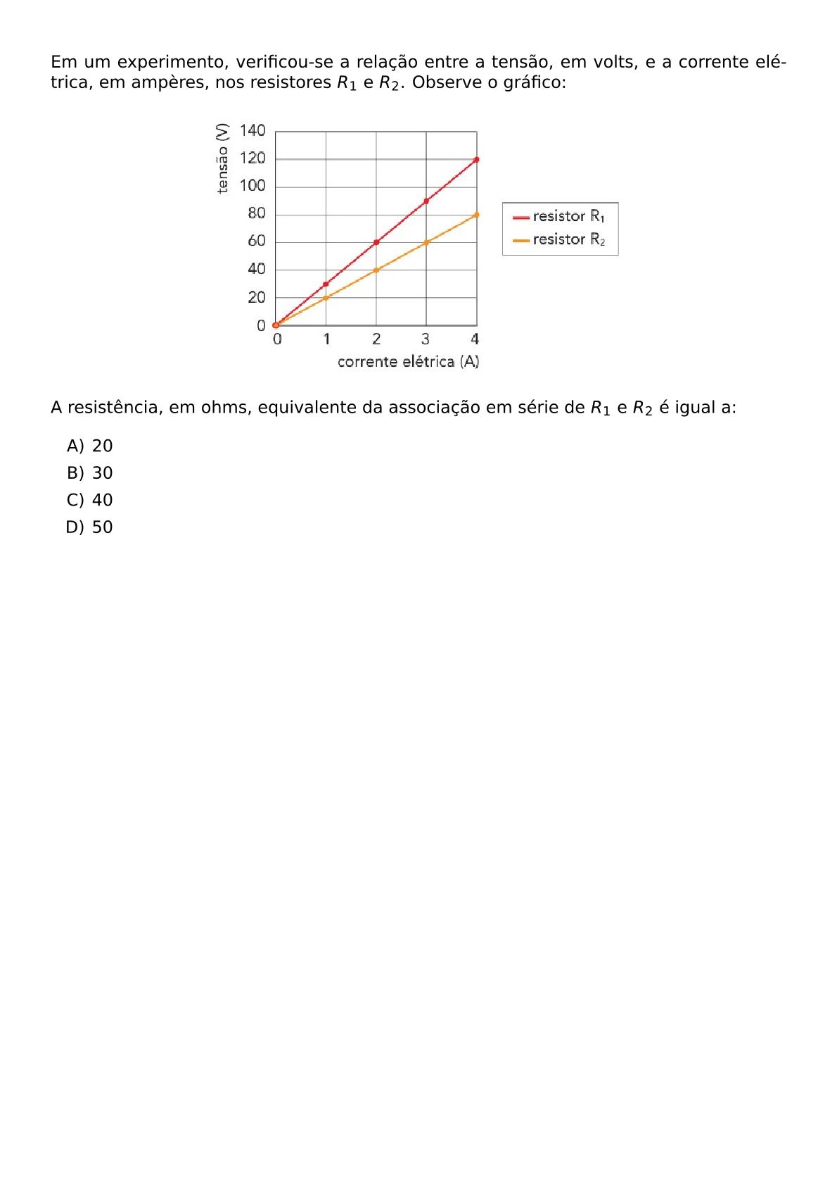 EM UM EXPERIMENTO VERIFICOU SE A RELACAO ENTRE A TENSAO EM VOLTS E A CORRENTE ELETRICA EM AMPERES NOS RESISTORES R 1 E R 2 OBSERVE O GRAFICO BEGIN CENTER INCLUDEGRAPHICS WIDTH 0 6 TEXTWIDTH REPRO IMG 0 20260602 132910 JPG END CENTER A RESISTENCIA EM OHMS EQUIVALENTE DA ASSOCIACAO EM SERIE DE R 1 E R 2 E IGUAL A BEGIN ENUMERATE LABEL ALPH ITEM 20 ITEM 30 ITEM 40 ITEM 50 END ENUMERATE