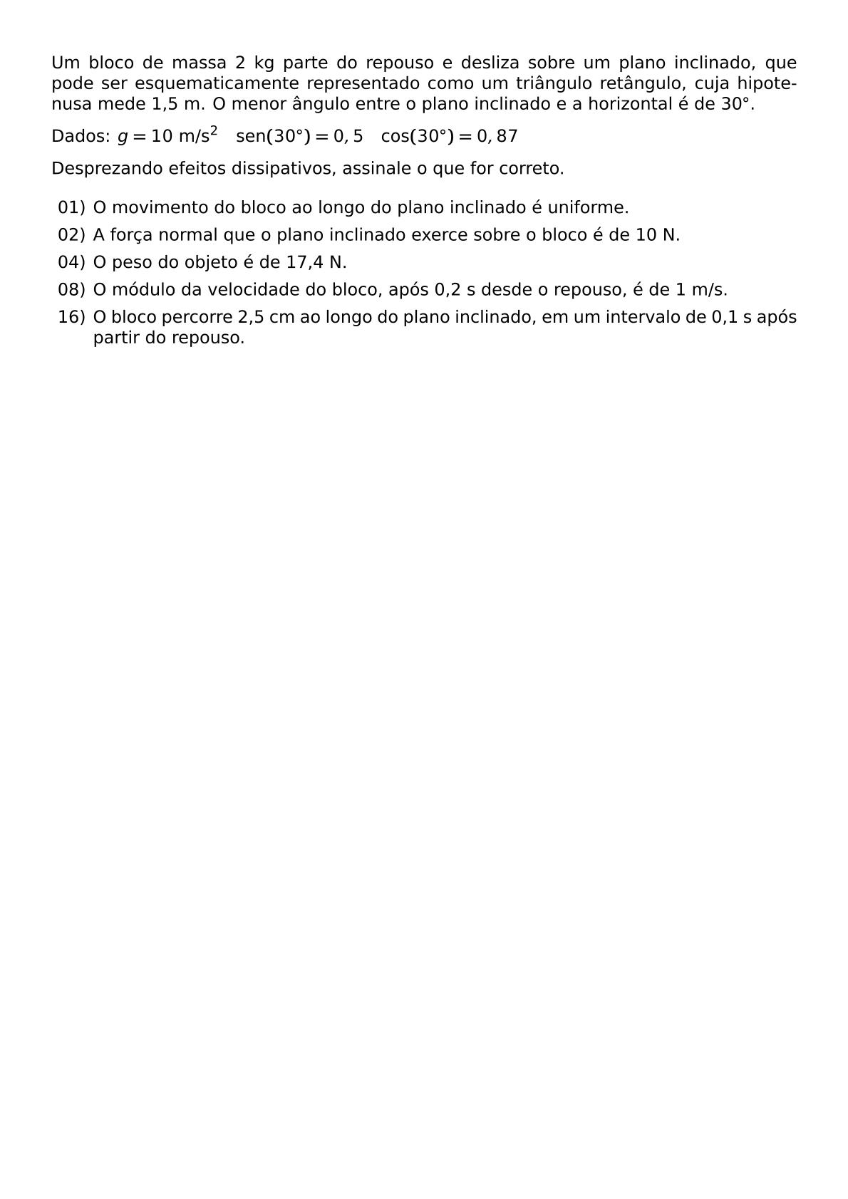 UM BLOCO DE MASSA 2 KG PARTE DO REPOUSO E DESLIZA SOBRE UM PLANO INCLINADO QUE PODE SER ESQUEMATICAMENTE REPRESENTADO COMO UM TRIANGULO RETANGULO CUJA HIPOTENUSA MEDE 1 5 M O MENOR ANGULO ENTRE O PLANO INCLINADO E A HORIZONTAL E DE 30 CIRC DADOS G 10 TEXT M S 2 QUAD TEXT SEN 30 CIRC 0 5 QUAD TEXT COS 30 CIRC 0 87 DESPREZANDO EFEITOS DISSIPATIVOS ASSINALE O QUE FOR CORRETO BEGIN ITEMIZE LABELSEP 5PT ITEM 01 O MOVIMENTO DO BLOCO AO LONGO DO PLANO INCLINADO E UNIFORME ITEM 02 A FORCA NORMAL QUE O PLANO INCLINADO EXERCE SOBRE O BLOCO E DE 10 N ITEM 04 O PESO DO OBJETO E DE 17 4 N ITEM 08 O MODULO DA VELOCIDADE DO BLOCO APOS 0 2 S DESDE O REPOUSO E DE 1 M S ITEM 16 O BLOCO PERCORRE 2 5 CM AO LONGO DO PLANO INCLINADO EM UM INTERVALO DE 0 1 S APOS PARTIR DO REPOUSO END ITEMIZE