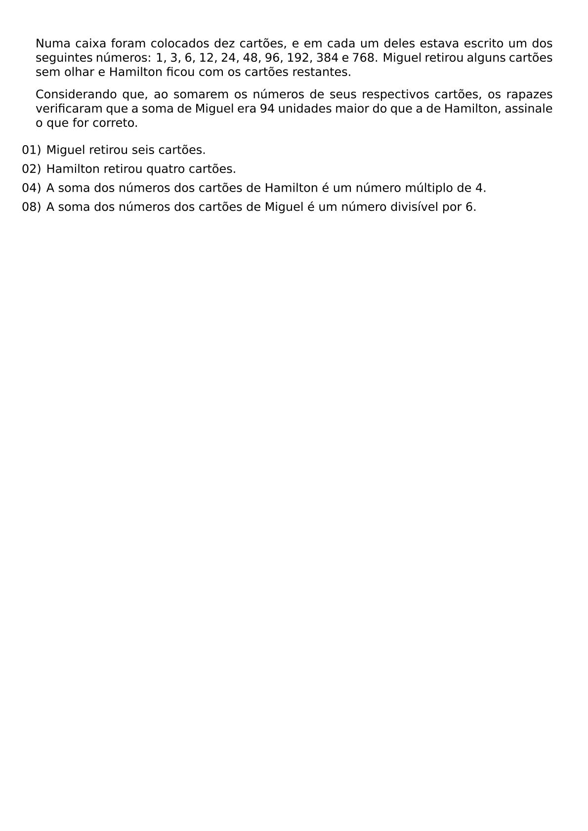 NUMA CAIXA FORAM COLOCADOS DEZ CARTOES E EM CADA UM DELES ESTAVA ESCRITO UM DOS SEGUINTES NUMEROS 1 3 6 12 24 48 96 192 384 E 768 MIGUEL RETIROU ALGUNS CARTOES SEM OLHAR E HAMILTON FICOU COM OS CARTOES RESTANTES CONSIDERANDO QUE AO SOMAREM OS NUMEROS DE SEUS RESPECTIVOS CARTOES OS RAPAZES VERIFICARAM QUE A SOMA DE MIGUEL ERA 94 UNIDADES MAIOR DO QUE A DE HAMILTON ASSINALE O QUE FOR CORRETO BEGIN ITEMIZE LEFTMARGIN ITEM 01 MIGUEL RETIROU SEIS CARTOES ITEM 02 HAMILTON RETIROU QUATRO CARTOES ITEM 04 A SOMA DOS NUMEROS DOS CARTOES DE HAMILTON E UM NUMERO MULTIPLO DE 4 ITEM 08 A SOMA DOS NUMEROS DOS CARTOES DE MIGUEL E UM NUMERO DIVISIVEL POR 6 END ITEMIZE