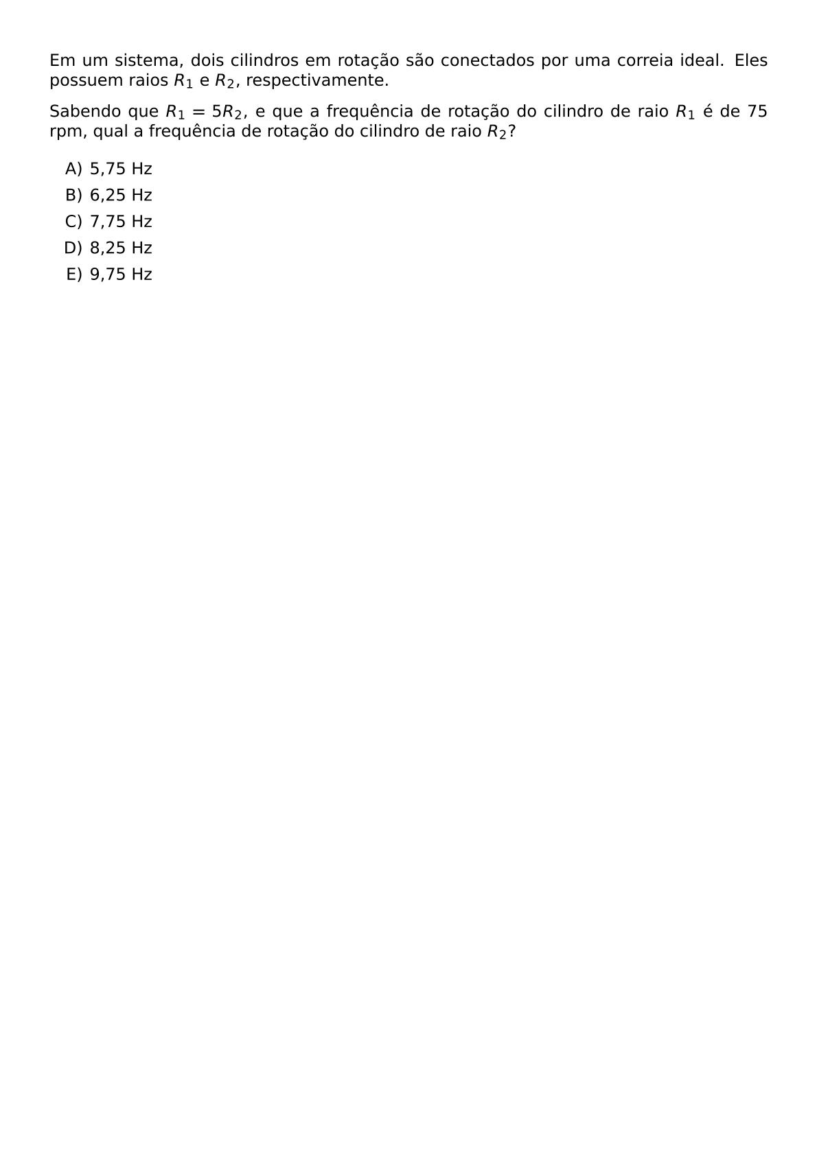 EM UM SISTEMA DOIS CILINDROS EM ROTACAO SAO CONECTADOS POR UMA CORREIA IDEAL ELES POSSUEM RAIOS R 1 E R 2 RESPECTIVAMENTE SABENDO QUE R 1 5R 2 E QUE A FREQUENCIA DE ROTACAO DO CILINDRO DE RAIO R 1 E DE 75 RPM QUAL A FREQUENCIA DE ROTACAO DO CILINDRO DE RAIO R 2 BEGIN ENUMERATE LABEL ALPH ITEM 5 75 HZ ITEM 6 25 HZ ITEM 7 75 HZ ITEM 8 25 HZ ITEM 9 75 HZ END ENUMERATE