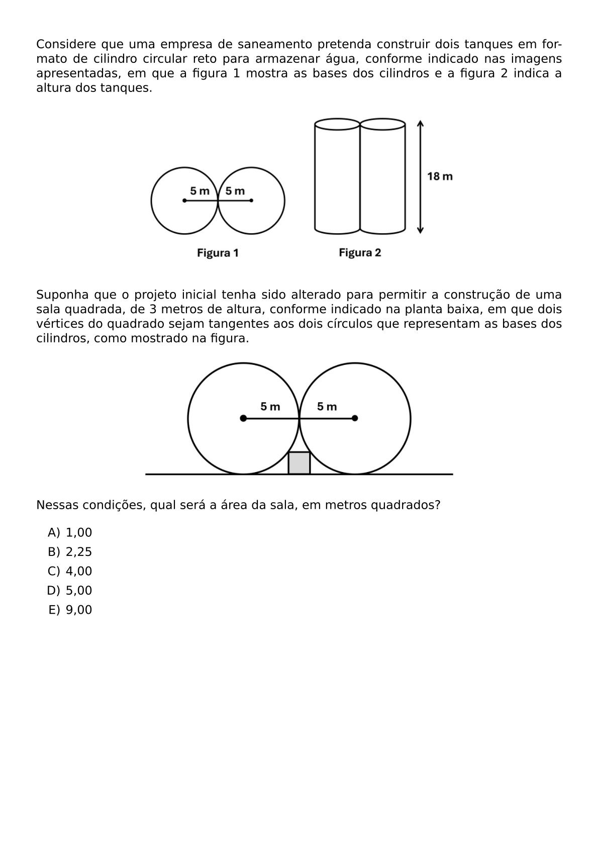 CONSIDERE QUE UMA EMPRESA DE SANEAMENTO PRETENDA CONSTRUIR DOIS TANQUES EM FORMATO DE CILINDRO CIRCULAR RETO PARA ARMAZENAR AGUA CONFORME INDICADO NAS IMAGENS APRESENTADAS EM QUE A FIGURA 1 MOSTRA AS BASES DOS CILINDROS E A FIGURA 2 INDICA A ALTURA DOS TANQUES BEGIN CENTER INCLUDEGRAPHICS WIDTH 0 6 TEXTWIDTH REPRO IMG 0 20260609 143657 JPG END CENTER SUPONHA QUE O PROJETO INICIAL TENHA SIDO ALTERADO PARA PERMITIR A CONSTRUCAO DE UMA SALA QUADRADA DE 3 METROS DE ALTURA CONFORME INDICADO NA PLANTA BAIXA EM QUE DOIS VERTICES DO QUADRADO SEJAM TANGENTES AOS DOIS CIRCULOS QUE REPRESENTAM AS BASES DOS CILINDROS COMO MOSTRADO NA FIGURA BEGIN CENTER INCLUDEGRAPHICS WIDTH 0 6 TEXTWIDTH REPRO IMG 1 20260609 144120 JPG END CENTER NESSAS CONDICOES QUAL SERA A AREA DA SALA EM METROS QUADRADOS BEGIN ENUMERATE LABEL ALPH ITEM 1 00 ITEM 2 25 ITEM 4 00 ITEM 5 00 ITEM 9 00 END ENUMERATE
