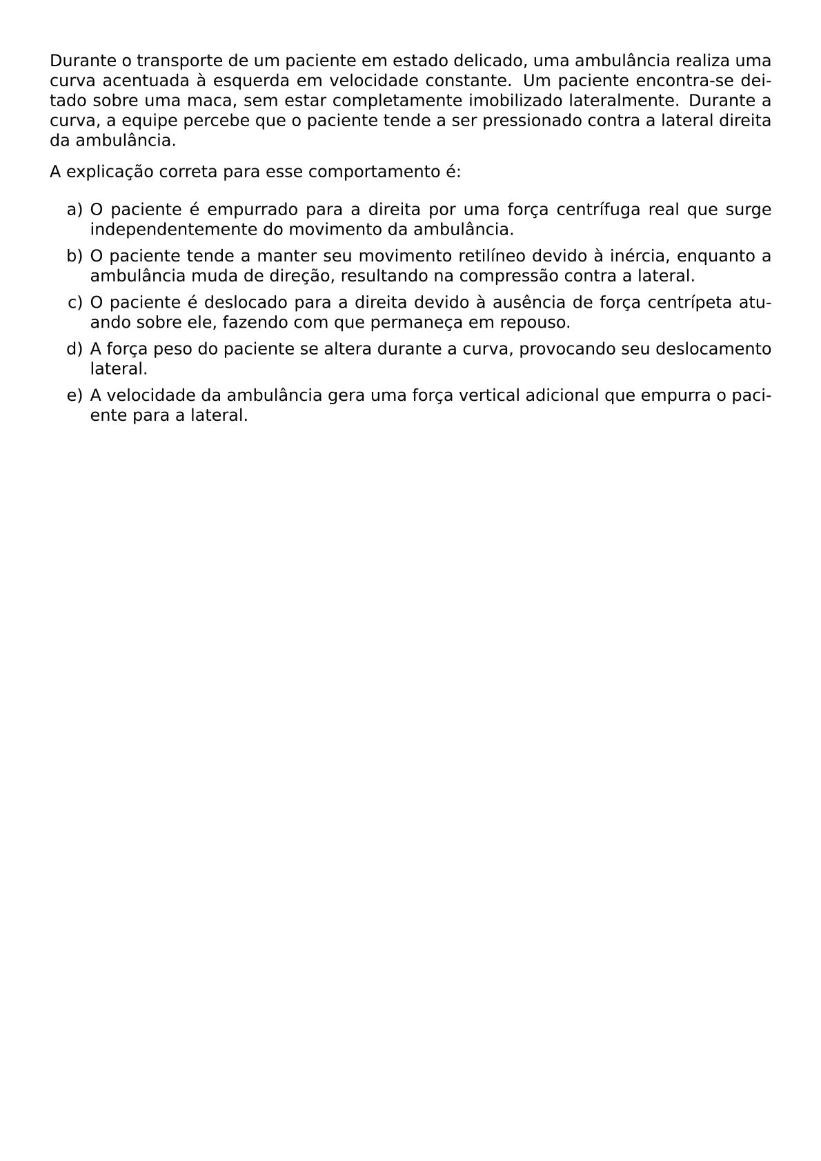 DURANTE O TRANSPORTE DE UM PACIENTE EM ESTADO DELICADO UMA AMBULANCIA REALIZA UMA CURVA ACENTUADA A ESQUERDA EM VELOCIDADE CONSTANTE UM PACIENTE ENCONTRA SE DEITADO SOBRE UMA MACA SEM ESTAR COMPLETAMENTE IMOBILIZADO LATERALMENTE DURANTE A CURVA A EQUIPE PERCEBE QUE O PACIENTE TENDE A SER PRESSIONADO CONTRA A LATERAL DIREITA DA AMBULANCIA A EXPLICACAO CORRETA PARA ESSE COMPORTAMENTO E BEGIN ENUMERATE LABEL ALPH ITEM O PACIENTE E EMPURRADO PARA A DIREITA POR UMA FORCA CENTRIFUGA REAL QUE SURGE INDEPENDENTEMENTE DO MOVIMENTO DA AMBULANCIA ITEM O PACIENTE TENDE A MANTER SEU MOVIMENTO RETILINEO DEVIDO A INERCIA ENQUANTO A AMBULANCIA MUDA DE DIRECAO RESULTANDO NA COMPRESSAO CONTRA A LATERAL ITEM O PACIENTE E DESLOCADO PARA A DIREITA DEVIDO A AUSENCIA DE FORCA CENTRIPETA ATUANDO SOBRE ELE FAZENDO COM QUE PERMANECA EM REPOUSO ITEM A FORCA PESO DO PACIENTE SE ALTERA DURANTE A CURVA PROVOCANDO SEU DESLOCAMENTO LATERAL ITEM A VELOCIDADE DA AMBULANCIA GERA UMA FORCA VERTICAL ADICIONAL QUE EMPURRA O PACIENTE PARA A LATERAL END ENUMERATE