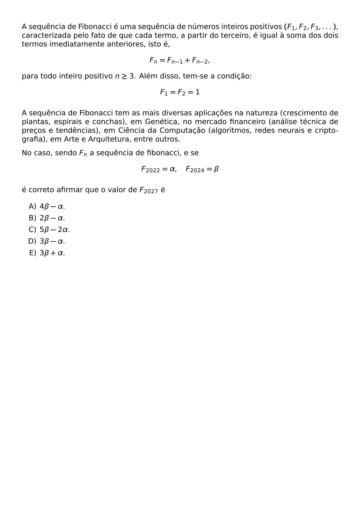 A SEQUENCIA DE FIBONACCI E UMA SEQUENCIA DE NUMEROS INTEIROS POSITIVOS F 1 F 2 F 3 DOTS CARACTERIZADA PELO FATO DE QUE CADA TERMO A PARTIR DO TERCEIRO E IGUAL A SOMA DOS DOIS TERMOS IMEDIATAMENTE ANTERIORES ISTO E F N F N 1 F N 2 PARA TODO INTEIRO POSITIVO N GEQ 3 ALEM DISSO TEM SE A CONDICAO F 1 F 2 1 A SEQUENCIA DE FIBONACCI TEM AS MAIS DIVERSAS APLICACOES NA NATUREZA CRESCIMENTO DE PLANTAS ESPIRAIS E CONCHAS EM GENETICA NO MERCADO FINANCEIRO ANALISE TECNICA DE PRECOS E TENDENCIAS EM CIENCIA DA COMPUTACAO ALGORITMOS REDES NEURAIS E CRIPTOGRAFIA EM ARTE E ARQUITETURA ENTRE OUTROS NO CASO SENDO F N A SEQUENCIA DE FIBONACCI E SE F 2022 ALPHA QUAD F 2024 BETA E CORRETO AFIRMAR QUE O VALOR DE F 2027 E BEGIN ENUMERATE LABEL ALPH ITEM 4 BETA ALPHA ITEM 2 BETA ALPHA ITEM 5 BETA 2 ALPHA ITEM 3 BETA ALPHA ITEM 3 BETA ALPHA END ENUMERATE