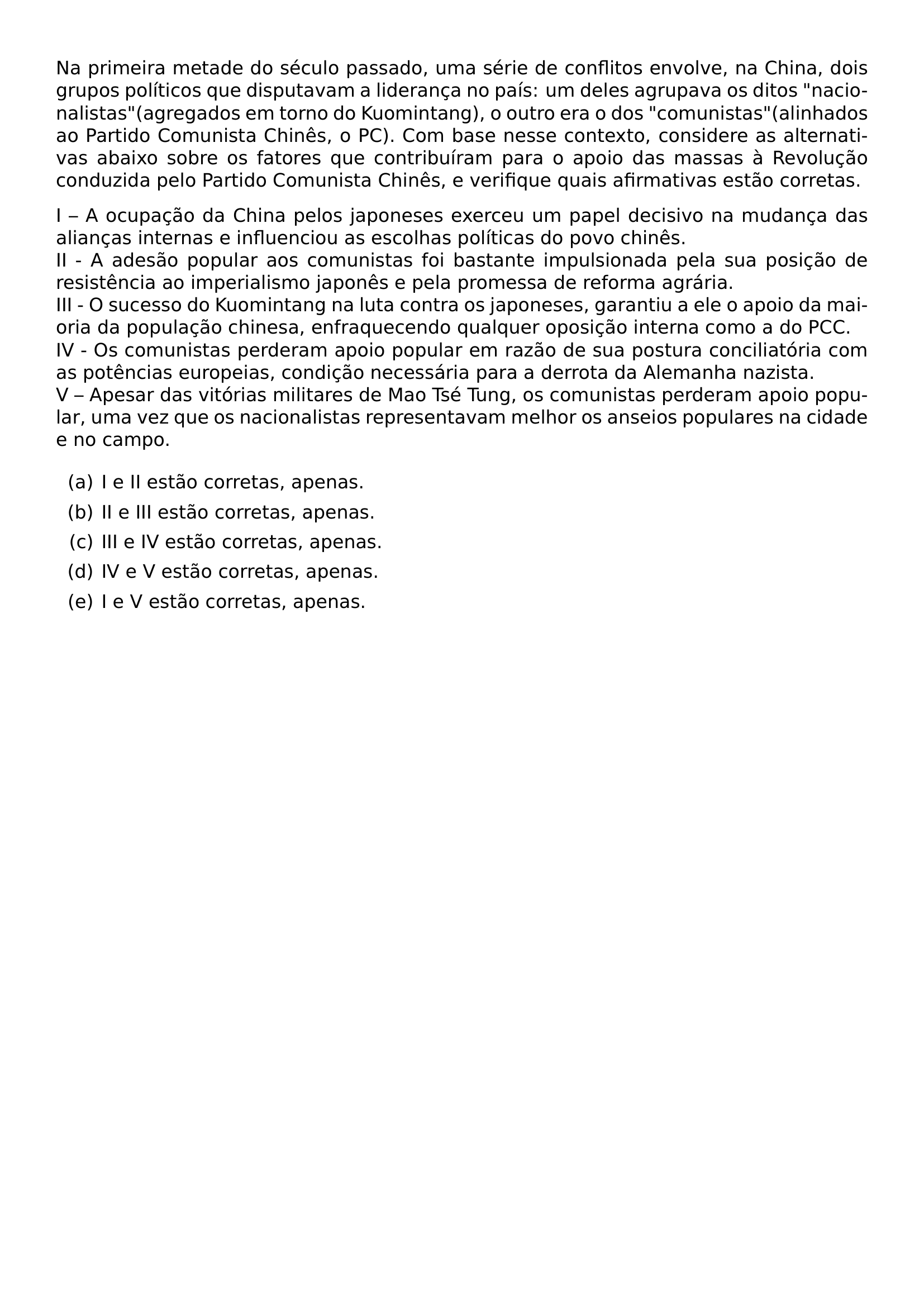 NA PRIMEIRA METADE DO SECULO PASSADO UMA SERIE DE CONFLITOS ENVOLVE NA CHINA DOIS GRUPOS POLITICOS QUE DISPUTAVAM A LIDERANCA NO PAIS UM DELES AGRUPAVA OS DITOS NACIONALISTAS AGREGADOS EM TORNO DO KUOMINTANG O OUTRO ERA O DOS COMUNISTAS ALINHADOS AO PARTIDO COMUNISTA CHINES O PC COM BASE NESSE CONTEXTO CONSIDERE AS ALTERNATIVAS ABAIXO SOBRE OS FATORES QUE CONTRIBUIRAM PARA O APOIO DAS MASSAS A REVOLUCAO CONDUZIDA PELO PARTIDO COMUNISTA CHINES E VERIFIQUE QUAIS AFIRMATIVAS ESTAO CORRETAS I A OCUPACAO DA CHINA PELOS JAPONESES EXERCEU UM PAPEL DECISIVO NA MUDANCA DAS ALIANCAS INTERNAS E INFLUENCIOU AS ESCOLHAS POLITICAS DO POVO CHINES II A ADESAO POPULAR AOS COMUNISTAS FOI BASTANTE IMPULSIONADA PELA SUA POSICAO DE RESISTENCIA AO IMPERIALISMO JAPONES E PELA PROMESSA DE REFORMA AGRARIA III O SUCESSO DO KUOMINTANG NA LUTA CONTRA OS JAPONESES GARANTIU A ELE O APOIO DA MAIORIA DA POPULACAO CHINESA ENFRAQUECENDO QUALQUER OPOSICAO INTERNA COMO A DO PCC IV OS COMUNISTAS PERDERAM APOIO POPULAR EM RAZAO DE SUA POSTURA CONCILIATORIA COM AS POTENCIAS EUROPEIAS CONDICAO NECESSARIA PARA A DERROTA DA ALEMANHA NAZISTA V APESAR DAS VITORIAS MILITARES DE MAO TSE TUNG OS COMUNISTAS PERDERAM APOIO POPULAR UMA VEZ QUE OS NACIONALISTAS REPRESENTAVAM MELHOR OS ANSEIOS POPULARES NA CIDADE E NO CAMPO BEGIN ENUMERATE LABEL ALPH ITEM A I E II ESTAO CORRETAS APENAS ITEM B II E III ESTAO CORRETAS APENAS ITEM C III E IV ESTAO CORRETAS APENAS ITEM D IV E V ESTAO CORRETAS APENAS ITEM E I E V ESTAO CORRETAS APENAS END ENUMERATE