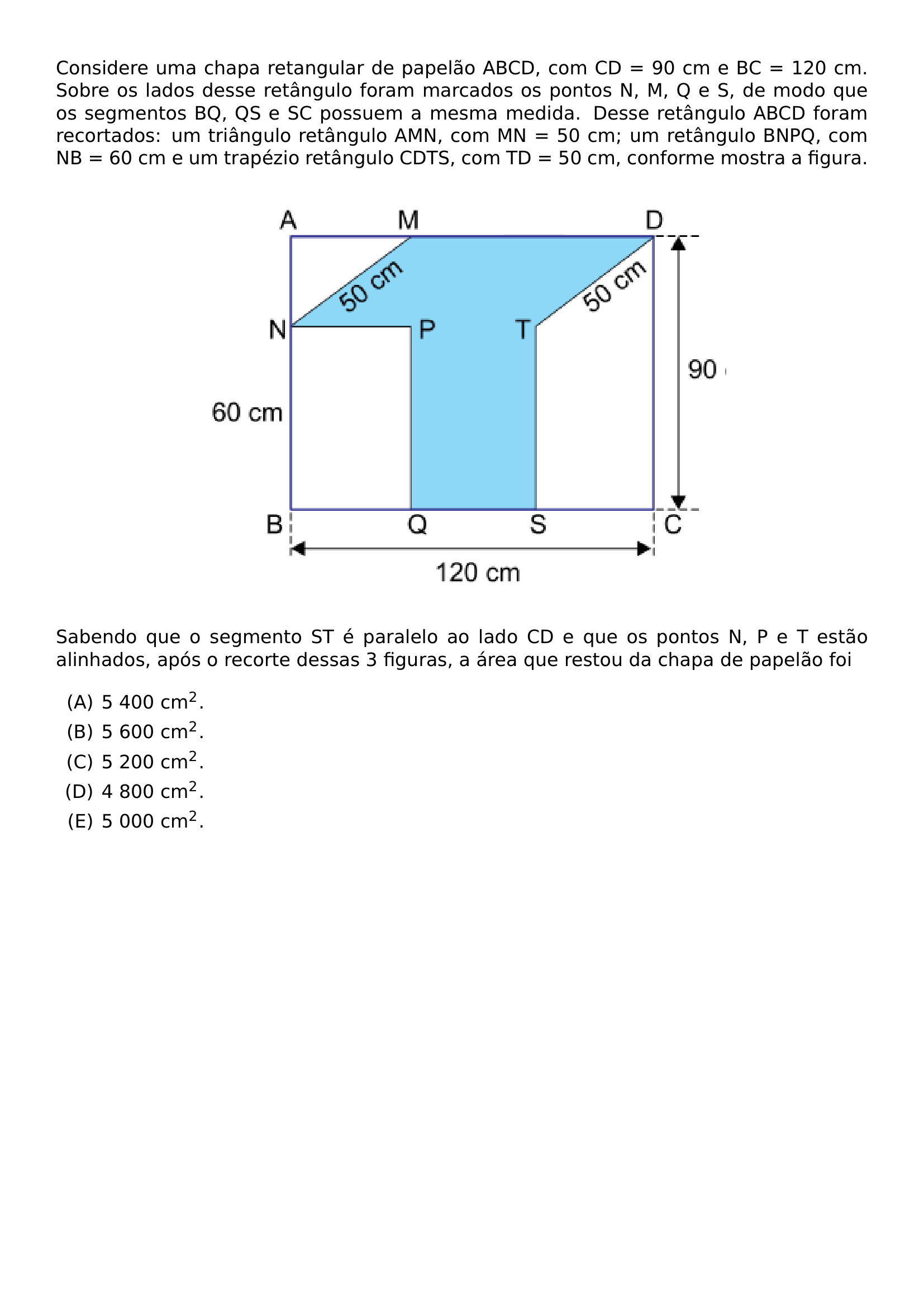 CONSIDERE UMA CHAPA RETANGULAR DE PAPELAO ABCD COM CD 90 CM E BC 120 CM SOBRE OS LADOS DESSE RETANGULO FORAM MARCADOS OS PONTOS N M Q E S DE MODO QUE OS SEGMENTOS BQ QS E SC POSSUEM A MESMA MEDIDA DESSE RETANGULO ABCD FORAM RECORTADOS UM TRIANGULO RETANGULO AMN COM MN 50 CM UM RETANGULO BNPQ COM NB 60 CM E UM TRAPEZIO RETANGULO CDTS COM TD 50 CM CONFORME MOSTRA A FIGURA BEGIN CENTER INCLUDEGRAPHICS WIDTH 0 65 LINEWIDTH 20260622 230744 01 PNG END CENTER SABENDO QUE O SEGMENTO ST E PARALELO AO LADO CD E QUE OS PONTOS N P E T ESTAO ALINHADOS APOS O RECORTE DESSAS 3 FIGURAS A AREA QUE RESTOU DA CHAPA DE PAPELAO FOI BEGIN ENUMERATE LABEL ALPH ITEM 5 400 CM 2 ITEM 5 600 CM 2 ITEM 5 200 CM 2 ITEM 4 800 CM 2 ITEM 5 000 CM 2 END ENUMERATE