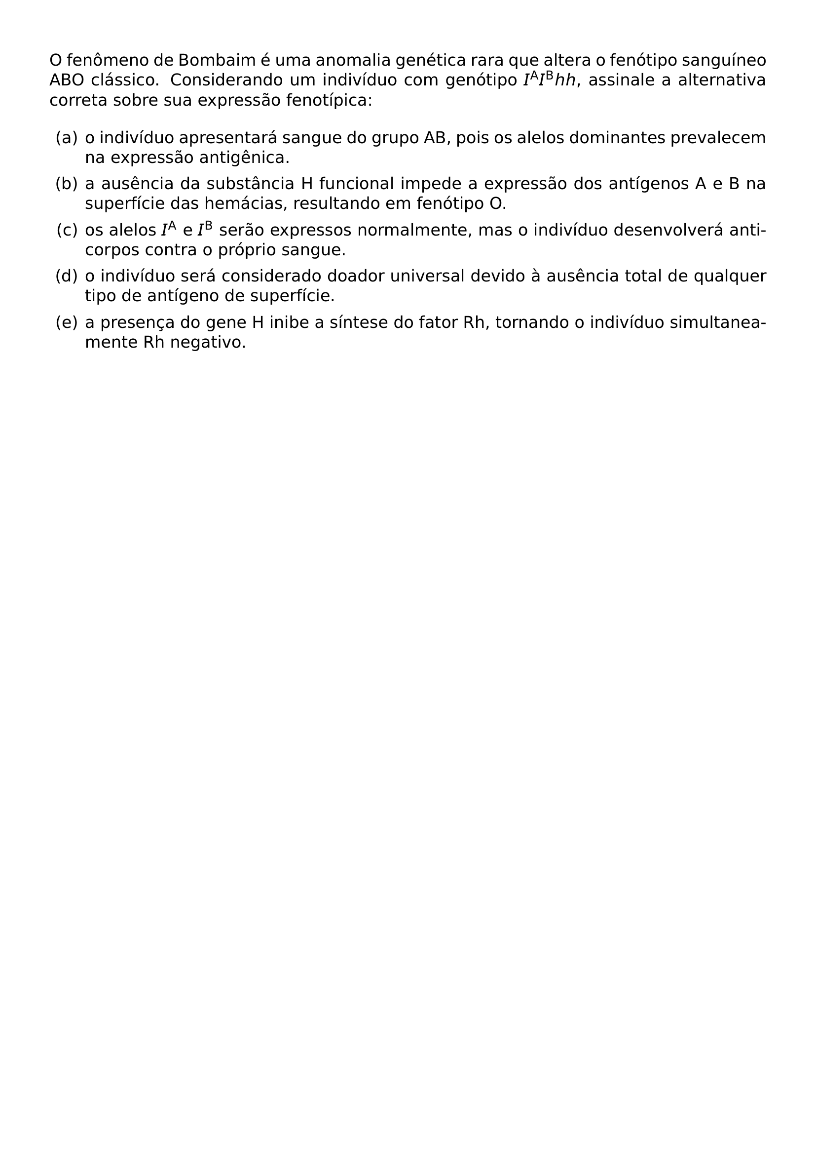 NOINDENT O FENOMENO DE BOMBAIM E UMA ANOMALIA GENETICA RARA QUE ALTERA O FENOTIPO SANGUINEO ABO CLASSICO CONSIDERANDO UM INDIVIDUO COM GENOTIPO I MATHRM A I MATHRM B HH ASSINALE A ALTERNATIVA CORRETA SOBRE SUA EXPRESSAO FENOTIPICA BEGIN ENUMERATE LABEL ALPH LEFTMARGIN ITEM A O INDIVIDUO APRESENTARA SANGUE DO GRUPO AB POIS OS ALELOS DOMINANTES PREVALECEM NA EXPRESSAO ANTIGENICA ITEM B A AUSENCIA DA SUBSTANCIA H FUNCIONAL IMPEDE A EXPRESSAO DOS ANTIGENOS A E B NA SUPERFICIE DAS HEMACIAS RESULTANDO EM FENOTIPO O ITEM C OS ALELOS I MATHRM A E I MATHRM B SERAO EXPRESSOS NORMALMENTE MAS O INDIVIDUO DESENVOLVERA ANTICORPOS CONTRA O PROPRIO SANGUE ITEM D O INDIVIDUO SERA CONSIDERADO DOADOR UNIVERSAL DEVIDO A AUSENCIA TOTAL DE QUALQUER TIPO DE ANTIGENO DE SUPERFICIE ITEM E A PRESENCA DO GENE H INIBE A SINTESE DO FATOR RH TORNANDO O INDIVIDUO SIMULTANEAMENTE RH NEGATIVO END ENUMERATE