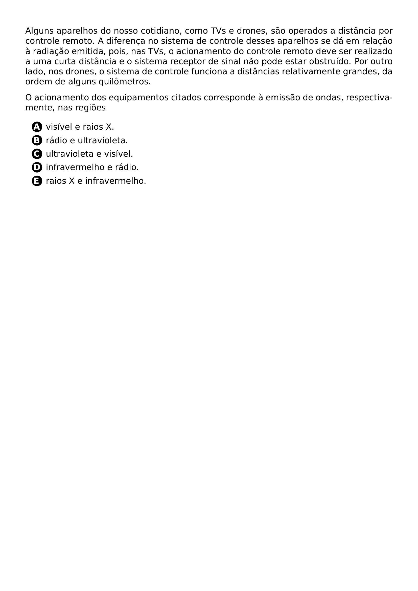 ALGUNS APARELHOS DO NOSSO COTIDIANO COMO TVS E DRONES SAO OPERADOS A DISTANCIA POR CONTROLE REMOTO A DIFERENCA NO SISTEMA DE CONTROLE DESSES APARELHOS SE DA EM RELACAO A RADIACAO EMITIDA POIS NAS TVS O ACIONAMENTO DO CONTROLE REMOTO DEVE SER REALIZADO A UMA CURTA DISTANCIA E O SISTEMA RECEPTOR DE SINAL NAO PODE ESTAR OBSTRUIDO POR OUTRO LADO NOS DRONES O SISTEMA DE CONTROLE FUNCIONA A DISTANCIAS RELATIVAMENTE GRANDES DA ORDEM DE ALGUNS QUILOMETROS PAR PAR O ACIONAMENTO DOS EQUIPAMENTOS CITADOS CORRESPONDE A EMISSAO DE ONDAS RESPECTIVAMENTE NAS REGIOES PAR BEGIN ENUMERATE LABEL PROTECT CIRCLED ALPH ITEM PROTECT CIRCLED A VISIVEL E RAIOS X ITEM PROTECT CIRCLED B RADIO E ULTRAVIOLETA ITEM PROTECT CIRCLED C ULTRAVIOLETA E VISIVEL ITEM PROTECT CIRCLED D INFRAVERMELHO E RADIO ITEM PROTECT CIRCLED E RAIOS X E INFRAVERMELHO END ENUMERATE
