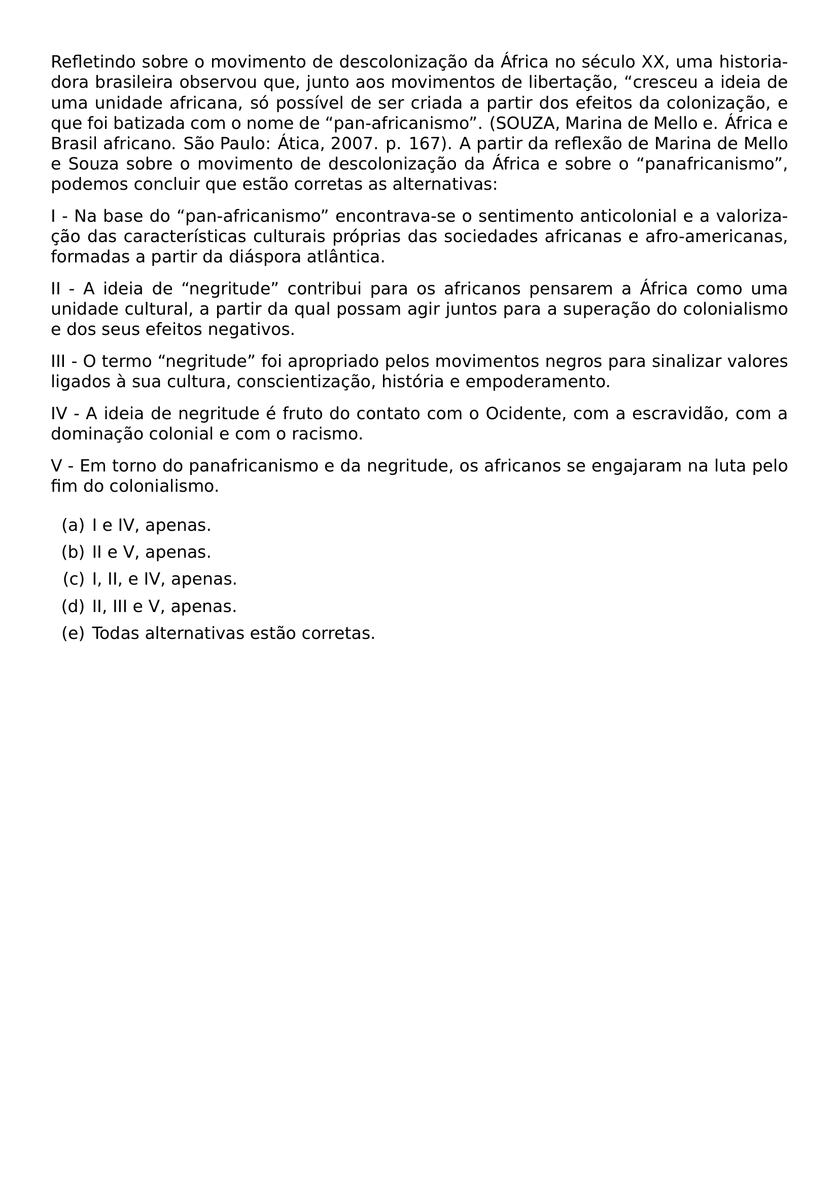 REFLETINDO SOBRE O MOVIMENTO DE DESCOLONIZACAO DA AFRICA NO SECULO XX UMA HISTORIADORA BRASILEIRA OBSERVOU QUE JUNTO AOS MOVIMENTOS DE LIBERTACAO CRESCEU A IDEIA DE UMA UNIDADE AFRICANA SO POSSIVEL DE SER CRIADA A PARTIR DOS EFEITOS DA COLONIZACAO E QUE FOI BATIZADA COM O NOME DE PAN AFRICANISMO SOUZA MARINA DE MELLO E AFRICA E BRASIL AFRICANO SAO PAULO ATICA 2007 P 167 A PARTIR DA REFLEXAO DE MARINA DE MELLO E SOUZA SOBRE O MOVIMENTO DE DESCOLONIZACAO DA AFRICA E SOBRE O PANAFRICANISMO PODEMOS CONCLUIR QUE ESTAO CORRETAS AS ALTERNATIVAS PAR I NA BASE DO PAN AFRICANISMO ENCONTRAVA SE O SENTIMENTO ANTICOLONIAL E A VALORIZACAO DAS CARACTERISTICAS CULTURAIS PROPRIAS DAS SOCIEDADES AFRICANAS E AFRO AMERICANAS FORMADAS A PARTIR DA DIASPORA ATLANTICA PAR II A IDEIA DE NEGRITUDE CONTRIBUI PARA OS AFRICANOS PENSAREM A AFRICA COMO UMA UNIDADE CULTURAL A PARTIR DA QUAL POSSAM AGIR JUNTOS PARA A SUPERACAO DO COLONIALISMO E DOS SEUS EFEITOS NEGATIVOS PAR III O TERMO NEGRITUDE FOI APROPRIADO PELOS MOVIMENTOS NEGROS PARA SINALIZAR VALORES LIGADOS A SUA CULTURA CONSCIENTIZACAO HISTORIA E EMPODERAMENTO PAR IV A IDEIA DE NEGRITUDE E FRUTO DO CONTATO COM O OCIDENTE COM A ESCRAVIDAO COM A DOMINACAO COLONIAL E COM O RACISMO PAR V EM TORNO DO PANAFRICANISMO E DA NEGRITUDE OS AFRICANOS SE ENGAJARAM NA LUTA PELO FIM DO COLONIALISMO BEGIN ENUMERATE LABEL ALPH ITEM A I E IV APENAS ITEM B II E V APENAS ITEM C I II E IV APENAS ITEM D II III E V APENAS ITEM E TODAS ALTERNATIVAS ESTAO CORRETAS END ENUMERATE