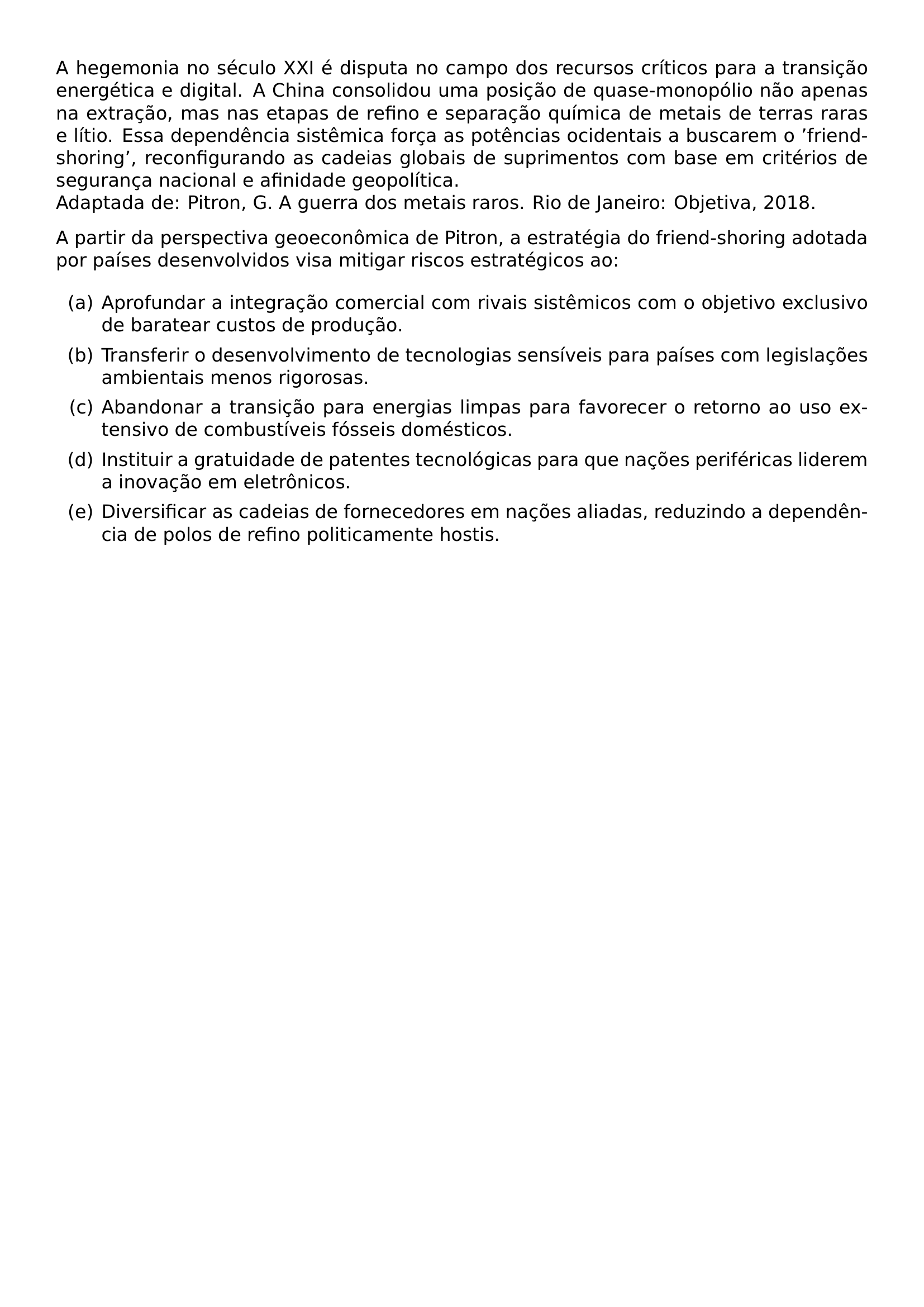 A HEGEMONIA NO SECULO XXI E DISPUTA NO CAMPO DOS RECURSOS CRITICOS PARA A TRANSICAO ENERGETICA E DIGITAL A CHINA CONSOLIDOU UMA POSICAO DE QUASE MONOPOLIO NAO APENAS NA EXTRACAO MAS NAS ETAPAS DE REFINO E SEPARACAO QUIMICA DE METAIS DE TERRAS RARAS E LITIO ESSA DEPENDENCIA SISTEMICA FORCA AS POTENCIAS OCIDENTAIS A BUSCAREM O FRIEND SHORING RECONFIGURANDO AS CADEIAS GLOBAIS DE SUPRIMENTOS COM BASE EM CRITERIOS DE SEGURANCA NACIONAL E AFINIDADE GEOPOLITICA ADAPTADA DE PITRON G A GUERRA DOS METAIS RAROS RIO DE JANEIRO OBJETIVA 2018 A PARTIR DA PERSPECTIVA GEOECONOMICA DE PITRON A ESTRATEGIA DO FRIEND SHORING ADOTADA POR PAISES DESENVOLVIDOS VISA MITIGAR RISCOS ESTRATEGICOS AO BEGIN ENUMERATE LABEL ALPH ITEM A APROFUNDAR A INTEGRACAO COMERCIAL COM RIVAIS SISTEMICOS COM O OBJETIVO EXCLUSIVO DE BARATEAR CUSTOS DE PRODUCAO ITEM B TRANSFERIR O DESENVOLVIMENTO DE TECNOLOGIAS SENSIVEIS PARA PAISES COM LEGISLACOES AMBIENTAIS MENOS RIGOROSAS ITEM C ABANDONAR A TRANSICAO PARA ENERGIAS LIMPAS PARA FAVORECER O RETORNO AO USO EXTENSIVO DE COMBUSTIVEIS FOSSEIS DOMESTICOS ITEM D INSTITUIR A GRATUIDADE DE PATENTES TECNOLOGICAS PARA QUE NACOES PERIFERICAS LIDEREM A INOVACAO EM ELETRONICOS ITEM E DIVERSIFICAR AS CADEIAS DE FORNECEDORES EM NACOES ALIADAS REDUZINDO A DEPENDENCIA DE POLOS DE REFINO POLITICAMENTE HOSTIS END ENUMERATE