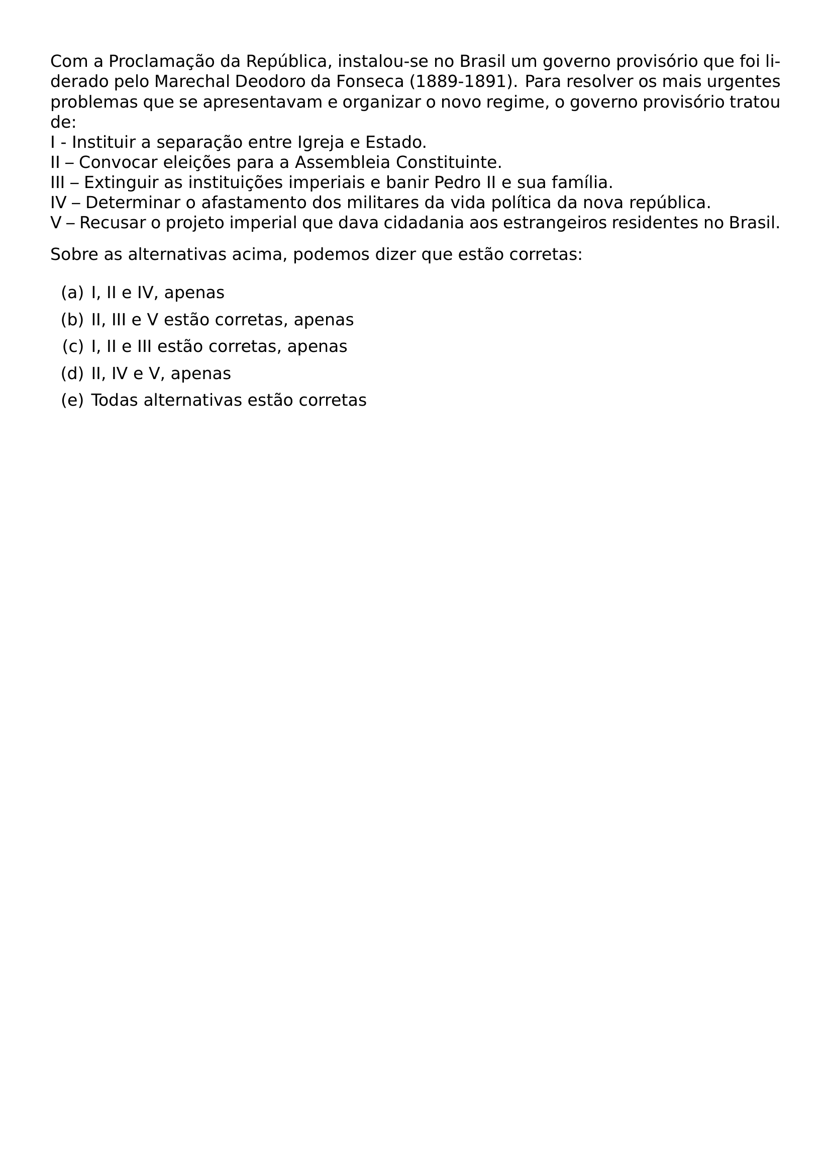 COM A PROCLAMACAO DA REPUBLICA INSTALOU SE NO BRASIL UM GOVERNO PROVISORIO QUE FOI LIDERADO PELO MARECHAL DEODORO DA FONSECA 1889 1891 PARA RESOLVER OS MAIS URGENTES PROBLEMAS QUE SE APRESENTAVAM E ORGANIZAR O NOVO REGIME O GOVERNO PROVISORIO TRATOU DE I INSTITUIR A SEPARACAO ENTRE IGREJA E ESTADO II CONVOCAR ELEICOES PARA A ASSEMBLEIA CONSTITUINTE III EXTINGUIR AS INSTITUICOES IMPERIAIS E BANIR PEDRO II E SUA FAMILIA IV DETERMINAR O AFASTAMENTO DOS MILITARES DA VIDA POLITICA DA NOVA REPUBLICA V RECUSAR O PROJETO IMPERIAL QUE DAVA CIDADANIA AOS ESTRANGEIROS RESIDENTES NO BRASIL SOBRE AS ALTERNATIVAS ACIMA PODEMOS DIZER QUE ESTAO CORRETAS BEGIN ENUMERATE LABEL ALPH ITEM A I II E IV APENAS ITEM B II III E V ESTAO CORRETAS APENAS ITEM C I II E III ESTAO CORRETAS APENAS ITEM D II IV E V APENAS ITEM E TODAS ALTERNATIVAS ESTAO CORRETAS END ENUMERATE