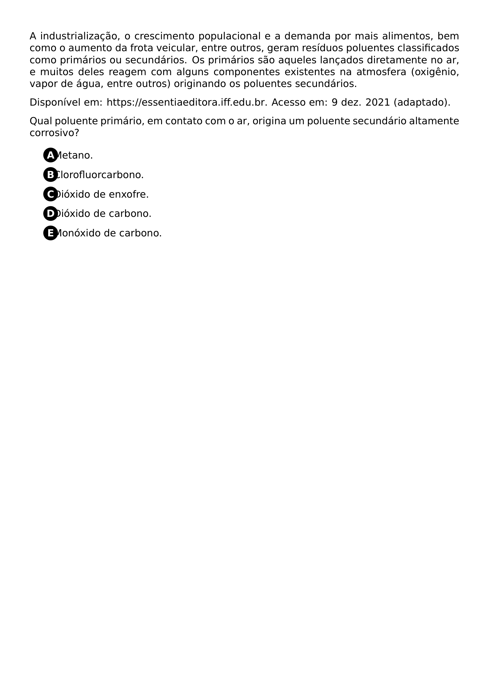 PAR A INDUSTRIALIZACAO O CRESCIMENTO POPULACIONAL E A DEMANDA POR MAIS ALIMENTOS BEM COMO O AUMENTO DA FROTA VEICULAR ENTRE OUTROS GERAM RESIDUOS POLUENTES CLASSIFICADOS COMO PRIMARIOS OU SECUNDARIOS OS PRIMARIOS SAO AQUELES LANCADOS DIRETAMENTE NO AR E MUITOS DELES REAGEM COM ALGUNS COMPONENTES EXISTENTES NA ATMOSFERA OXIGENIO VAPOR DE AGUA ENTRE OUTROS ORIGINANDO OS POLUENTES SECUNDARIOS PAR DISPONIVEL EM URL HTTPS ESSENTIAEDITORA IFF EDU BR ACESSO EM 9 DEZ 2021 ADAPTADO PAR QUAL POLUENTE PRIMARIO EM CONTATO COM O AR ORIGINA UM POLUENTE SECUNDARIO ALTAMENTE CORROSIVO BEGIN ENUMERATE LABEL PROTECT CIRCLED ALPH ITEM PROTECT CIRCLED A METANO ITEM PROTECT CIRCLED B CLOROFLUORCARBONO ITEM PROTECT CIRCLED C DIOXIDO DE ENXOFRE ITEM PROTECT CIRCLED D DIOXIDO DE CARBONO ITEM PROTECT CIRCLED E MONOXIDO DE CARBONO END ENUMERATE