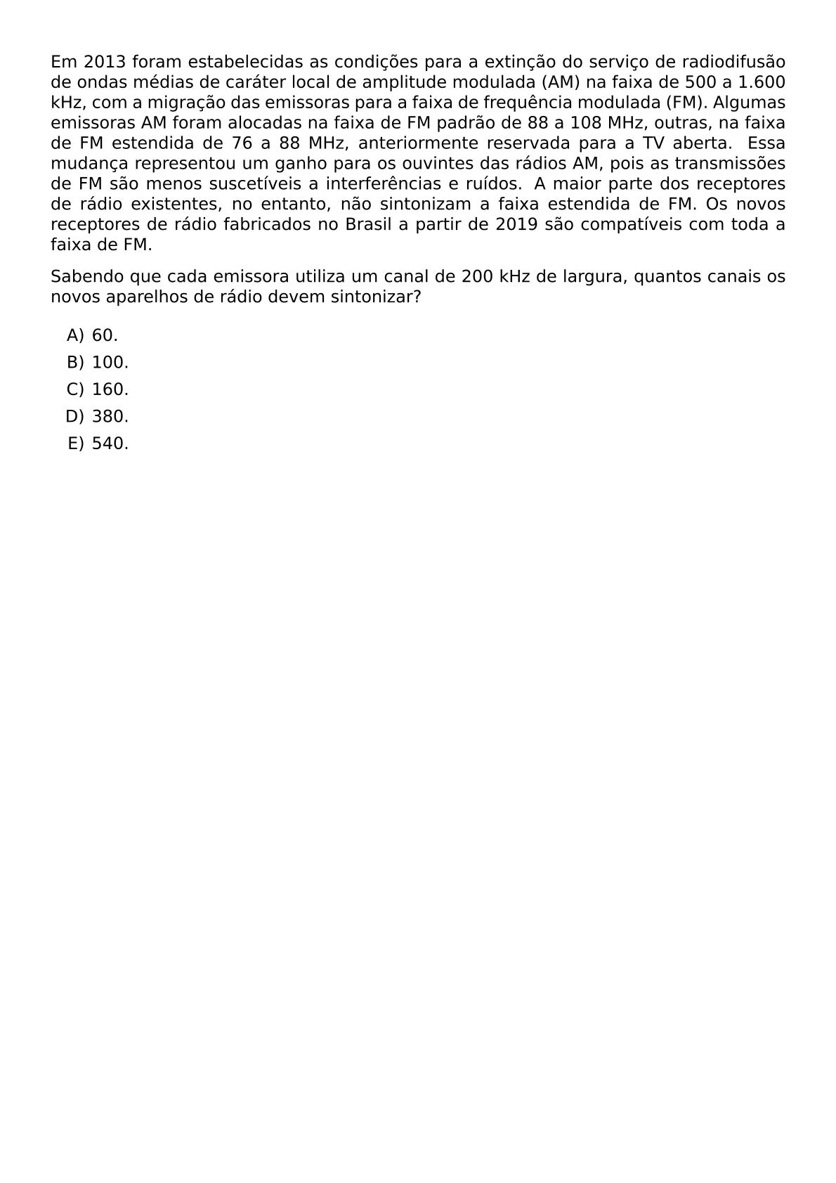 EM 2013 FORAM ESTABELECIDAS AS CONDICOES PARA A EXTINCAO DO SERVICO DE RADIODIFUSAO DE ONDAS MEDIAS DE CARATER LOCAL DE AMPLITUDE MODULADA AM NA FAIXA DE 500 A 1 600 KHZ COM A MIGRACAO DAS EMISSORAS PARA A FAIXA DE FREQUENCIA MODULADA FM ALGUMAS EMISSORAS AM FORAM ALOCADAS NA FAIXA DE FM PADRAO DE 88 A 108 MHZ OUTRAS NA FAIXA DE FM ESTENDIDA DE 76 A 88 MHZ ANTERIORMENTE RESERVADA PARA A TV ABERTA ESSA MUDANCA REPRESENTOU UM GANHO PARA OS OUVINTES DAS RADIOS AM POIS AS TRANSMISSOES DE FM SAO MENOS SUSCETIVEIS A INTERFERENCIAS E RUIDOS A MAIOR PARTE DOS RECEPTORES DE RADIO EXISTENTES NO ENTANTO NAO SINTONIZAM A FAIXA ESTENDIDA DE FM OS NOVOS RECEPTORES DE RADIO FABRICADOS NO BRASIL A PARTIR DE 2019 SAO COMPATIVEIS COM TODA A FAIXA DE FM SABENDO QUE CADA EMISSORA UTILIZA UM CANAL DE 200 KHZ DE LARGURA QUANTOS CANAIS OS NOVOS APARELHOS DE RADIO DEVEM SINTONIZAR BEGIN ENUMERATE LABEL ALPH ITEM 60 ITEM 100 ITEM 160 ITEM 380 ITEM 540 END ENUMERATE
