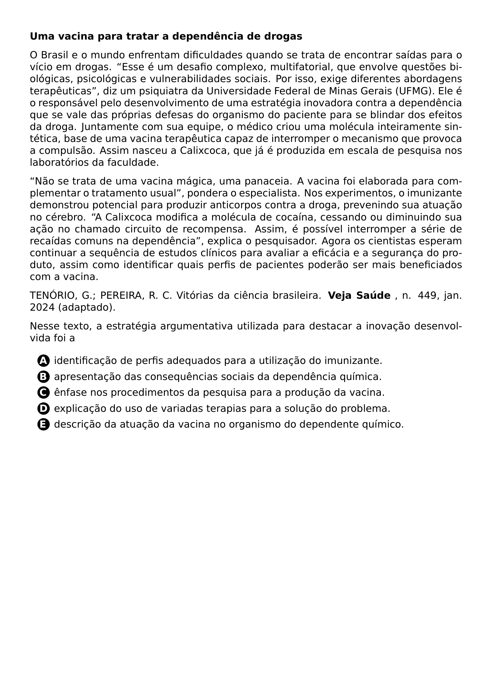 PAR TEXTBF UMA VACINA PARA TRATAR A DEPENDENCIA DE DROGAS PAR O BRASIL E O MUNDO ENFRENTAM DIFICULDADES QUANDO SE TRATA DE ENCONTRAR SAIDAS PARA O VICIO EM DROGAS ESSE E UM DESAFIO COMPLEXO MULTIFATORIAL QUE ENVOLVE QUESTOES BIOLOGICAS PSICOLOGICAS E VULNERABILIDADES SOCIAIS POR ISSO EXIGE DIFERENTES ABORDAGENS TERAPEUTICAS DIZ UM PSIQUIATRA DA UNIVERSIDADE FEDERAL DE MINAS GERAIS UFMG ELE E O RESPONSAVEL PELO DESENVOLVIMENTO DE UMA ESTRATEGIA INOVADORA CONTRA A DEPENDENCIA QUE SE VALE DAS PROPRIAS DEFESAS DO ORGANISMO DO PACIENTE PARA SE BLINDAR DOS EFEITOS DA DROGA JUNTAMENTE COM SUA EQUIPE O MEDICO CRIOU UMA MOLECULA INTEIRAMENTE SINTETICA BASE DE UMA VACINA TERAPEUTICA CAPAZ DE INTERROMPER O MECANISMO QUE PROVOCA A COMPULSAO ASSIM NASCEU A CALIXCOCA QUE JA E PRODUZIDA EM ESCALA DE PESQUISA NOS LABORATORIOS DA FACULDADE PAR NAO SE TRATA DE UMA VACINA MAGICA UMA PANACEIA A VACINA FOI ELABORADA PARA COMPLEMENTAR O TRATAMENTO USUAL PONDERA O ESPECIALISTA NOS EXPERIMENTOS O IMUNIZANTE DEMONSTROU POTENCIAL PARA PRODUZIR ANTICORPOS CONTRA A DROGA PREVENINDO SUA ATUACAO NO CEREBRO A CALIXCOCA MODIFICA A MOLECULA DE COCAINA CESSANDO OU DIMINUINDO SUA ACAO NO CHAMADO CIRCUITO DE RECOMPENSA ASSIM E POSSIVEL INTERROMPER A SERIE DE RECAIDAS COMUNS NA DEPENDENCIA EXPLICA O PESQUISADOR AGORA OS CIENTISTAS ESPERAM CONTINUAR A SEQUENCIA DE ESTUDOS CLINICOS PARA AVALIAR A EFICACIA E A SEGURANCA DO PRODUTO ASSIM COMO IDENTIFICAR QUAIS PERFIS DE PACIENTES PODERAO SER MAIS BENEFICIADOS COM A VACINA PAR TENORIO G PEREIRA R C VITORIAS DA CIENCIA BRASILEIRA TEXTBF VEJA SAUDE N 449 JAN 2024 ADAPTADO PAR NESSE TEXTO A ESTRATEGIA ARGUMENTATIVA UTILIZADA PARA DESTACAR A INOVACAO DESENVOLVIDA FOI A CQ REPRODUCTION ALTERNATIVES BEGIN BEGIN ENUMERATE LABEL PROTECT CIRCLED ALPH ITEM PROTECT CIRCLED A IDENTIFICACAO DE PERFIS ADEQUADOS PARA A UTILIZACAO DO IMUNIZANTE ITEM PROTECT CIRCLED B APRESENTACAO DAS CONSEQUENCIAS SOCIAIS DA DEPENDENCIA QUIMICA ITEM PROTECT CIRCLED C ENFASE NOS PROCEDIMENTOS DA PESQUISA PARA A PRODUCAO DA VACINA ITEM PROTECT CIRCLED D EXPLICACAO DO USO DE VARIADAS TERAPIAS PARA A SOLUCAO DO PROBLEMA ITEM PROTECT CIRCLED E DESCRICAO DA ATUACAO DA VACINA NO ORGANISMO DO DEPENDENTE QUIMICO END ENUMERATE CQ REPRODUCTION ALTERNATIVES END