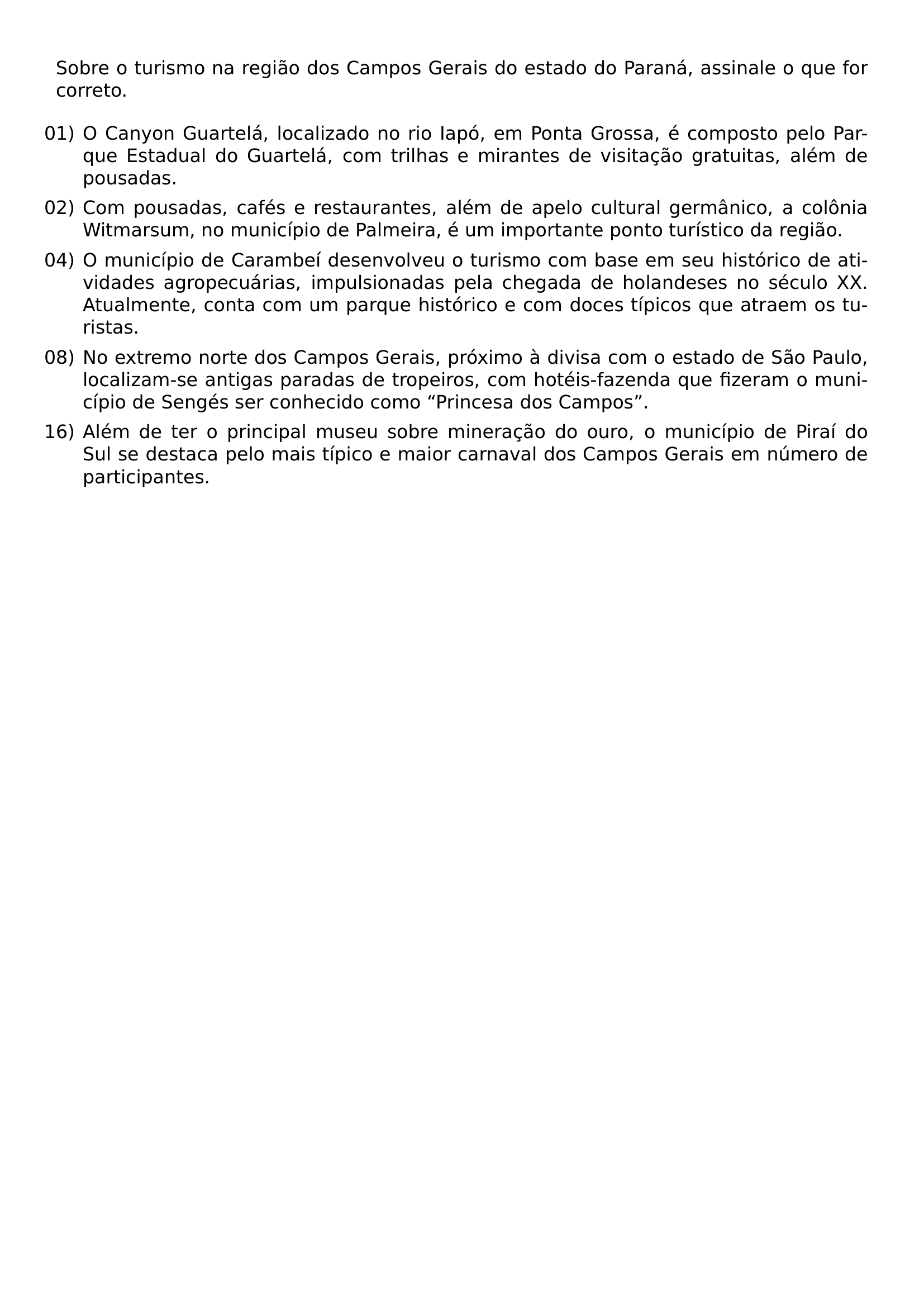 SOBRE O TURISMO NA REGIAO DOS CAMPOS GERAIS DO ESTADO DO PARANA ASSINALE O QUE FOR CORRETO BEGIN ENUMERATE LABEL ARABIC LEFTMARGIN ITEM 01 O CANYON GUARTELA LOCALIZADO NO RIO IAPO EM PONTA GROSSA E COMPOSTO PELO PARQUE ESTADUAL DO GUARTELA COM TRILHAS E MIRANTES DE VISITACAO GRATUITAS ALEM DE POUSADAS ITEM 02 COM POUSADAS CAFES E RESTAURANTES ALEM DE APELO CULTURAL GERMANICO A COLONIA WITMARSUM NO MUNICIPIO DE PALMEIRA E UM IMPORTANTE PONTO TURISTICO DA REGIAO ITEM 04 O MUNICIPIO DE CARAMBEI DESENVOLVEU O TURISMO COM BASE EM SEU HISTORICO DE ATIVIDADES AGROPECUARIAS IMPULSIONADAS PELA CHEGADA DE HOLANDESES NO SECULO XX ATUALMENTE CONTA COM UM PARQUE HISTORICO E COM DOCES TIPICOS QUE ATRAEM OS TURISTAS ITEM 08 NO EXTREMO NORTE DOS CAMPOS GERAIS PROXIMO A DIVISA COM O ESTADO DE SAO PAULO LOCALIZAM SE ANTIGAS PARADAS DE TROPEIROS COM HOTEIS FAZENDA QUE FIZERAM O MUNICIPIO DE SENGES SER CONHECIDO COMO PRINCESA DOS CAMPOS ITEM 16 ALEM DE TER O PRINCIPAL MUSEU SOBRE MINERACAO DO OURO O MUNICIPIO DE PIRAI DO SUL SE DESTACA PELO MAIS TIPICO E MAIOR CARNAVAL DOS CAMPOS GERAIS EM NUMERO DE PARTICIPANTES END ENUMERATE