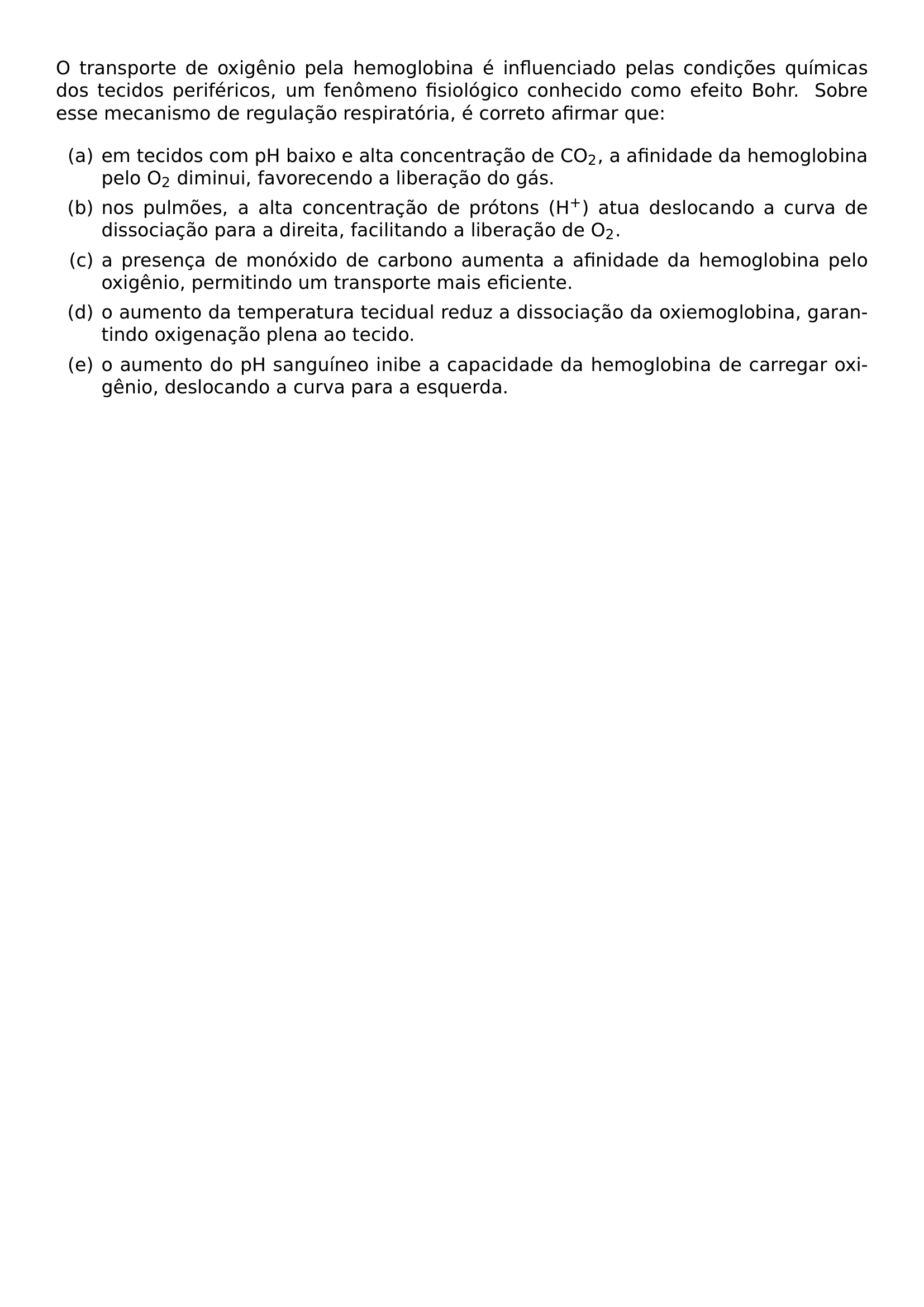 O TRANSPORTE DE OXIGENIO PELA HEMOGLOBINA E INFLUENCIADO PELAS CONDICOES QUIMICAS DOS TECIDOS PERIFERICOS UM FENOMENO FISIOLOGICO CONHECIDO COMO EFEITO BOHR SOBRE ESSE MECANISMO DE REGULACAO RESPIRATORIA E CORRETO AFIRMAR QUE BEGIN ENUMERATE LABEL ALPH ITEM A EM TECIDOS COM PH BAIXO E ALTA CONCENTRACAO DE CO TEXTSUBSCRIPT 2 A AFINIDADE DA HEMOGLOBINA PELO O TEXTSUBSCRIPT 2 DIMINUI FAVORECENDO A LIBERACAO DO GAS ITEM B NOS PULMOES A ALTA CONCENTRACAO DE PROTONS H TEXTSUPERSCRIPT ATUA DESLOCANDO A CURVA DE DISSOCIACAO PARA A DIREITA FACILITANDO A LIBERACAO DE O TEXTSUBSCRIPT 2 ITEM C A PRESENCA DE MONOXIDO DE CARBONO AUMENTA A AFINIDADE DA HEMOGLOBINA PELO OXIGENIO PERMITINDO UM TRANSPORTE MAIS EFICIENTE ITEM D O AUMENTO DA TEMPERATURA TECIDUAL REDUZ A DISSOCIACAO DA OXIEMOGLOBINA GARANTINDO OXIGENACAO PLENA AO TECIDO ITEM E O AUMENTO DO PH SANGUINEO INIBE A CAPACIDADE DA HEMOGLOBINA DE CARREGAR OXIGENIO DESLOCANDO A CURVA PARA A ESQUERDA END ENUMERATE