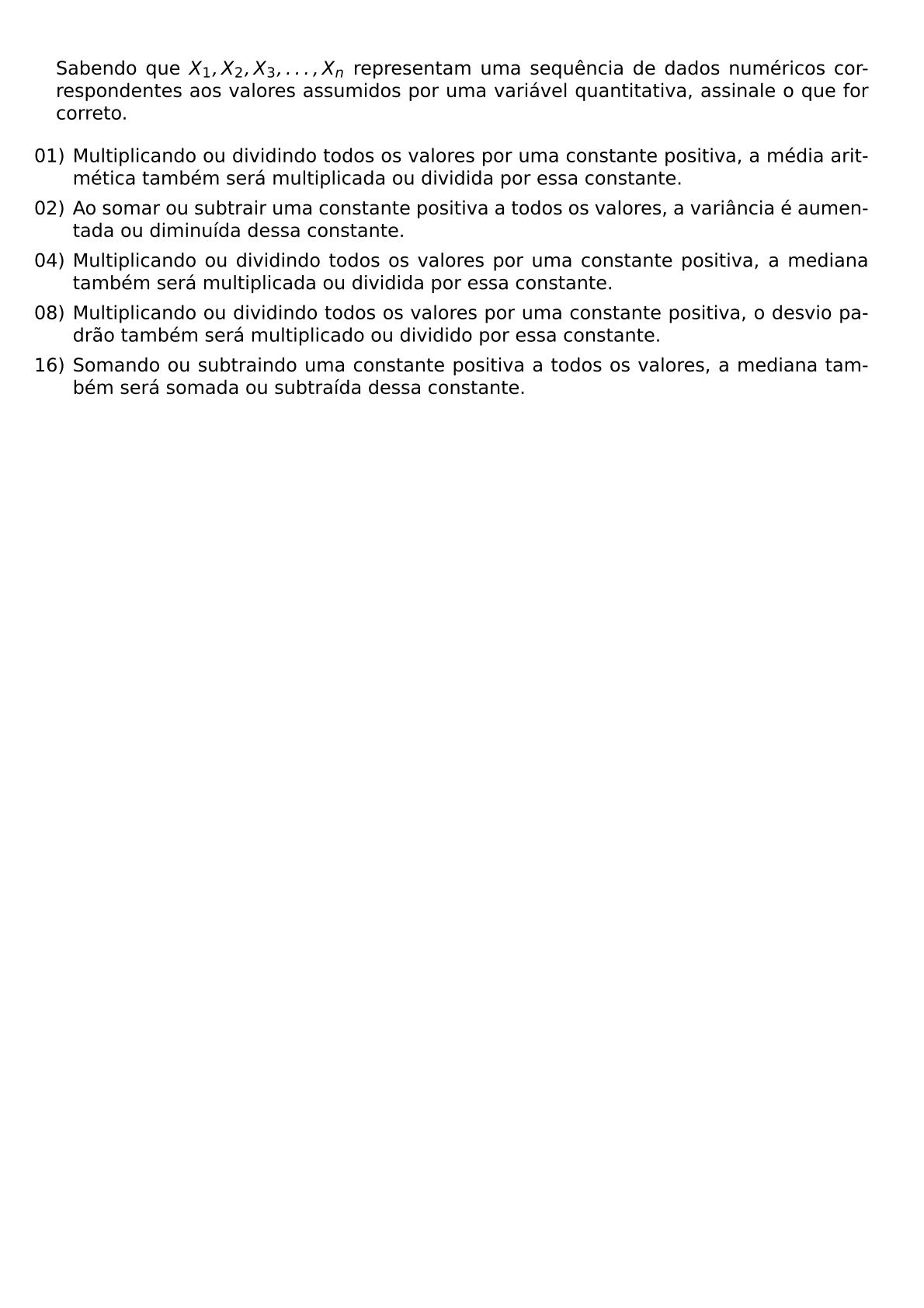 SABENDO QUE X 1 X 2 X 3 DOTS X N REPRESENTAM UMA SEQUENCIA DE DADOS NUMERICOS CORRESPONDENTES AOS VALORES ASSUMIDOS POR UMA VARIAVEL QUANTITATIVA ASSINALE O QUE FOR CORRETO BEGIN ITEMIZE LEFTMARGIN ITEM 01 MULTIPLICANDO OU DIVIDINDO TODOS OS VALORES POR UMA CONSTANTE POSITIVA A MEDIA ARITMETICA TAMBEM SERA MULTIPLICADA OU DIVIDIDA POR ESSA CONSTANTE ITEM 02 AO SOMAR OU SUBTRAIR UMA CONSTANTE POSITIVA A TODOS OS VALORES A VARIANCIA E AUMENTADA OU DIMINUIDA DESSA CONSTANTE ITEM 04 MULTIPLICANDO OU DIVIDINDO TODOS OS VALORES POR UMA CONSTANTE POSITIVA A MEDIANA TAMBEM SERA MULTIPLICADA OU DIVIDIDA POR ESSA CONSTANTE ITEM 08 MULTIPLICANDO OU DIVIDINDO TODOS OS VALORES POR UMA CONSTANTE POSITIVA O DESVIO PADRAO TAMBEM SERA MULTIPLICADO OU DIVIDIDO POR ESSA CONSTANTE ITEM 16 SOMANDO OU SUBTRAINDO UMA CONSTANTE POSITIVA A TODOS OS VALORES A MEDIANA TAMBEM SERA SOMADA OU SUBTRAIDA DESSA CONSTANTE END ITEMIZE