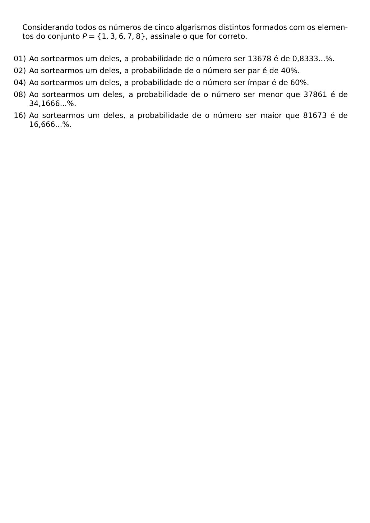 CONSIDERANDO TODOS OS NUMEROS DE CINCO ALGARISMOS DISTINTOS FORMADOS COM OS ELEMENTOS DO CONJUNTO P 1 3 6 7 8 ASSINALE O QUE FOR CORRETO VSPACE 0 3CM BEGIN ITEMIZE LEFTMARGIN LABELSEP 5PT ITEM 01 AO SORTEARMOS UM DELES A PROBABILIDADE DE O NUMERO SER 13678 E DE 0 8333 ITEM 02 AO SORTEARMOS UM DELES A PROBABILIDADE DE O NUMERO SER PAR E DE 40 ITEM 04 AO SORTEARMOS UM DELES A PROBABILIDADE DE O NUMERO SER IMPAR E DE 60 ITEM 08 AO SORTEARMOS UM DELES A PROBABILIDADE DE O NUMERO SER MENOR QUE 37861 E DE 34 1666 ITEM 16 AO SORTEARMOS UM DELES A PROBABILIDADE DE O NUMERO SER MAIOR QUE 81673 E DE 16 666 END ITEMIZE