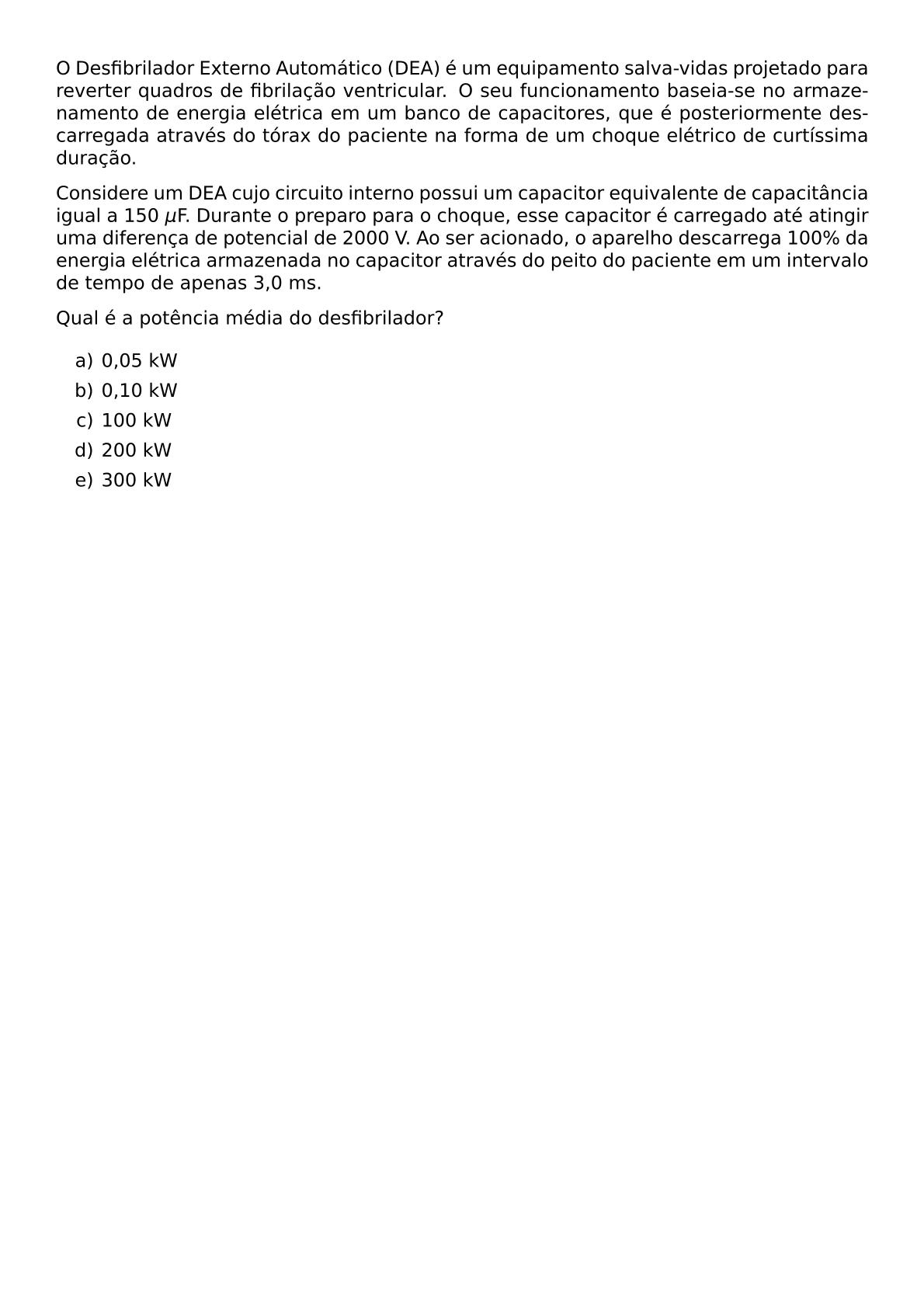 O DESFIBRILADOR EXTERNO AUTOMATICO DEA E UM EQUIPAMENTO SALVA VIDAS PROJETADO PARA REVERTER QUADROS DE FIBRILACAO VENTRICULAR O SEU FUNCIONAMENTO BASEIA SE NO ARMAZENAMENTO DE ENERGIA ELETRICA EM UM BANCO DE CAPACITORES QUE E POSTERIORMENTE DESCARREGADA ATRAVES DO TORAX DO PACIENTE NA FORMA DE UM CHOQUE ELETRICO DE CURTISSIMA DURACAO CONSIDERE UM DEA CUJO CIRCUITO INTERNO POSSUI UM CAPACITOR EQUIVALENTE DE CAPACITANCIA IGUAL A 150 MU F DURANTE O PREPARO PARA O CHOQUE ESSE CAPACITOR E CARREGADO ATE ATINGIR UMA DIFERENCA DE POTENCIAL DE 2000 V AO SER ACIONADO O APARELHO DESCARREGA 100 DA ENERGIA ELETRICA ARMAZENADA NO CAPACITOR ATRAVES DO PEITO DO PACIENTE EM UM INTERVALO DE TEMPO DE APENAS 3 0 MS QUAL E A POTENCIA MEDIA DO DESFIBRILADOR BEGIN ENUMERATE LABEL ALPH ITEM 0 05 KW ITEM 0 10 KW ITEM 100 KW ITEM 200 KW ITEM 300 KW END ENUMERATE