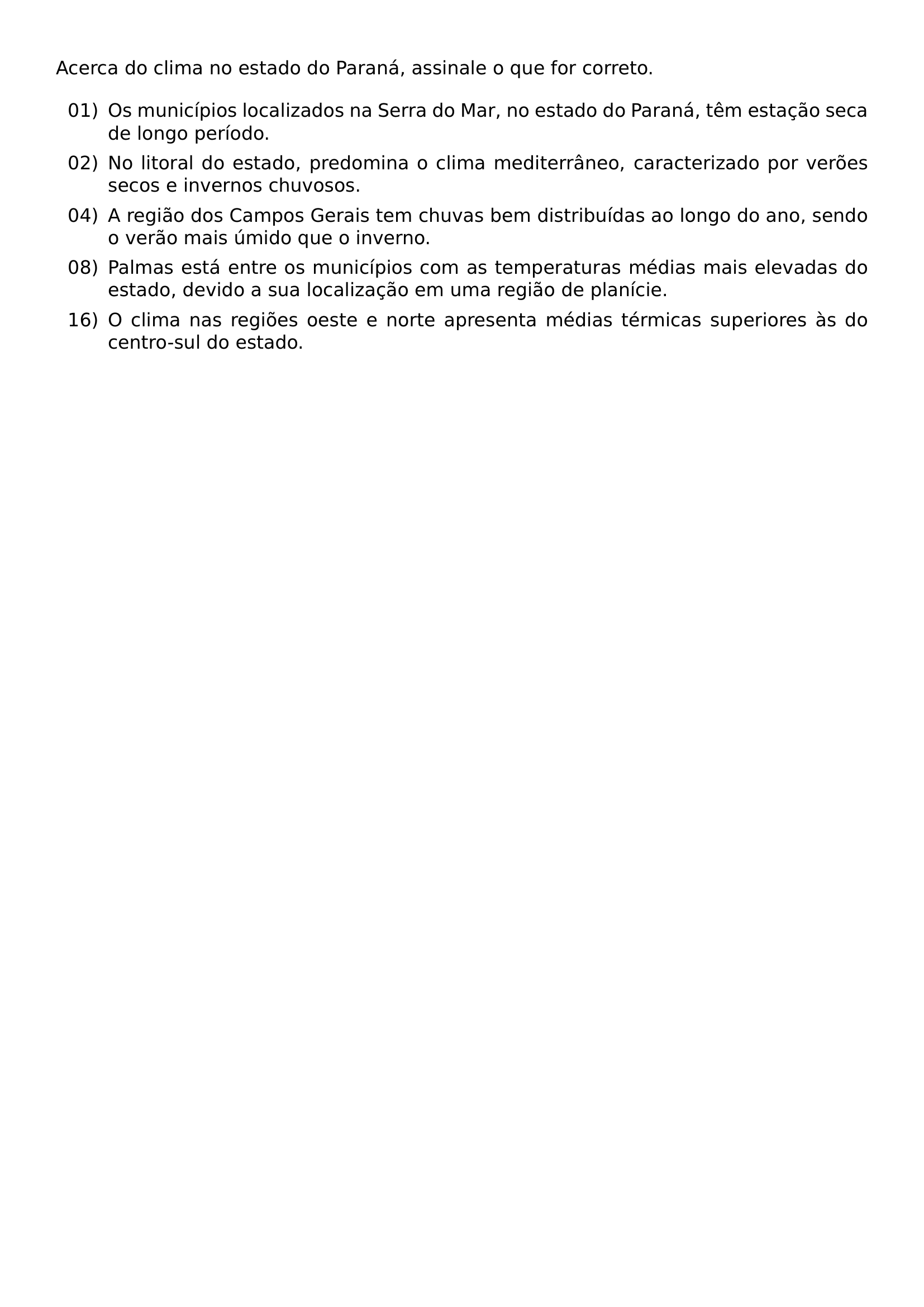 ACERCA DO CLIMA NO ESTADO DO PARANA ASSINALE O QUE FOR CORRETO BEGIN ENUMERATE LABEL LEFTMARGIN 2 8EM LABELSEP 0 5EM ITEM 01 OS MUNICIPIOS LOCALIZADOS NA SERRA DO MAR NO ESTADO DO PARANA TEM ESTACAO SECA DE LONGO PERIODO ITEM 02 NO LITORAL DO ESTADO PREDOMINA O CLIMA MEDITERRANEO CARACTERIZADO POR VEROES SECOS E INVERNOS CHUVOSOS ITEM 04 A REGIAO DOS CAMPOS GERAIS TEM CHUVAS BEM DISTRIBUIDAS AO LONGO DO ANO SENDO O VERAO MAIS UMIDO QUE O INVERNO ITEM 08 PALMAS ESTA ENTRE OS MUNICIPIOS COM AS TEMPERATURAS MEDIAS MAIS ELEVADAS DO ESTADO DEVIDO A SUA LOCALIZACAO EM UMA REGIAO DE PLANICIE ITEM 16 O CLIMA NAS REGIOES OESTE E NORTE APRESENTA MEDIAS TERMICAS SUPERIORES AS DO CENTRO SUL DO ESTADO END ENUMERATE