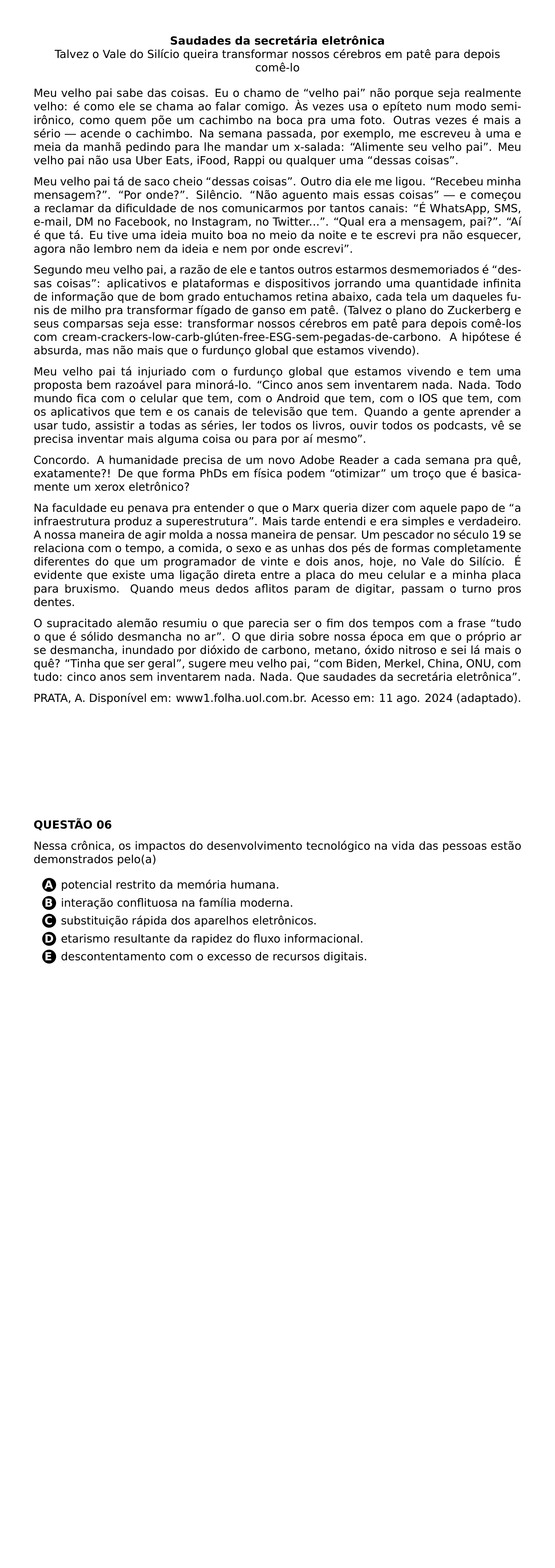 BEGIN CENTER TEXTBF SAUDADES DA SECRETARIA ELETRONICA TALVEZ O VALE DO SILICIO QUEIRA TRANSFORMAR NOSSOS CEREBROS EM PATE PARA DEPOIS COME LO END CENTER PAR MEU VELHO PAI SABE DAS COISAS EU O CHAMO DE VELHO PAI NAO PORQUE SEJA REALMENTE VELHO E COMO ELE SE CHAMA AO FALAR COMIGO AS VEZES USA O EPITETO NUM MODO SEMI IRONICO COMO QUEM POE UM CACHIMBO NA BOCA PRA UMA FOTO OUTRAS VEZES E MAIS A SERIO ACENDE O CACHIMBO NA SEMANA PASSADA POR EXEMPLO ME ESCREVEU A UMA E MEIA DA MANHA PEDINDO PARA LHE MANDAR UM X SALADA ALIMENTE SEU VELHO PAI MEU VELHO PAI NAO USA UBER EATS IFOOD RAPPI OU QUALQUER UMA DESSAS COISAS PAR MEU VELHO PAI TA DE SACO CHEIO DESSAS COISAS OUTRO DIA ELE ME LIGOU RECEBEU MINHA MENSAGEM POR ONDE SILENCIO NAO AGUENTO MAIS ESSAS COISAS E COMECOU A RECLAMAR DA DIFICULDADE DE NOS COMUNICARMOS POR TANTOS CANAIS E WHATSAPP SMS E MAIL DM NO FACEBOOK NO INSTAGRAM NO TWITTER QUAL ERA A MENSAGEM PAI AI E QUE TA EU TIVE UMA IDEIA MUITO BOA NO MEIO DA NOITE E TE ESCREVI PRA NAO ESQUECER AGORA NAO LEMBRO NEM DA IDEIA E NEM POR ONDE ESCREVI PAR SEGUNDO MEU VELHO PAI A RAZAO DE ELE E TANTOS OUTROS ESTARMOS DESMEMORIADOS E DESSAS COISAS APLICATIVOS E PLATAFORMAS E DISPOSITIVOS JORRANDO UMA QUANTIDADE INFINITA DE INFORMACAO QUE DE BOM GRADO ENTUCHAMOS RETINA ABAIXO CADA TELA UM DAQUELES FUNIS DE MILHO PRA TRANSFORMAR FIGADO DE GANSO EM PATE TALVEZ O PLANO DO ZUCKERBERG E SEUS COMPARSAS SEJA ESSE TRANSFORMAR NOSSOS CEREBROS EM PATE PARA DEPOIS COME LOS COM CREAM CRACKERS LOW CARB GLUTEN FREE ESG SEM PEGADAS DE CARBONO A HIPOTESE E ABSURDA MAS NAO MAIS QUE O FURDUNCO GLOBAL QUE ESTAMOS VIVENDO PAR MEU VELHO PAI TA INJURIADO COM O FURDUNCO GLOBAL QUE ESTAMOS VIVENDO E TEM UMA PROPOSTA BEM RAZOAVEL PARA MINORA LO CINCO ANOS SEM INVENTAREM NADA NADA TODO MUNDO FICA COM O CELULAR QUE TEM COM O ANDROID QUE TEM COM O IOS QUE TEM COM OS APLICATIVOS QUE TEM E OS CANAIS DE TELEVISAO QUE TEM QUANDO A GENTE APRENDER A USAR TUDO ASSISTIR A TODAS AS SERIES LER TODOS OS LIVROS OUVIR TODOS OS PODCASTS VE SE PRECISA INVENTAR MAIS ALGUMA COISA OU PARA POR AI MESMO PAR CONCORDO A HUMANIDADE PRECISA DE UM NOVO ADOBE READER A CADA SEMANA PRA QUE EXATAMENTE DE QUE FORMA PHDS EM FISICA PODEM OTIMIZAR UM TROCO QUE E BASICAMENTE UM XEROX ELETRONICO PAR NA FACULDADE EU PENAVA PRA ENTENDER O QUE O MARX QUERIA DIZER COM AQUELE PAPO DE A INFRAESTRUTURA PRODUZ A SUPERESTRUTURA MAIS TARDE ENTENDI E ERA SIMPLES E VERDADEIRO A NOSSA MANEIRA DE AGIR MOLDA A NOSSA MANEIRA DE PENSAR UM PESCADOR NO SECULO 19 SE RELACIONA COM O TEMPO A COMIDA O SEXO E AS UNHAS DOS PES DE FORMAS COMPLETAMENTE DIFERENTES DO QUE UM PROGRAMADOR DE VINTE E DOIS ANOS HOJE NO VALE DO SILICIO E EVIDENTE QUE EXISTE UMA LIGACAO DIRETA ENTRE A PLACA DO MEU CELULAR E A MINHA PLACA PARA BRUXISMO QUANDO MEUS DEDOS AFLITOS PARAM DE DIGITAR PASSAM O TURNO PROS DENTES PAR O SUPRACITADO ALEMAO RESUMIU O QUE PARECIA SER O FIM DOS TEMPOS COM A FRASE TUDO O QUE E SOLIDO DESMANCHA NO AR O QUE DIRIA SOBRE NOSSA EPOCA EM QUE O PROPRIO AR SE DESMANCHA INUNDADO POR DIOXIDO DE CARBONO METANO OXIDO NITROSO E SEI LA MAIS O QUE TINHA QUE SER GERAL SUGERE MEU VELHO PAI COM BIDEN MERKEL CHINA ONU COM TUDO CINCO ANOS SEM INVENTAREM NADA NADA QUE SAUDADES DA SECRETARIA ELETRONICA PAR PRATA A DISPONIVEL EM WWW1 FOLHA UOL COM BR ACESSO EM 11 AGO 2024 ADAPTADO NEWPAGE PAR TEXTBF QUESTAO 06 PAR NESSA CRONICA OS IMPACTOS DO DESENVOLVIMENTO TECNOLOGICO NA VIDA DAS PESSOAS ESTAO DEMONSTRADOS PELO A CQ REPRODUCTION ALTERNATIVES BEGIN BEGIN ENUMERATE LABEL PROTECT CIRCLED ALPH ITEM PROTECT CIRCLED A POTENCIAL RESTRITO DA MEMORIA HUMANA ITEM PROTECT CIRCLED B INTERACAO CONFLITUOSA NA FAMILIA MODERNA ITEM PROTECT CIRCLED C SUBSTITUICAO RAPIDA DOS APARELHOS ELETRONICOS ITEM PROTECT CIRCLED D ETARISMO RESULTANTE DA RAPIDEZ DO FLUXO INFORMACIONAL ITEM PROTECT CIRCLED E DESCONTENTAMENTO COM O EXCESSO DE RECURSOS DIGITAIS END ENUMERATE CQ REPRODUCTION ALTERNATIVES END