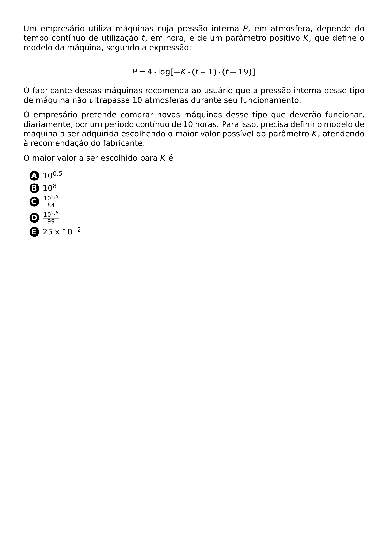 UM EMPRESARIO UTILIZA MAQUINAS CUJA PRESSAO INTERNA P EM ATMOSFERA DEPENDE DO TEMPO CONTINUO DE UTILIZACAO T EM HORA E DE UM PARAMETRO POSITIVO K QUE DEFINE O MODELO DA MAQUINA SEGUNDO A EXPRESSAO P 4 CDOT LOG K CDOT T 1 CDOT T 19 O FABRICANTE DESSAS MAQUINAS RECOMENDA AO USUARIO QUE A PRESSAO INTERNA DESSE TIPO DE MAQUINA NAO ULTRAPASSE 10 ATMOSFERAS DURANTE SEU FUNCIONAMENTO O EMPRESARIO PRETENDE COMPRAR NOVAS MAQUINAS DESSE TIPO QUE DEVERAO FUNCIONAR DIARIAMENTE POR UM PERIODO CONTINUO DE 10 HORAS PARA ISSO PRECISA DEFINIR O MODELO DE MAQUINA A SER ADQUIRIDA ESCOLHENDO O MAIOR VALOR POSSIVEL DO PARAMETRO K ATENDENDO A RECOMENDACAO DO FABRICANTE O MAIOR VALOR A SER ESCOLHIDO PARA K E BEGIN ENUMERATE LABEL PROTECT CIRCLED ALPH ITEM 10 0 5 ITEM 10 8 ITEM FRAC 10 2 5 84 ITEM FRAC 10 2 5 99 ITEM 25 TIMES 10 2 END ENUMERATE