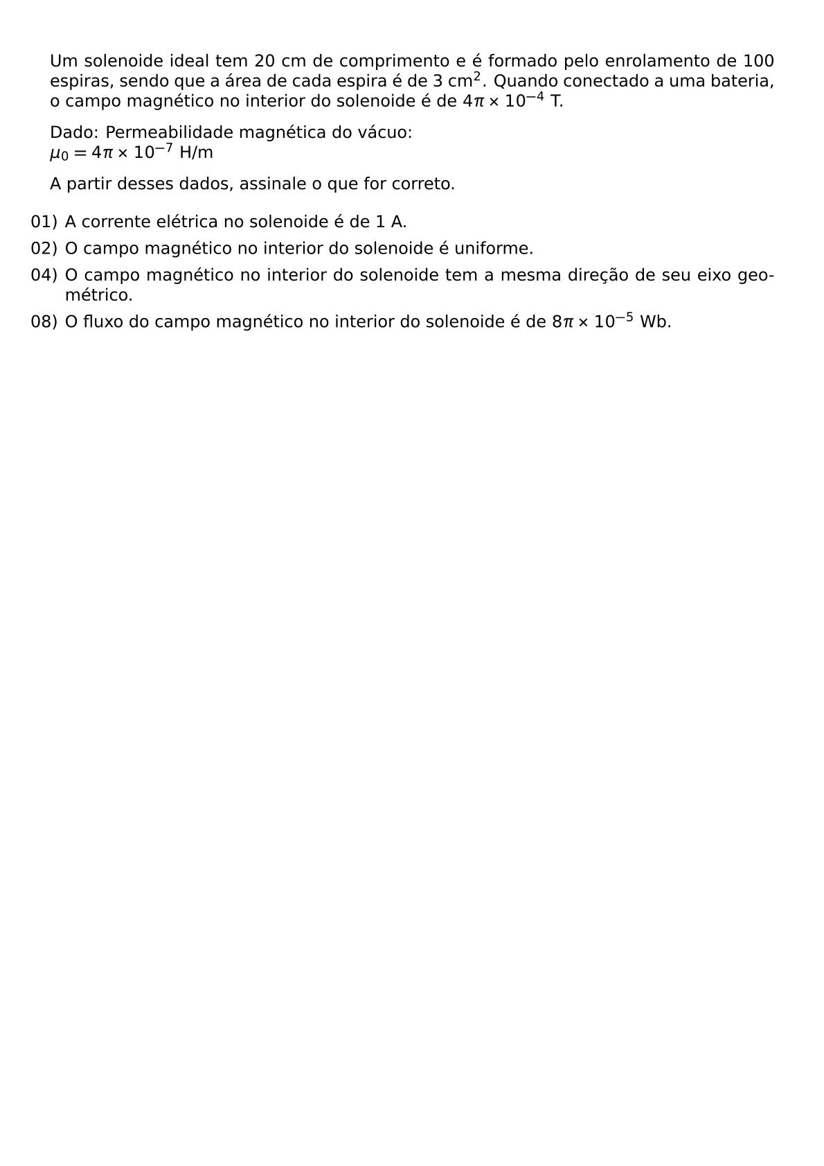 UM SOLENOIDE IDEAL TEM 20 CM DE COMPRIMENTO E E FORMADO PELO ENROLAMENTO DE 100 ESPIRAS SENDO QUE A AREA DE CADA ESPIRA E DE 3 CM 2 QUANDO CONECTADO A UMA BATERIA O CAMPO MAGNETICO NO INTERIOR DO SOLENOIDE E DE 4 PI TIMES 10 4 T DADO PERMEABILIDADE MAGNETICA DO VACUO MU 0 4 PI TIMES 10 7 H M A PARTIR DESSES DADOS ASSINALE O QUE FOR CORRETO BEGIN ITEMIZE LABELWIDTH 2EM LEFTMARGIN ITEM 01 A CORRENTE ELETRICA NO SOLENOIDE E DE 1 A ITEM 02 O CAMPO MAGNETICO NO INTERIOR DO SOLENOIDE E UNIFORME ITEM 04 O CAMPO MAGNETICO NO INTERIOR DO SOLENOIDE TEM A MESMA DIRECAO DE SEU EIXO GEOMETRICO ITEM 08 O FLUXO DO CAMPO MAGNETICO NO INTERIOR DO SOLENOIDE E DE 8 PI TIMES 10 5 WB END ITEMIZE