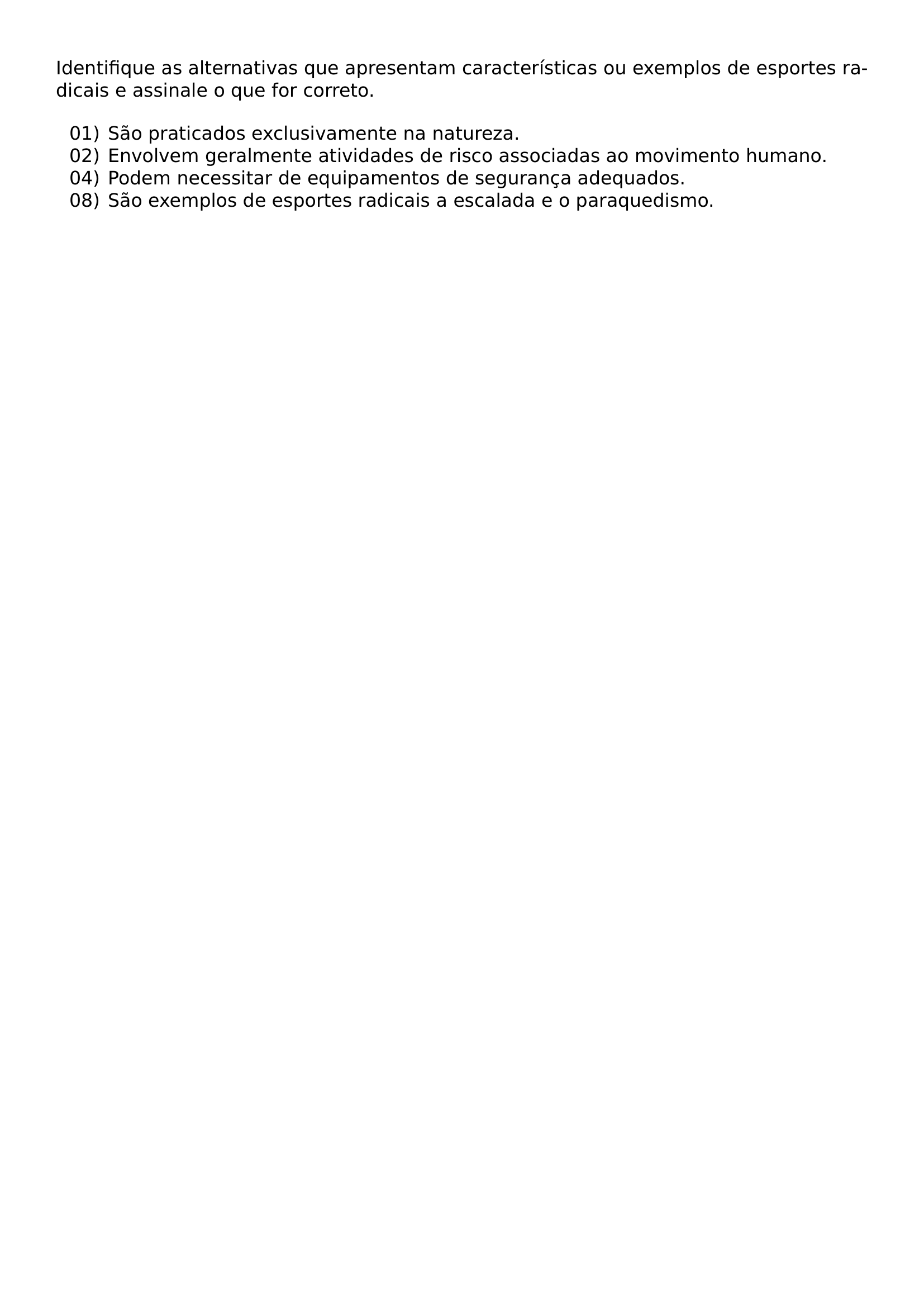 IDENTIFIQUE AS ALTERNATIVAS QUE APRESENTAM CARACTERISTICAS OU EXEMPLOS DE ESPORTES RADICAIS E ASSINALE O QUE FOR CORRETO BEGIN ENUMERATE LABEL LEFTMARGIN 2 8EM ITEMSEP 0PT ITEM 01 SAO PRATICADOS EXCLUSIVAMENTE NA NATUREZA ITEM 02 ENVOLVEM GERALMENTE ATIVIDADES DE RISCO ASSOCIADAS AO MOVIMENTO HUMANO ITEM 04 PODEM NECESSITAR DE EQUIPAMENTOS DE SEGURANCA ADEQUADOS ITEM 08 SAO EXEMPLOS DE ESPORTES RADICAIS A ESCALADA E O PARAQUEDISMO END ENUMERATE