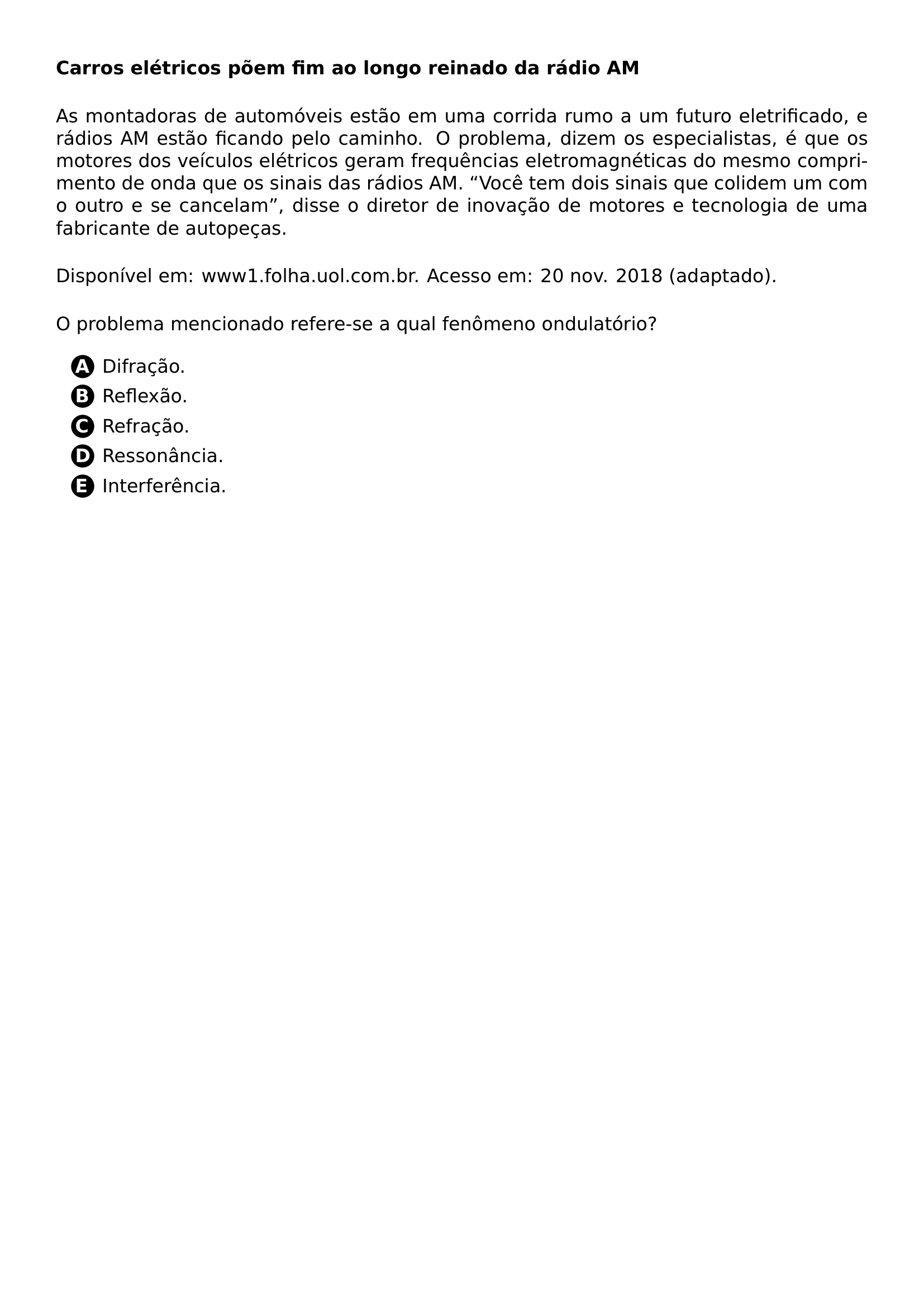 NOINDENT PAR TEXTBF CARROS ELETRICOS POEM FIM AO LONGO REINADO DA RADIO AM NOINDENT PAR AS MONTADORAS DE AUTOMOVEIS ESTAO EM UMA CORRIDA RUMO A UM FUTURO ELETRIFICADO E RADIOS AM ESTAO FICANDO PELO CAMINHO O PROBLEMA DIZEM OS ESPECIALISTAS E QUE OS MOTORES DOS VEICULOS ELETRICOS GERAM FREQUENCIAS ELETROMAGNETICAS DO MESMO COMPRIMENTO DE ONDA QUE OS SINAIS DAS RADIOS AM VOCE TEM DOIS SINAIS QUE COLIDEM UM COM O OUTRO E SE CANCELAM DISSE O DIRETOR DE INOVACAO DE MOTORES E TECNOLOGIA DE UMA FABRICANTE DE AUTOPECAS NOINDENT PAR DISPONIVEL EM WWW1 FOLHA UOL COM BR ACESSO EM 20 NOV 2018 ADAPTADO NOINDENT PAR O PROBLEMA MENCIONADO REFERE SE A QUAL FENOMENO ONDULATORIO BEGIN ENUMERATE LABEL PROTECT CIRCLED ALPH LEFTMARGIN 2 5EM ITEM PROTECT CIRCLED A DIFRACAO ITEM PROTECT CIRCLED B REFLEXAO ITEM PROTECT CIRCLED C REFRACAO ITEM PROTECT CIRCLED D RESSONANCIA ITEM PROTECT CIRCLED E INTERFERENCIA END ENUMERATE