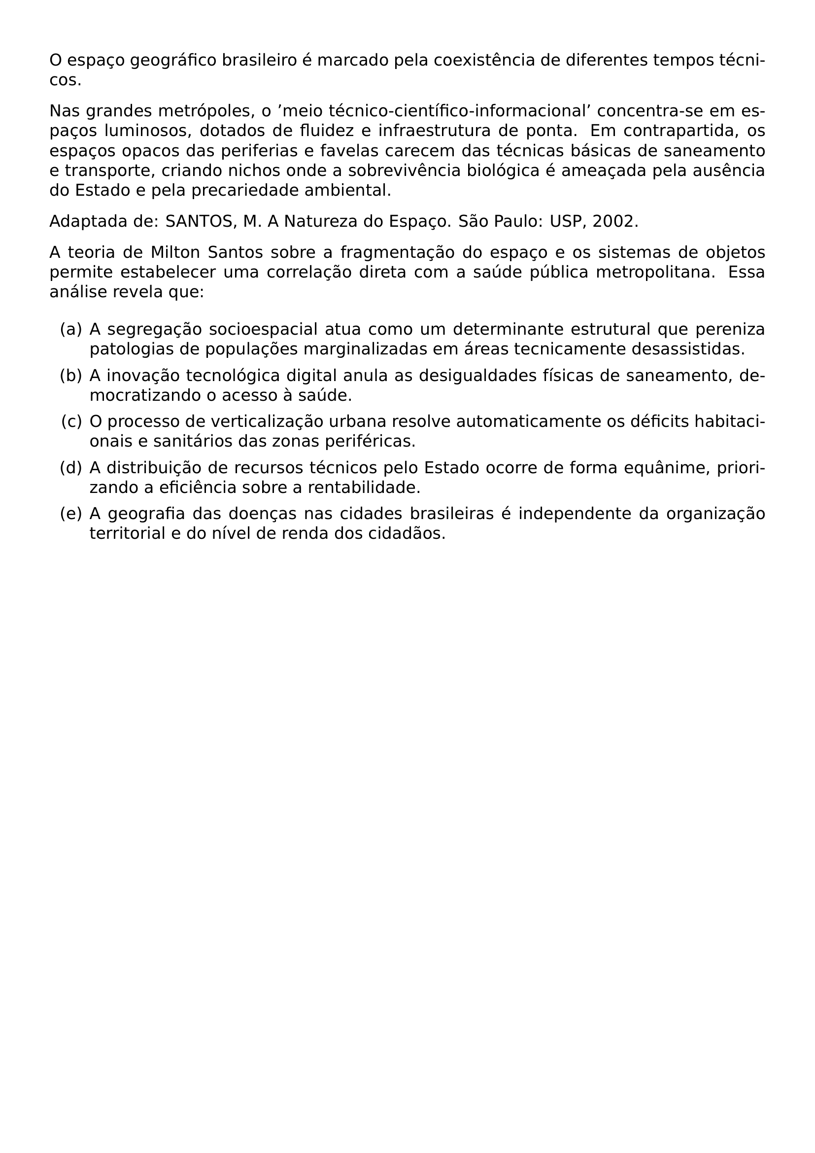 O ESPACO GEOGRAFICO BRASILEIRO E MARCADO PELA COEXISTENCIA DE DIFERENTES TEMPOS TECNICOS NAS GRANDES METROPOLES O MEIO TECNICO CIENTIFICO INFORMACIONAL CONCENTRA SE EM ESPACOS LUMINOSOS DOTADOS DE FLUIDEZ E INFRAESTRUTURA DE PONTA EM CONTRAPARTIDA OS ESPACOS OPACOS DAS PERIFERIAS E FAVELAS CARECEM DAS TECNICAS BASICAS DE SANEAMENTO E TRANSPORTE CRIANDO NICHOS ONDE A SOBREVIVENCIA BIOLOGICA E AMEACADA PELA AUSENCIA DO ESTADO E PELA PRECARIEDADE AMBIENTAL ADAPTADA DE SANTOS M A NATUREZA DO ESPACO SAO PAULO USP 2002 PAR A TEORIA DE MILTON SANTOS SOBRE A FRAGMENTACAO DO ESPACO E OS SISTEMAS DE OBJETOS PERMITE ESTABELECER UMA CORRELACAO DIRETA COM A SAUDE PUBLICA METROPOLITANA ESSA ANALISE REVELA QUE BEGIN ENUMERATE LABEL ALPH ITEM A SEGREGACAO SOCIOESPACIAL ATUA COMO UM DETERMINANTE ESTRUTURAL QUE PERENIZA PATOLOGIAS DE POPULACOES MARGINALIZADAS EM AREAS TECNICAMENTE DESASSISTIDAS ITEM A INOVACAO TECNOLOGICA DIGITAL ANULA AS DESIGUALDADES FISICAS DE SANEAMENTO DEMOCRATIZANDO O ACESSO A SAUDE ITEM O PROCESSO DE VERTICALIZACAO URBANA RESOLVE AUTOMATICAMENTE OS DEFICITS HABITACIONAIS E SANITARIOS DAS ZONAS PERIFERICAS ITEM A DISTRIBUICAO DE RECURSOS TECNICOS PELO ESTADO OCORRE DE FORMA EQUANIME PRIORIZANDO A EFICIENCIA SOBRE A RENTABILIDADE ITEM A GEOGRAFIA DAS DOENCAS NAS CIDADES BRASILEIRAS E INDEPENDENTE DA ORGANIZACAO TERRITORIAL E DO NIVEL DE RENDA DOS CIDADAOS END ENUMERATE