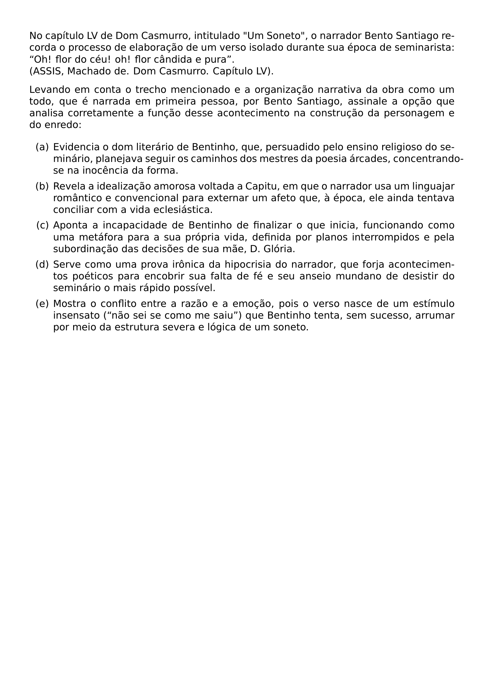 NO CAPITULO LV DE DOM CASMURRO INTITULADO UM SONETO O NARRADOR BENTO SANTIAGO RECORDA O PROCESSO DE ELABORACAO DE UM VERSO ISOLADO DURANTE SUA EPOCA DE SEMINARISTA OH FLOR DO CEU OH FLOR CANDIDA E PURA ASSIS MACHADO DE DOM CASMURRO CAPITULO LV LEVANDO EM CONTA O TRECHO MENCIONADO E A ORGANIZACAO NARRATIVA DA OBRA COMO UM TODO QUE E NARRADA EM PRIMEIRA PESSOA POR BENTO SANTIAGO ASSINALE A OPCAO QUE ANALISA CORRETAMENTE A FUNCAO DESSE ACONTECIMENTO NA CONSTRUCAO DA PERSONAGEM E DO ENREDO BEGIN ENUMERATE LABEL ALPH ITEM A EVIDENCIA O DOM LITERARIO DE BENTINHO QUE PERSUADIDO PELO ENSINO RELIGIOSO DO SEMINARIO PLANEJAVA SEGUIR OS CAMINHOS DOS MESTRES DA POESIA ARCADES CONCENTRANDO SE NA INOCENCIA DA FORMA ITEM B REVELA A IDEALIZACAO AMOROSA VOLTADA A CAPITU EM QUE O NARRADOR USA UM LINGUAJAR ROMANTICO E CONVENCIONAL PARA EXTERNAR UM AFETO QUE A EPOCA ELE AINDA TENTAVA CONCILIAR COM A VIDA ECLESIASTICA ITEM C APONTA A INCAPACIDADE DE BENTINHO DE FINALIZAR O QUE INICIA FUNCIONANDO COMO UMA METAFORA PARA A SUA PROPRIA VIDA DEFINIDA POR PLANOS INTERROMPIDOS E PELA SUBORDINACAO DAS DECISOES DE SUA MAE D GLORIA ITEM D SERVE COMO UMA PROVA IRONICA DA HIPOCRISIA DO NARRADOR QUE FORJA ACONTECIMENTOS POETICOS PARA ENCOBRIR SUA FALTA DE FE E SEU ANSEIO MUNDANO DE DESISTIR DO SEMINARIO O MAIS RAPIDO POSSIVEL ITEM E MOSTRA O CONFLITO ENTRE A RAZAO E A EMOCAO POIS O VERSO NASCE DE UM ESTIMULO INSENSATO NAO SEI SE COMO ME SAIU QUE BENTINHO TENTA SEM SUCESSO ARRUMAR POR MEIO DA ESTRUTURA SEVERA E LOGICA DE UM SONETO END ENUMERATE